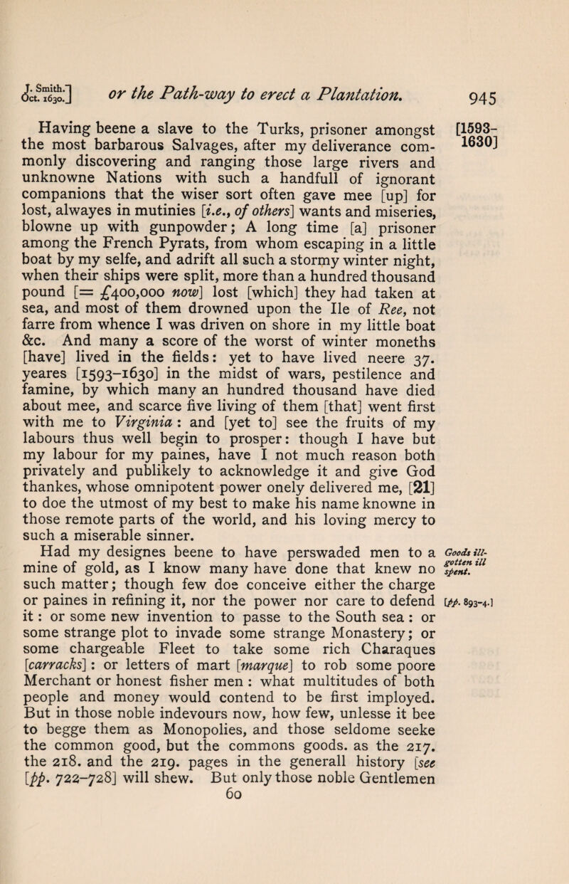 Having beene a slave to the Turks, prisoner amongst the most barbarous Salvages, after my deliverance com¬ monly discovering and ranging those large rivers and unknowne Nations with such a handful! of ignorant companions that the wiser sort often gave mee [up] for lost, alwayes in mutinies [i.e., of others] wants and miseries, blowne up with gunpowder; A long time [a] prisoner among the French Pyrats, from whom escaping in a little boat by my selfe, and adrift all such a stormy winter night, when their ships were split, more than a hundred thousand pound [= £400,000 now] lost [which] they had taken at sea, and most of them drowned upon the lie of Ree, not farre from whence I was driven on shore in my little boat &c. And many a score of the worst of winter moneths [have] lived in the fields: yet to have lived neere 37. yeares [1593-1630] in the midst of wars, pestilence and famine, by which many an hundred thousand have died about mee, and scarce five living of them [that] went first with me to Virginia : and [yet to] see the fruits of my labours thus well begin to prosper: though I have but my labour for my paines, have I not much reason both privately and publikely to acknowledge it and give God thankes, whose omnipotent power onely delivered me, [21] to doe the utmost of my best to make his name knowne in those remote parts of the world, and his loving mercy to such a miserable sinner. Had my designes beene to have perswaded men to a mine of gold, as I know many have done that knew no such matter; though few doe conceive either the charge or paines in refining it, nor the power nor care to defend it: or some new invention to passe to the South sea : or some strange plot to invade some strange Monastery; or some chargeable Fleet to take some rich Charaques [carracks]: or letters of mart [marque] to rob some poore Merchant or honest fisher men : what multitudes of both people and money would contend to be first imployed. But in those noble indevours now, how few, unlesse it bee to begge them as Monopolies, and those seldome seeke the common good, but the commons goods, as the 217. the 218. and the 219. pages in the generall history [see [pp, 722-728] will shew. But only those noble Gentlemen 60 [1593- 1630] Goods ill- gotten ill spent. [/A 893-4.]