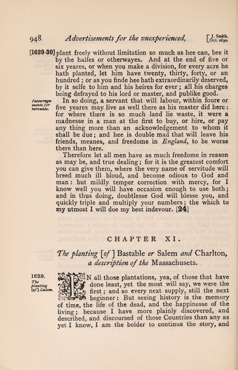 [1629-30] plant freely without limitation so much as hee can, bee it by the halfes or otherwayes. And at the end of five or six yeares, or when you make a division, for every acre he hath planted, let him have twenty, thirty, forty, or an hundred ; or as you finde hee hath extraordinarily deserved, by it selfe to him and his heires for ever; all his charges being defrayed to his lord or master, and publike good. Ineourag*- In so doing, a servant that will labour, within foure or ^servants* five yeares may live as well there as his master did here : for where there is so much land lie waste, it were a madnesse in a man at the first to buy, or hire, or pay any thing more than an acknowledgement to whom it shall be due; and hee is double mad that will leave his friends, meanes, and freedome in England, to be worse there than here. Therefore let all men have as much freedome in reason as may be, and true dealing; for it is the greatest comfort you can give them, where the very name of servitude will breed much ill bloud, and become odious to God and man: but mildly temper correction with mercy, for I know well you will have occasion enough to use both; and in thus doing, doubtlesse God will blesse you, and quickly triple and multiply your numbers; the which to my utmost I will doe my best indevour. [24] CHAPTER XI. The planting [of ] Bastable or Salem and Charlton, a description of the Massachusets. N all those plantations, yea, of those that have done least, yet the most will say, we were the first; and so every next supply, still the next beginner: But seeing history is the memory of time, the life of the dead, and the happinesse of the living; because I have more plainly discovered, and described, and discoursed of those Countries than any as yet I know, I am the bolder to continue the story, and