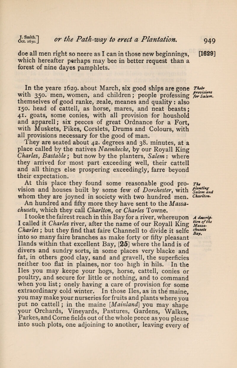 doe all men right so neere as I can in those new beginnings, which hereafter perhaps may bee in better request than a forest of nine dayes pamphlets. In the yeare 1629. about March, six good ships are gone with 350. men, women, and children; people professing themselves of good ranke, zeale, meanes and quality: also 150. head of cattell, as horse, mares, and neat beasts; 41. goats, some conies, with all provision for houshold and apparell; six peeces of great Ordnance for a Fort, with Muskets, Pikes, Corslets, Drums and Colours, with all provisions necessary for the good of man. They are seated about 42. degrees and 38. minutes, at a place called by the natives Naemkecke, by our Royall King Charles, Bastable ; but now by the planters, Salem : where they arrived for most part exceeding well, their cattell and all things else prospering exceedingly, farre beyond their expectation. At this place they found some reasonable good pro¬ vision and houses built by some few of Dorchester, with whom they are joyned in society with two hundred men. An hundred and fifty more they have sent to the Massa- chusets, which they call Charlton, or Charles Towne. I tooke the fairest reach in this Bay for a river, whereupon I called it Charles river, after the name of our Royall King Charles ; but they find that faire Channell to divide it selfe into so many faire branches as make forty or fifty pleasant Hands within that excellent Bay, [25] where the land is of divers and sundry sorts, in some places very blacke and fat, in others good clay, sand and graved, the superficies neither too flat in plaines, nor too high in hils. In the lies you may keepe your hogs, horse, cattell, conies or poultry, and secure for little or nothing, and to command when you list; onely having a care of provision for some extraordinary cold winter. In those lies, as in the maine, you may make your nurseries for fruits and plants where you put no cattell; in the maine [Mainland] you may shape your Orchards, Vineyards, Pastures, Gardens, Walkes, Parkes, and Corne fields out of the whole peece as you please into such plots, one adjoining to another, leaving every of [1629] Their provisions for Salem. The planting; Salem and Charlton. A descrip¬ tion of the Massa• chusets Bay.