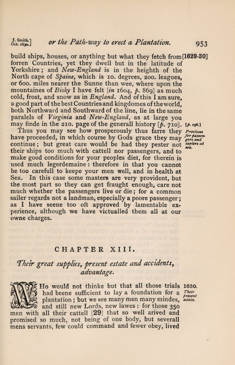 build ships, houses, or anything but what they fetch from [1629-30] forren Countries, yet they dwell but in the latitude of Yorkshire ; and New-England is in the heighth of the North cape of Spaine, which is 10. degrees, 200. leagues, or 600. miles nearer the Sunne than wee, where upon the mountaines of Bisky I have felt [in 1604, p. 869] as much cold, frost, and snow as in England. And of this I am sure, a good part of the best Countries and kingdomes of the world, both Northward and Southward of the line, lie in the same paralels of Virginia and New-England, as at large you may finde in the 210. page of the generall history [p. 710]. [/. 196.] Thus you may see how prosperously thus farre they Provisoes have proceeded, in which course by Gods grace they may continue; but great care would be had they pester not at their ships too much with cattell nor passengers, and to make good conditions for your peoples diet, for therein is used much legerdemaine : therefore in that you cannot be too carefull to keepe your men well, and in health at Sea. In this case some masters are very provident, but the most part so they can get fraught enough, care not much whether the passengers live or die; for a common sailer regards not a landman, especially a poore passenger; as I have seene too oft approved by lamentable ex¬ perience, although we have victualled them all at our owne charges. CHAPTER XIII. Their great supplies, present estate and accidents, advantage. Ho would not thinke but that all those trials 1Q30. had beene sufficient to lay a foundation for a J%£nt plantation ; but we see many men many mindes, estate, and still new Lords, new lawes : for those 350 men with all their cattell [29] that so well arived and promised so much, not being of one body, but severall mens servants, few could command and fewer obey, lived
