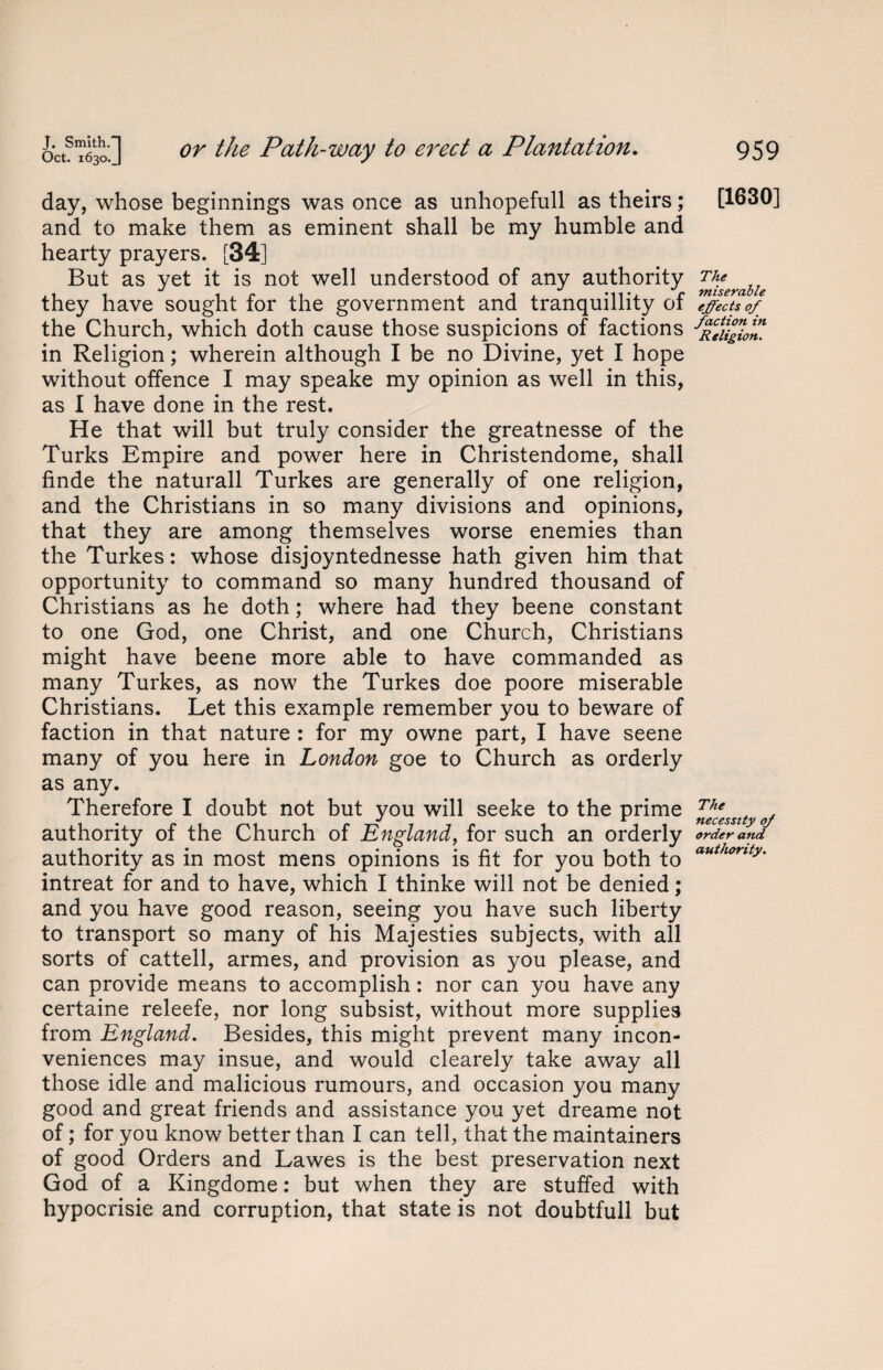 J. Smith.] Oct. 1630.J or the Path-way to erect a Plantation. day, whose beginnings was once as unhopefull as theirs; and to make them as eminent shall be my humble and hearty prayers. [34] But as yet it is not well understood of any authority they have sought for the government and tranquillity of the Church, which doth cause those suspicions of factions in Religion; wherein although I be no Divine, yet I hope without offence I may speake my opinion as well in this, as I have done in the rest. He that will but truly consider the greatnesse of the Turks Empire and power here in Christendome, shall finde the naturall Turkes are generally of one religion, and the Christians in so many divisions and opinions, that they are among themselves worse enemies than the Turkes: whose disjoyntednesse hath given him that opportunity to command so many hundred thousand of Christians as he doth; where had they beene constant to one God, one Christ, and one Church, Christians might have beene more able to have commanded as many Turkes, as now the Turkes doe poore miserable Christians. Let this example remember you to beware of faction in that nature : for my owne part, I have seene many of you here in London goe to Church as orderly as any. Therefore I doubt not but you will seeke to the prime authority of the Church of England, for such an orderly authority as in most mens opinions is fit for you both to intreat for and to have, which I thinke will not be denied; and you have good reason, seeing you have such liberty to transport so many of his Majesties subjects, with all sorts of cattell, armes, and provision as you please, and can provide means to accomplish: nor can you have any certaine releefe, nor long subsist, without more supplies from England. Besides, this might prevent many incon¬ veniences may insue, and would clearely take away all those idle and malicious rumours, and occasion you many good and great friends and assistance you yet dreame not of; for you know better than I can tell, that the maintainers of good Orders and Lawes is the best preservation next God of a Kingdome: but when they are stuffed with hypocrisie and corruption, that state is not doubtfull but 959 [1630] The miserable effects of faction in Religion. The necessity of order and authority.