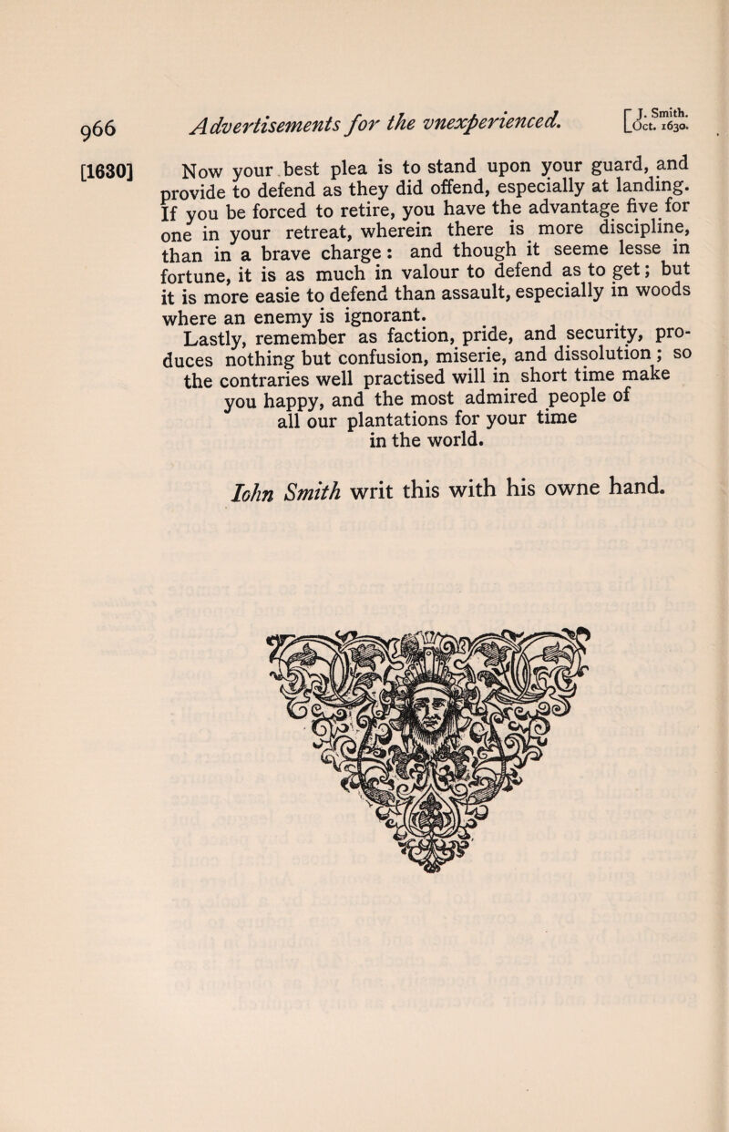 [1630] Advertisements for the vnexperienced. [ Oct. 1630. Now your best plea is to stand upon your guard, and provide to defend as they did offend, especially at landing. If you be forced to retire, you have the advantage five for one in your retreat, wherein there is. more discipline, than in a brave charge: and though it seeme lesse in fortune, it is as much in valour to defend as to get, but it is more easie to defend than assault, especially in woods where an enemy is ignorant. Lastly, remember as faction, pride, and security, pro¬ duces nothing but confusion, miserie, and dissolution ; so the contraries well practised will in short time make you happy, and the most admired people of all our plantations for your time in the world. Iohn Smith writ this with his owne hand.