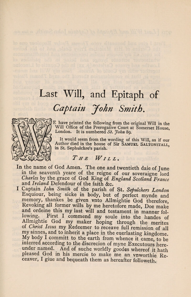 Captain John Smith. E have printed the following from the original Will in the Will Office of the Prerogative Court at Somerset House, London. It is numbered St. John 89. It would seem from the wording of this Will, as if our Author died in the house of Sir Samuel Saltonstall, in St. Sephulchre’s parish. T he Will. In the name of God Amen. The one and twentieth daie of June in the seaventh yeare of the reigne of our soveraigne lord Charles by the grace of God King of England Scotland France and Ireland Defendour of the faith &c. I Captain Iohn Smith of the parish of St. Sepulchers London Esquiour, being sicke in body, but of perfect mynde and memory, thankes be given vnto Allmightie God therefore, Revoking all former wills by me heretofore made, Doe make and ordeine this my last will and testament in manner fol¬ lowing. First I commend my soule into the handes of Allmightie God my maker hoping through the merites of Christ Iesus my Redeemer to receave full remission of all my sinnes, and to inherit a place in the euerlasting kingdome. My body I committ to the earth from whence it came, to be interred according to the discrecion of myne Executours here¬ under named. And of suche worldly goodes whereof it hath pleased God in his mercie to make me an vnworthie Re-