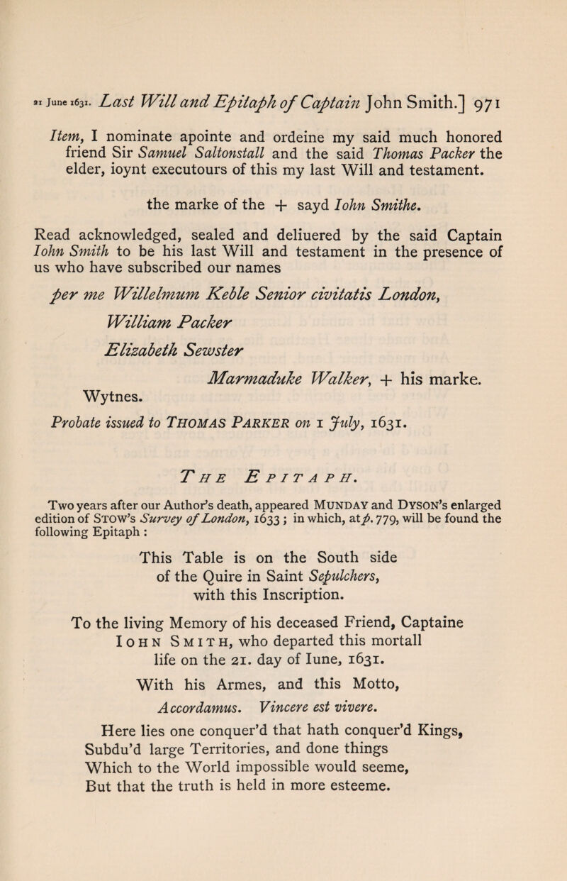 Item, I nominate apointe and ordeine my said much honored friend Sir Samuel Saltonstall and the said Thomas Packer the elder, ioynt executours of this my last Will and testament. the marke of the + sayd I ohn Smithe. Read acknowledged, sealed and deliuered by the said Captain Iohn Smith to be his last Will and testament in the presence of us who have subscribed our names per me Willelmum Keble Senior civitatis London, William Packer Elizabeth Sewster Marmaduke Walker, + his marke. Wytnes. Probate issued to Thomas Parker on 1 July, 1631. The Epitaph. Two years after our Author’s death, appeared Munday and Dyson’s enlarged edition of Stow’s Survey of London, 1633 ; in which, 2Xp. 779, will be found the following Epitaph: This Table is on the South side of the Quire in Saint Sepulchers, with this Inscription. To the living Memory of his deceased Friend, Captaine Iohn Smith, who departed this mortall life on the 21. day of Iune, 1631. With his Armes, and this Motto, Accor damns. Vincere est vivere. Here lies one conquer’d that hath conquer’d Kings, Subdu’d large Territories, and done things Which to the World impossible would seeme, But that the truth is held in more esteeme.