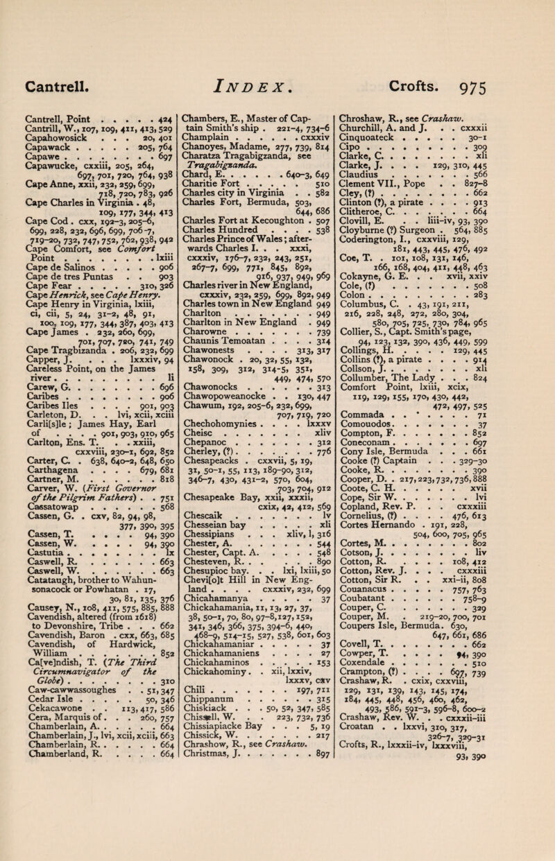 Cantrell, Point.424 Cantrill, W., 107,109, 4x1, 413,529 Capahowosick ... 20, 401 Capawack.205, 764 Capawe ........ 697 Capawucke, cxxiii, 205, 264, 697; 7OI> 720, 764. 938 Cape Anne, xxii, 232, 259,699, 7^, 720, 783, 926 Cape Charles in Virginia . 48, 109, 177, 344. 4i3 Cape Cod . cxx, 192-3, 205-6, 699, 228, 232, 696, 699, 706-7, 719-20, 732, 747,752, 762,938, 942 Cape Comfort, see Comfort Point . ..lxiii Cape de Salinos.906 Cape de tres Puntas . . 903 Cape Fear.310, 326 Cape Henrick, see Cape Henry, Cape Henry in Virginia, lxiii, ci, cii, 5, 24, 31-2, 48, 91, 100, 109, 177, 344, 387, 403, 413 Cape James . 232, 260, 699, 701, 707, 720, 741, 749 Cape Tragbizanda . 206, 232, 699 Capper, J. ... lxxxiv, 94 Careless Point, on the James river.li Carew, G.696 Caribes.906 Caribes lies .... 901, 903 Carleton, D. . . lvi, xcii, xciii Carli[s]le ; James Hay, Earl of .... 901, 903, 910, 965 Carlton, Ens. T. _ . . xxiii, cxxviii, 230-1, 692, 852 Carter, C. . 638, 640-2, 648, 650 Carthagena .... 679, 681 Cartner, M.818 Carver, W. (First Governor of the Pilgrim Fathers) . . 751 Cassatowap.568 Cassen, G. . cxv, 82, 94, 98, _ 377. 39°. 395 Cassen, T. .... 94, 390 Cassen, W.94, 390 Castutia.lx Caswell, R..663 Caswell, W.663 Catataugh, brother to Wahun- sonacock or Powhatan . 17, 30, 81, 135, 376 Causey, N., 108, 411, 575, 885, 888 Cavendish, altered (from 1618) to Devonshire, Tribe . . . 662 Cavendish, Baron . cxx, 663, 685 Cavendish, of Hardwick, William.852 Ca[ve]ndish, T. {The Third Circumnavigator of the Globe).310 Caw-cawwassoughes . .51,347 Cedar Isle.50, 346 Cekacawone . . 113,417,586 Cera, Marquis of. . . 260, 757 Chamberlain, A.664 Chamberlain, J., lvi, xcii, xciii, 663 Chamberlain, R.664 Chamberland, R.664 Chambers, E., Master of Cap¬ tain Smith’s ship . 221-4, 73476 Champlain.cxxxiv Chanoyes, Madame, 277, 739, 814 Charatza Tragabigzanda, see Tragabigzanda. Chard, E.640-3, 649 Charitie Fort. 510 Charles city in Virginia . . 582 Charles Fort, Bermuda, 503, 644, 686 Charles Fort at Kecoughton . 507 Charles Hundred .... 538 Charles Prince of Wales; after¬ wards Charles I. . . xxxi, cxxxiv, 176-7, 232, 243, 251, 267-7, 699, 771, 845, 892, _ , . . 9i6, 937. 949. 969 Charles river in New England, cxxxiv, 232, 259, 699, 892, 949 Charles town in N ew England 949 Charlton.949 Charlton in New England . 949 Charowne.739 Chaunis Temoatan .... 314 Chawonests . . . . 313, 317 Chawonock . 20, 32, 55, 132, 158, 309. 312, 314-5. 35i. 449, 474. 570 Chawonocks.313 Chawopoweanocke . . 130,447 Chawum, 192, 205-6, 232, 699, 707. 7i9, 720 Chechohomynies .... lxxxv Cheisc.xliv Chepanoc.312 Cherley, (?). . . . . . . 776 Chesapeacks . cxxvii, 5, 19, 31. 5o-i, 55. 113, 189-90,312, 346-7, 43°, 43i-2, 570, 604, .703, 704, 912 Chesapeake Bay, xxii, xxxii, cxix, 42, 412, 569 Chescaik.lv Chesseian bay.xli Chessipians . . . xliv, 1,316 Chester, A.544 Chester, Capt. A.548 Chesteven, R. . . . . . 890 Chesupioc bay. . . lxi, lxiii, 50 Chevi[o]t Hill in New Eng¬ land .... cxxxiv, 232, 699 Chicahamanya.37 Chickahamania, xi, 13, 27, 37, 38, 50-1, 70, 80, 97-8,127,152, 341. 346, 366, 375, 394-6, 440, 468-9, 5I4-J5, 527, 538, 601, 603 Chickahamaniar.37 Chickahamaniens .... 27 Chickahaminos . . . . . 153 Chickahominy. . xii, lxxiv, lxxxv, c*v Chili.197, 711 Chippanum.315 Chiskiack . . .50, 52, 347, 585 Chisattll, W. . . 223, 732, 736 Chissiapiacke Bay . . . 5, 19 Chissick, W.217 Chrashow, R., see Crashaw. Christmas, J.897 Chroshaw, R., see Crashaw. Churchill, A. and J. . . cxxxii Cinquoateck.30-1 Cipo.309 Clarke, C.xli Clarke, J. . . . 129, 310, 445 Claudius.566 Clement VII., Pope . . 827-8 Cley, (?).662 Clinton (?), a pirate . . . .913 Clitheroe, C. . . . . . . 664 Clovill, E. . . liii-iv, 93, 390 Cloybume (?) Surgeon . 564, 885 Coderington, I., cxxviii, 129, 181, 443, 445, 476, 492 Coe, T. . xoi, 108, 131, 146, 166, 168, 404, 411, 448, 463 Cokayne, G. E. . . xvii, xxiv Cole, (?) 508 Colon.283 Columbus, C. . 43, 191, 211, 216, 228, 248, 272, 280, 304, 580, 705, 725, 730, 784, 965 Collier, S., Capt. Smith’s page, 94, 123, 132, 390, 436, 449, 599 Collings, H. . . . . 129, 445 Collins (?), a pirate .... 914 Collson, J.xli Collumber, The Lady . . . 824 Comfort Point, lxiii, xcix, 119, 129, 155, 170, 430, 442, 472, 497, 525 Commada ..*.... 71 Comouodos.37 Compton, F.852 Coneconam.697 Cony Isle, Bermuda . . . 661 Cooke (?) Captain . . . 329-30 Cooke, R.390 Cooper, D. . 217,223,732, 736,888 Coote, C. H.xvii Cope, Sir W.lvi Copland, Rev. P. . . cxxxiii Cornelius, (?).... 476, 613 Cortes Hernando . 191, 228, Cortes, M. . . 504, 600, 705, 965 Cotson, J. . . .liv Cotton, R. . . . 108,412 Cotton, Rev. J. . . . cxxxiii Cotton, Sir R. . . xxi-ii, 808 Couanacus . . Coubatant . . .... 758-9 Couper, C. Couper, M. 219-20, 700, 701 Coupers Isle, Bermuda. 630, Covell, T. . . 647, 661, 686 Cowper, T. . * • • 94, 39° Coxendale . . Crampton, (?) . •. • * 697» 739 Crashaw, R. cxix, cxxviii, 129, 131, 139, 143, 145, 174, 184, 445, 448, 456, 460, 462, 493, 586, 596-8, 600-2 Crashaw, Rev. W. . . cxxxii-iii Croatan . . lxxvi, 310, 317, 326-7, 329-31 Crofts, R., lxxxii-iv, Ixxxviii, 93. 390