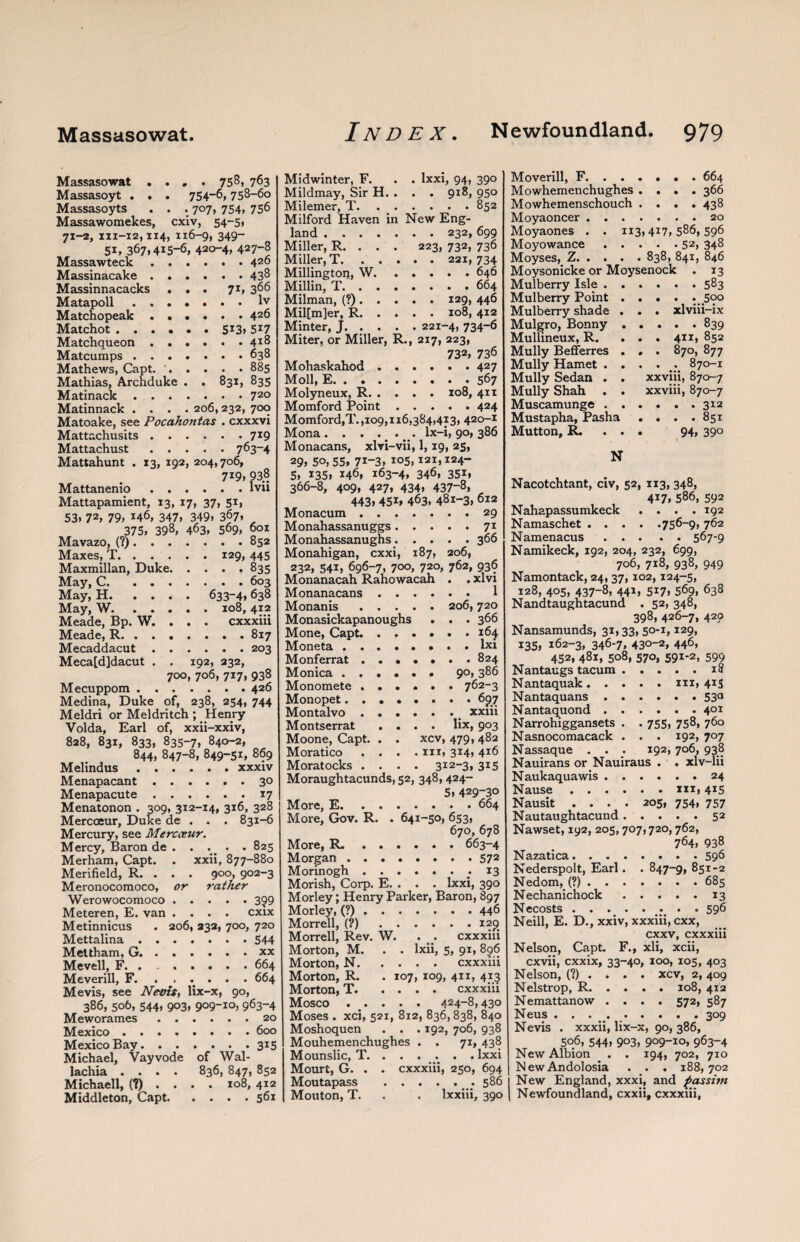 Massasowat .... 758, 763 Massasoyt . . . 754-6,758-60 Massasoyts . . . 707, 754, 756 Massawomekes, cxiv, 54-51 71-2, 111-12,114, 116-9, 349“ 51, 367.415-6, 42o-4, 427-8 Massawteck.426 Massinacake.438 Massinnacacks ... 71, 366 Matapoll.lv Matchopeak.426 Matchot.513. 5*7 Matchqueon.41® Matcumps.638 Mathews, Capt. '.885 Mathias, Archduke . . 831, 835 Matinack.72° Matinnack .... 206, 232, 700 Matoake, see Pocaho?itas . cxxxvi Mattachusits.7*9 Mattachust.763-4 Mattahunt . 13, 192, 204,706, 719, 93.8 Mattanenio.lvu Mattapamient, 13, 17, 37, 51, 53. 72, 79, j46, 347, 349, 367» 375, 398, 463, 569, 601 Mavazo, (?).852 Maxes, T.129, 445 Maxmillan, Duke.835 May, C.603 May, H. .... 633—4,638 May, W.108, 412 Meade, Bp. W. . . . cxxxiii Meade, R.817 Mecaddacut.203 Meca[d]dacut . . 192, 232, 700, 706, 717, 938 Mecuppom.426 Medina, Duke of, 238, 254, 744 Meldri or Meldritch ; Henry Volda, Earl of, xxii-xxiv, 828, 831, 833, 835-7, 840-2, 844, 847-8, 849-51, 869 Melindus.xxxiv Menapacant.3° Menapacute.17 Menatonon . 309, 312-14, 316, 328 Mercoeur, Duke de . . . 831-6 Mercury, see Mercceur. Mercy, Baron de . . .. . . 825 Merham, Capt. . xxii, 877-880 Merifield, R. . . . 900, 902-3 Meronocomoco, or rather Werowocomoco.3?9 Meteren, E. van .... cxix Metinnicus . 206, 232, 700, 720 Mettalina.544 Mettham, G.. Mevell, F. . 664 Meverill, F.664 Mevis, see Nevis, lix-x, 90, 386, 506, 544, 903, 909-10, 963-4 Meworames.20 Mexico.600 Mexico Bay.315 Michael, Vayvode of Wal- lachia .... 836, 847, 852 Michaell, (?).... 108, 412 Middleton, Capt.561 Midwinter, F. Mildmay, Sir H. Milemer, T. Milford Haven in land . . . Miller, R. . Miller, T. . Millington, W, Millin, T. . Milman, (?) . Mil[m]er, R. Minter, J . lxxi, 94, 390 . . 918, 950 . . . .852 New Eng- . . 232, 699 223, 732, 736 . . 221, 734 . . . . 646 .... 664 . . 129, 446 . . 108, 4x2 . 221-4, 734-6 Miter, or Miller, R., 217, 223, 732, 736 Mohaskahod.427 Moll, E.567 Molyneux, R.xo8, 411 Momford Point.424 Momford,T. ,109,116,384,413, 420-1 Mona. . . . . . lx-i, 90,386 Monacans, xlri-vii, 1, 19, 25, 29. 5o, 55> 7i-3. 105,121,124- 5, 135, 146. 163-4, 346, 351, 366-8, 409, 427, 434, 437-8, 443. 451* 463, 481-3. 612 Monacum.29 Monahassanuggs.71 Monahassanughs.366 Monahigan, cxxi, 187, 206, 232, 541, 696-7, 700, 720, 762, 936 Monanacah Rahowacah . . xlvi Monanacans. 1 Monanis.206,720 Monasickapanoughs . . . 366 Mone, Capt..164 Moneta.lxi Monferrat ....... 824 Monica.90, 386 Monomete.762-3 Monopet..697 Montalvo. xxiii Montserrat .... lix, 903 Moone, Capt. . . xcv, 479, 482 Moratico .... hi, 314, 416 Moratocks .... 312-3, 315 Moraughtacunds, 52, 348, 424- 5. 429-30 More, E.664 More, Gov. R. . 641-50, 653, 670, 678 More, R..663-4 Morgan.572 Morinogh.; 13 Morish, Corp. E. . . . lxxi, 390 Morley; Henry Parker, Baron, 897 Morley, (?).446 Morrell, (?).129 Morrell, Rev. W. . . cxxxiii Morton, M. . . lxii, 5, 91, 896 Morton, N.cxxxiii Morton, R. . 107, 109, 411, 413 Morton, T.cxxxiii Mosco . . . . 424-8,43o Moses . xci, 521, 812, 836,838, 840 Moshoquen . . . 192, 706, 938 Mouhemenchughes . . 71, 438 Mounslic, T. ..... . lxxi Mourt, G. . . cxxxiii, 250, 694 Moutapass .586 Mouton, T. . . lxxiii, 390 Moverill, F. ..... . 664 Mowhemenchughes .... 366 Mowhemenschouch .... 438 Moyaoncer.20 Moyaones . . 1x3,417,586,596 Moyowance.52, 348 Moyses, Z.838, 841, 846 Moysonicke or Moysenock . 13 Mulberry Isle.583 Mulberry Point .... . 590 Mulberry shade . . . xlviii-ix Mulgro, Bonny.839 Mullineux, R. ... 411, 852 Mully Befferres . . . 870, 877 Mully Hamet .... . 870-1 Mully Sedan . . xxviii, 870-7 Mully Shah . . xxviii, 870-7 Muscamunge.312 Mustapha, Pasha . . . .851 Mutton, R. . . . 94, 39° N Nacotchtant, civ, 52, 1x3, 348, 417, 586, 592 Nahapassumkeck .... 192 Namaschet.756-9, 762 Namenacus.567-9 Namikeck, 192, 204, 232, 699, 706, 718, 938, 949 Namontack, 24,37,102,124-5, 128, 405, 437-8, 441, 517, 569, 638 Nandtaughtacund . 52, 348, 398, 426-7, 429 Nansamunds, 31,33, 5°-i, I29, 135, 162-3, 346-7, 430-2, 446, 452, 481, 508, 570, 591-2, 599 Nantaugs tacum.18 Nantaquak. Nantaquans . Nantaquond . N arrohiggansets N asnocomacack N assaque . . Nauirans or Nauiraus Naukaquawis Nause . . Nausit . . N autaughtacund . ux, 4j5 • • .530 . . . 40X 755, 758, 760 . 192, 707 192, 706, 938 xlv-lu ... 24 . . XXI, 415 205, 754, 757 52 Nawset, 192, 205,707,720,762, 764, 938 Nazatica.596 Nederspolt, Earl. . 847-9, 851-2 Nedom, (?).685 Nechanichock.13 Necosts.. . . 596 Neill, E. D., xxiv, xxxiii, cxx, cxxv, cxxxiii Nelson, Capt. F., xli, xcii, cxvii, cxxix, 33-40, 100, 105, 403 xcv, 2, 409 108, 412 572, 587 309 Nelson, (?) Nelstrop, R. Nemattanow Neus . . . Nevis . xxxii, lix-x, 90, 386, 506, 544, 9°3, 909-10, 963-4 New Albion . . 194, 702, 710 NewAndolosia . . . 188,702 New England, xxxi, and passim Newfoundland, cxxii, cxxxiii,