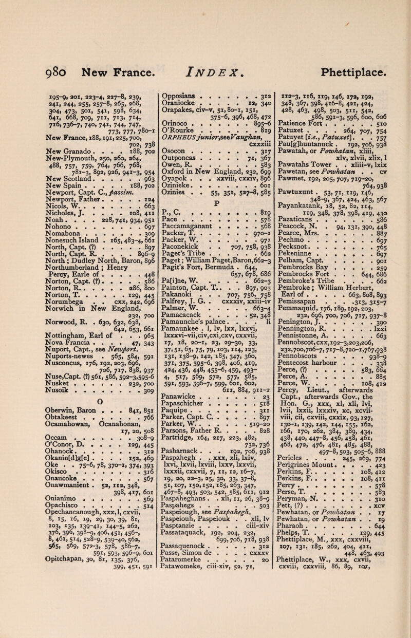 195-9* 2oi, 223-4, 227-8, 239, 241, 244, 255,257-8,265, 268, 304* 473. 501, 541, 598, 634, 641, 668, 709, 711, 713, 714, 716, 736-7, 740* 74i, 744, 747, 773, 777, 780-1 New France, 188,191,225,700, 702, 738 New Granado .... 188, 702 New-Plymouth, 250, 260, 264, 488, 757, 759, 764, 766, 768, 781-3, 892, 926, 941-3, 954 New Scotland.963 New Spain ..... 188, 702 Newport, Capt. C., passim. Newport, Father.124 Nicols, W.663 Nicholes, J.108, 411 Noah. . . . 228,741,934,951 Nohono.697 Nomabona.309 Nonesuch Island . 165, 483-4,661 North, Capt. (?).897 North, Capt. R.896-9 North ; Dudley North, Baron, 896 Northumberland ; Henry Percy, Earle of.448 Norton, Capt. (?). . . . . 586 Norton, R..286, 800 Norton, T. . . . . . 129, 445 Norumbega . . cxx, 242,696 Norwich in New England, 232, 700 Norwood, R. . 630, 632, 638, 642, 653, 661 Nottingham, Earl of . . . 965 Nova Francia .... 47, 343 Nuport, Capt., see Newport. Nuports-newes . 565, 584, 591 Nusconcus, 176, 192, 203, 696, 706, 717, 838, 937 Nuse,Capt. (?) 561, 586,592-3,595*6 Nusket.232, 700 Nusoik ........ 309 O Oberwin, Baron . . . 841, 851 Obtakeest.766 Ocamahowan, Ocanahonan, 17, 20, 508 Occam.308-9 O'Conor, D.129, 445 Ohanock. ....... 312 Okanin[d]g[e] .... 152, 469 Oke . . 75-6, 78, 370-1, 374, 393 Okisco.316 Onaucoke.567 Onawmanient . 52, 112, 348, 398, 417, 601 Onianimo.569 Opachisco.514 Opechancanough, xxx, 1, cxvii, 8, 15, 16, 19, 29, 30, 39, 81, 103, 135, I39-41, 144-5, 262, 376, 396, 398-9,406,451, 456-, 8, 461, 514, 528-9, 539-4°, 562, 565, 569, 572*3, 578, 586-7, . , 59i, 593, 596-9, 601 Opitchapan, 30, 81, 135, 376, 399, 45i, 59i Opposians.312 Oraniocke ..... 12, 340 Orapakes, civ-v, 51,80-1, 151, 375-6, 396, 468, 472 Orinoco.895-6 O’Rourke.819 Orpheus junior,see Vaughan,. cxxxiii Osocon.317 Outponcas.71, 367 Owen, R.583 Oxford in New England, 252, 699 Oyapok . . . xxviii, cxxiv, 896 Ozinieke.601 Ozinies . . 55, 351, 527-8,585 P P., C. ..819 Pace ......... 578 Paccamaganant.568 Packer, T. ..... . 970-1 Packer, W.971 Paconekick . . 707, 758, 938 Paget’s Tribe.662 Paget; William Paget,Baron,662~3 Pagit’s Fort, Bermuda . 644, 657, 678, 686 Pa[i]ne, W.662-3 Painton, Capt. T.. . . 897, 903 Pakanoki . . . 707, 756, 758 Palfrey, J. G. . cxxxiv, xxiii-iv Palmer, W.663-4 Pamacacack.52, 348 Pamaunche’s palace.... li Pamaunkee . 1, lv, Ixx, lxxvi, lxxxvi-vii,civ,cxi,cxv, cxxvii, 17, 18, 20-1, 23, 29-30, 33, 37,5i, 65, 75, 79, io3> “4,123, 131, 138-9, 142, 185, 347, 360, 37i, 375, 395*6, 398, 406, 419, 424, 436, 448, 455-6, 459, 493- 4, 5i7, 569, 572, 577* 58s, 591, 593, 596-7, 599, 601, 602, 611, 884, 911-2 Panawicke.23 Papaschicher.518 Paquipe.311 Parker, Capt. C.897 Parker, W.519-20 Parsons, Father R.828 Partridge, 164, 217, 223, 482, “ 732,736 Pasharnack . . . 192, 706, 938 Paspahegh . . xxx, xli, lxiv, lxvi, lxvii, lxviii, lxxv, lxxvii, Ixxxii, cxxvii, 7, 11, 12, 16-7, 19, 20, 22-3, 25, 30, 33, 37-8, 51,107, 150,152,185, 263, 347, 467-8, 493, 503, 542, _585, 611, 912 Paspaheghans . . xli, 11, 26, 38-9 Paspahegs ... ... 503 Paspeiough, see Paspahegh. Paspeiouh, Paspeiouk . . xli, lv Pasptanzie.ciii-xiv Passataquack, 192, 204, 232, 699,706, 718, 938 Passaquenock.312 Passe, Simon de . . . . cxxxv Pataromerke.20 Patawomeke, ciii-xiv, 52, 71, 112-3, xi6, 119, 146, 172, 192, 348, 367, 398, 416-8, 421, 424, 428, 463, 498, 503, 511, 542, 586, 591-3, 596, 600, 606 Patience Fort.510 Patuxet .... 264, 707, 754 Patuyet [i.e., Patuxet\. . . 757 Pau[g]huntanuck . 192, 706, 938 Pawatah, or Powhatan, xliii, xlv, xlvii, xlix, 1 Pawatahs Tower . . xliii-v, lxix Pawetan, see Powhatan . . cv Pawmet, 192, 205, 707, 719-20, _ 764,938 Pawtuxunt . 53, 71, 119, 146, „ , 348-9, 367, 424, 463, 567 Payankatank, 18, 52, 82, 1x4, . 119, 348, 378, 398, 419, 430 Pazaticans.586 Peacock, N. . 94, 131, 390, 448 Pearce, Mrs.887 Pechmo.697 Pecksnot. ....... 765 Pekeninne ....... 697 Pelham, Capt. . . . . .901 Pembrocks Bay.259 Pembrocks Fort . . . 644, 686 Pembroke’s Tribe .... 662 Pembroke ; William Herbert, Earl of.663, 808, 893 Pemissapan . . . .313, 315-7 Pemmaquid, 176,189,192,203, 232, 696, 700, 706, 717, 937-8 Penington, J. ..390 Pennington, R.lxxi Pennistonne, A.663 Pennobscot, cxx, 192-3,203,206, 232,700,706-7,717-8,720-1,767,938 Pennobscots.938-9 Pentecost harbour . . . .338 Perce, (?).583, 664 Perce, A.885 Perce, W. _.108, 41a Percy, Lieut., afterwards Capt., afterwards Gov., the Hon. G., xxx, xl, xli, lvi, lvii, lxxii, lxxxiv, xc, xcvii- viii, cii, cxviii, cxxix, 93,127, 130-1, 139,142, 144,155, 162, 166, 170, 262, 384, 389, 434, 438, 440, 447-8, 456, 458, 461, 468, 472, 476, 481, 485, 488, _ . , 497-8,503, 505-6, 888 Pericles .... 245, 269, 774 Perigrines Mount.423 Perkins, F.108, 412 Perkins, F.108, 411 Perry.578 Perse, T.583 Peryman, N.310 Pett, (?).xcv Pewhatan, or Powhatan . . 17 Pewhatan, or Powhatan . . 19 Pharaoh.644 Phelps, T.129, 445 Phettiplace, M., xxx, cxxviii, 107, 131, 185, 262, 404, 411, 448, 463, 493 Phettiplace, W., xxx, cxvii, cxviii, cxxviii, 86, 89, ic*r,