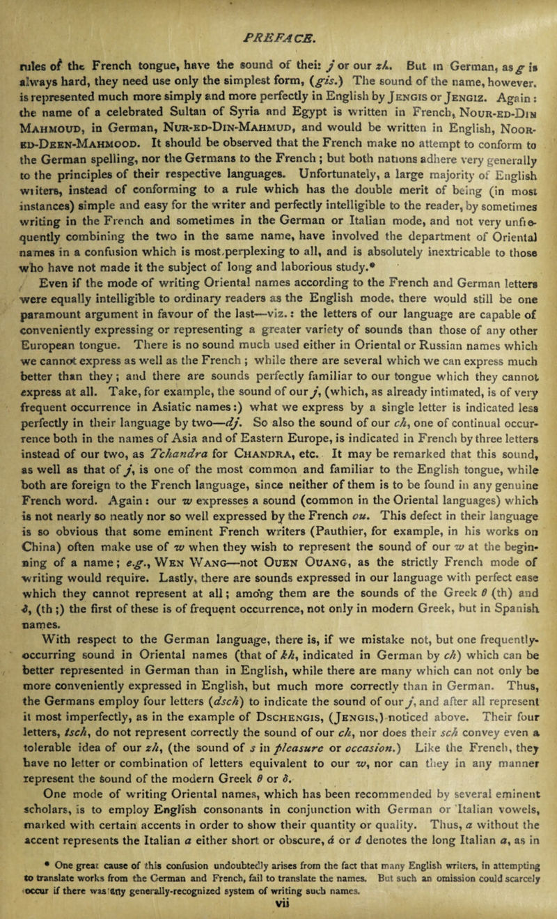 rules of tlic French tongue, have the sound of thei! j or our zL But in German, as g is always hard, they need use only the simplest form, (gis.) The sound of the name, however, is represented much more simply and more perfectly in English by Jengis or Jengiz. Again : the name of a celebrated Sultan of Syria and Egypt is written in French, Nour-ed-Din Mahmoud, in German, Nur-ed-Din-Mahmud, and would be written in English, Noor- bd-Deen-Mahmood. It should be observed that the French make no attempt to conform to the German spelling, nor the Germans to the French ; but both nations adhere very generally to the principles of their respective languages. Unfortunately, a large majority of English writers, instead of conforming to a rule which has the double merit of being (in most instances) simple and easy for the writer and perfectly intelligible to the reader, by sometimes writing in the French and sometimes in the German or Italian mode, and not very unfie- quently combining the two in the same name, have involved the department of Oriental names in a confusion which is most .perplexing to all, and is absolutely inextricable to those who have not made it the subject of long and laborious study.* Even if the mode of writing Oriental names according to the French and German letters were equally intelligible to ordinary readers as the English mode, there would still be one paramount argument in favour of the last—viz.: the letters of our language are capable of conveniently expressing or representing a greater variety of sounds than those of any other European tongue. There is no sound much used either in Oriental or Russian names which we cannot express as well as the French ; while there are several which we can express much better than they; and there are sounds perfectly familiar to our tongue which they cannot express at all. Take, for example, the sound of our j, (which, as already intimated, is of very frequent occurrence in Asiatic names:) what we express by a single letter is indicated less perfectly in their language by two—dj. So also the sound of our ch, one of continual occur¬ rence both in the names of Asia and of Eastern Europe, is indicated in French by three letters instead of our two, as Tckandra for Chandra, etc. It may be remarked that this sound, as well as that of j, is one of the most common and familiar to the English tongue, while both are foreign to the French language, since neither of them is to be found in any genuine French word. Again : our w expresses a sound (common in the Oriental languages) which is not nearly so neatly nor so well expressed by the French cu. This defect in their language is so obvious that some eminent French writers (Pauthier, for example, in his works on China) often make use of w when they wish to represent the sound of our w at the begin¬ ning of a name; eg., Wen Wang—not Ouen Ouang, as the strictly French mode of •writing would require. Lastly, there are sounds expressed in our language with perfect ease which they cannot represent at all; among them are the sounds of the Greek 6 (th) and (th ;) the first of these is of frequent occurrence, not only in modern Greek, hut in Spanish names. With respect to the German language, there is, if we mistake not, but one frequently- occurring sound in Oriental names (that of kk, indicated in German by ch) which can be better represented in German than in English, while there are many which can not only be more conveniently expressed in English, but much more correctly than in German. Thus, the Germans employ four letters (dsch) to indicate the sound of our j, and after all represent it most imperfectly, as in the example of Dschengis, (Jengis,) noticed above. Their four letters, tscli, do not represent correctly the sound of our ch, nor does their sch convey even a tolerable idea of our zh, (the sound of sn\ pleasure ox occasion.) Like the French, they have no letter or combination of letters equivalent to our w, nor can they in any manner represent the Sound of the modern Greek 6 or d. One mode of writing Oriental names, which has been recommended by several eminent scholars, is to employ English consonants in conjunction with German or Italian vowels, marked with certain accents in order to show their quantity or quality. Thus, a without the accent represents the Italian a either short or obscure, a or d denotes the long Italian a, as in • One great cause of this confusion undoubtedly arises from the fact that many English writers, in attempting to translate works from the German and French, fail to translate the names. But such an omission could scarcely occur if there was any genei’ally-recognized system of writing such names. • •