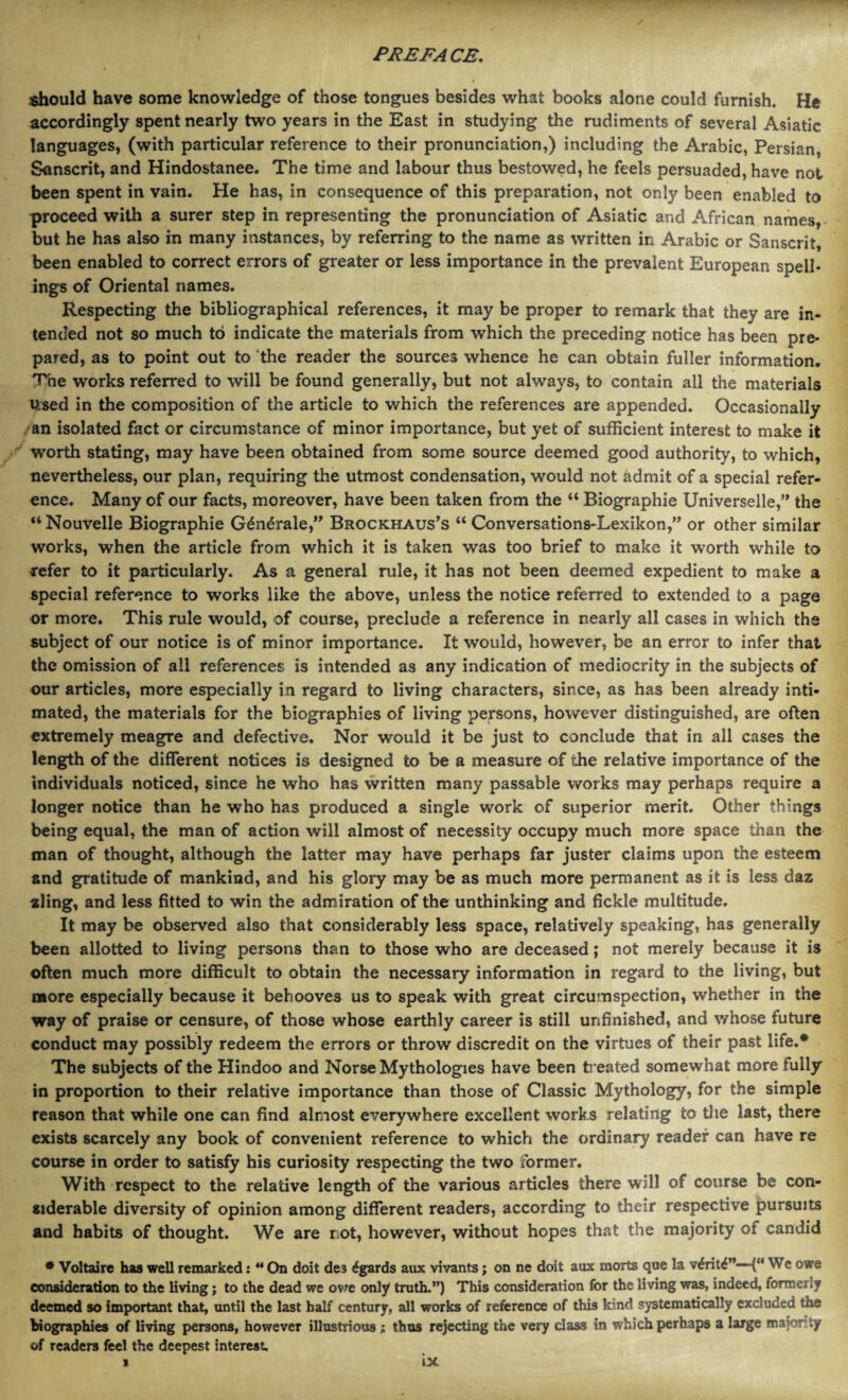 / should have some knowledge of those tongues besides what books alone could furnish. He accordingly spent nearly two years in the East in studying the rudiments of several Asiatic languages, (with particular reference to their pronunciation,) including the Arabic, Persian, Sanscrit, and Hindostanee. The time and labour thus bestowed, he feels persuaded, have not been spent in vain. He has, in consequence of this preparation, not only been enabled to proceed with a surer step in representing the pronunciation of Asiatic and African names, but he has also in many instances, by referring to the name as written in Arabic or Sanscrit, been enabled to correct errors of greater or less importance in the prevalent European spell¬ ings of Oriental names. Respecting the bibliographical references, it may be proper to remark that they are in¬ tended not so much to indicate the materials from which the preceding notice has been pre¬ pared, as to point out to the reader the sources whence he can obtain fuller information. The works referred to will be found generally, but not always, to contain all the materials Used in the composition of the article to which the references are appended. Occasionally an isolated fact or circumstance of minor importance, but yet of sufficient interest to make it worth stating, may have been obtained from some source deemed good authority, to which, nevertheless, our plan, requiring the utmost condensation, would not admit of a special refer¬ ence. Many of our facts, moreover, have been taken from the “ Biographie Universelle,” the “ Nouvelle Biographie Odndrale,” Brockhaus’s “ Conversations-Lexikon,” or other similar works, when the article from which it is taken was too brief to make it worth while to refer to it particularly. As a general rule, it has not been deemed expedient to make a special reference to works like the above, unless the notice referred to extended to a page or more. This rule would, of course, preclude a reference in nearly all cases in which the subject of our notice is of minor importance. It would, however, be an error to infer that the omission of all references is intended as any indication of mediocrity in the subjects of our articles, more especially in regard to living characters, since, as has been already inti¬ mated, the materials for the biographies of living persons, however distinguished, are often extremely meagre and defective. Nor would it be just to conclude that in all cases the length of the different notices is designed to be a measure of the relative importance of the individuals noticed, since he who has written many passable works may perhaps require a longer notice than he who has produced a single work of superior merit. Other things being equal, the man of action will almost of necessity occupy much more space than the man of thought, although the latter may have perhaps far juster claims upon the esteem and gratitude of mankind, and his glory may be as much more permanent as it is less daz zling, and less fitted to win the adm iration of the unthinking and fickle multitude. It may be observed also that considerably less space, relatively speaking, has generally been allotted to living persons than to those who are deceased; not merely because it is often much more difficult to obtain the necessary information in regard to the living, but more especially because it behooves us to speak with great circumspection, whether in the way of praise or censure, of those whose earthly career is still unfinished, and whose future conduct may possibly redeem the errors or throw discredit on the virtues of their past life.* The subjects of the Hindoo and Norse Mythologies have been treated somewhat more fully in proportion to their relative importance than those of Classic Mythology, for the simple reason that while one can find almost everywhere excellent works relating to the last, there exists scarcely any book of convenient reference to which the ordinary reader can have re course in order to satisfy his curiosity respecting the two former. With respect to the relative length of the various articles there will of course be con¬ siderable diversity of opinion among different readers, according to their respective pursuits and habits of thought. We are not, however, without hopes that the majority of candid * Voltaire has well remarked: “ On doit des £gards aux vivants; on ne doit aux morts que la v£rit£”—(“ We owe consideration to the living; to the dead we owe only truth.”) This consideration for the living was, indeed, formerly deemed so important that, until the last half century, all works of reference of this kind systematically excluded the biographies of living persons, however illustrious; thus rejecting the very class in which perhaps a large major!ty of readers feel the deepest interest