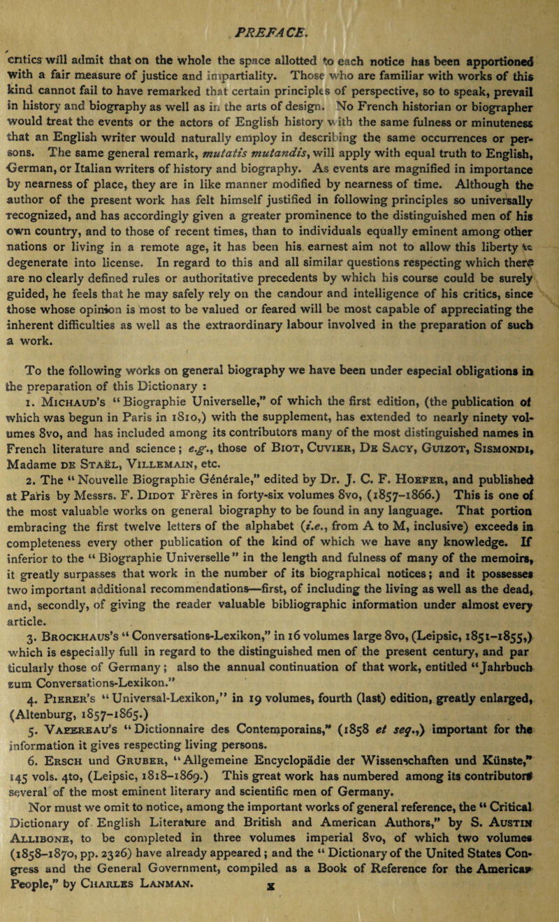 critics will admit that on the whole the space allotted to each notice has been apportioned with a fair measure of justice and impartiality. Those who are familiar with works of this kind cannot fail to have remarked that certain principles of perspective, so to speak, prevail in history and biography as well as in the arts of design. No French historian or biographer would treat the events or the actors of English history w ith the same fulness or minuteness that an English writer would naturally employ in describing the same occurrences or per¬ sons. The same general remark, mutatis mutandis, will apply with equal truth to English, German, or Italian writers of history and biography. As events are magnified in importance by nearness of place, they are in like manner modified by nearness of time. Although the author of the present work has felt himself justified in following principles so universally Tecognized, and has accordingly given a greater prominence to the distinguished men of his own country, and to those of recent times, than to individuals equally eminent among other nations or living in a remote age, it has been his earnest aim not to allow this liberty degenerate into license. In regard to this and all similar questions respecting which ther# are no clearly defined rules or authoritative precedents by which his course could be surely guided, he feels that he may safely rely on the candour and intelligence of his critics, since those whose opinion is most to be valued or feared will be most capable of appreciating the inherent difficulties as well as the extraordinary labour involved in the preparation of such a work. i To the following works on general biography we have been under especial obligations in the preparation of this Dictionary : 1. Michaud’s “Biographie Universelle,” of which the first edition, (the publication of which was begun in Paris in 1S10,) with the supplement, has extended to nearly ninety vol¬ umes 8vo, and has included among its contributors many of the most distinguished names in French literature and science; e.g., those of Biot, Cuvier, De Sacy, Guizot, Sismondi, Madame de Stael, Villemain, etc. 2. The “ Nouvelle Biographie G£n6rale,” edited by Dr. J. C. F. Hobfer, and published at Parts by Messrs. F. Didot Freres in forty-six volumes 8vo, (1857-1866.) This is one of the most valuable works on general biography to be found in any language. That portion embracing the first twelve letters of the alphabet (z.e., from A to M, inclusive) exceeds in completeness every other publication of the kind of which we have any knowledge. If inferior to the “ Biographie Universelle” in the length and fulness of many of the memoirs, it greatly surpasses that work in the number of its biographical notices; and it possesses two important additional recommendations—first, of including the living as well as the dead, and, secondly, of giving the reader valuable bibliographic information under almost every article. 3. Brockhaus’s “ Conversations-Lexikon,” in 16 volumes large 8vo, (Leipsic, 1851-1855,) which is especially full in regard to the distinguished men of the present century, and par ticularly those of Germany ; also the annual continuation of that work, entitled “ Jahrbuch sum Conversations-Lexikon.” 4. Pierer’s “ Universal-Lexikon,” in 19 volumes, fourth (last) edition, greatly enlarged, (Altenburg, 1857-1865.) 5. Vaeerbau’s “ Dictionnaire des Conterpporains,” (1858 et seq.,) important for the information it gives respecting living persons. 6. Ersch und Gruber, “Allgemeine Encyclopadie der Wissenschaften und Kiinste,” 145 vols. 4to, (Leipsic, 1818-1869.) This great work has numbered among its contributor# several of the most eminent literary and scientific men of Germany. Nor must we omit to notice, among the important works of general reference, the “ Critical Dictionary of English Literature and British and American Authors,” by S. Austin Allibone, to be completed in three volumes imperial Svo, of which two volumes (1858-1870, pp. 2326) have already appeared ; and the “ Dictionary of the United States Con¬ gress and the General Government, compiled as a Book of Reference for the Americap