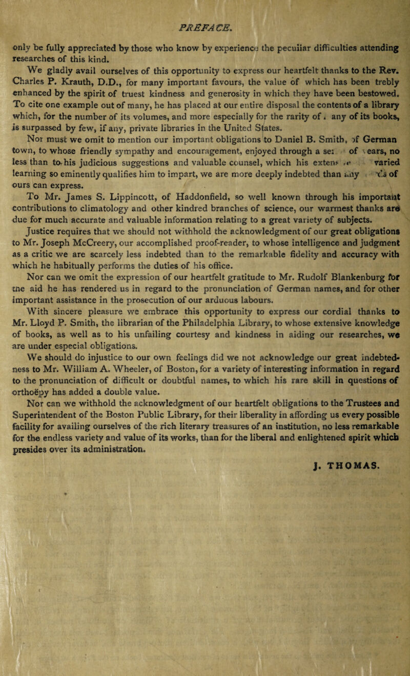 only be fully appreciated by those who know by experience the peculiar difficulties attending researches of this kind. We gladly avail ourselves of this opportunity to express our heartfelt thanks to the Rev. Charles P. Krauth, D.D., for many important favours, the value of which has been trebly enhanced by the spirit of truest kindness and generosity in which they have been bestowed. To cite one example out of many, he has placed at our entire disposal the contents of a library which, for the number of its volumes, and more especially for the rarity of. any of its books, is surpassed by few, if any, private libraries in the United Spates. Nor must we omit to mention our important obligations to Daniel B. Smith, :>f German town, to whose friendly sympathy and encouragement, enjoyed through a sei of \ ears, no less than tOrhis judicious suggestions and valuable counsel, which his extern ,r» varied learning so eminently qualifies him to impart, we are more deeply indebted than any of ours can express. To Mr. James S. Lippincott, of Haddonfield, so well known through his important contributions to climatology and other kindred branches of science, our warmest thanks are due for much accurate and valuable information relating to a great variety of subjects. Justice requires that we should not withhold the acknowledgment of our great obligations to Mr. Joseph McCreery, our accomplished proof-reader, to whose intelligence and judgment as a critic we are scarcely less indebted than to the remarkable fidelity and accuracy with which he habitually performs the duties of his office. Nor can we omit the expression of our heartfelt gratitude to Mr. Rudolf Blankenburg for tne aid he has rendered us in regard to the pronunciation of German names, and for other important assistance in the prosecution of our arduous labours. With sincere pleasure we embrace this opportunity to express our cordial thanks to Mr. Lloyd P. Smith, the librarian of the Philadelphia Library, to whose extensive knowledge of books, as well as to his unfailing courtesy and kindness in aiding our researches, we are under especial obligations. We should do injustice to our own feelings did we not acknowledge our great indebted¬ ness to Mr. William A. Wheeler, of Boston, for a variety of interesting information in regard to the pronunciation of difficult or doubtful names, to which his rare skill in questions of ©rthoSpy has added a double value. Nor can we withhold the acknowledgment of our heartfelt obligations to the Trustees and Superintendent of the Boston Public Library, for their liberality in affording us every possible facility for availing ourselves of the rich literary treasures of an institution, no less remarkable for the endless variety and value of its works, than for the liberal and enlightened spirit which presides over its administration. J. THOMAS.