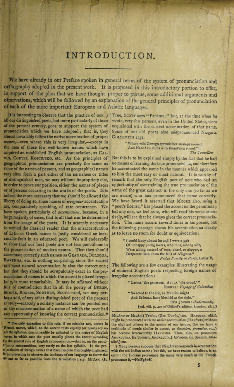 / INTRODUCTION. I Wk have already in our Preface spoken in general terms of the system of pronunciation and orthography adopted in the present work. It is proposed in this introductory portion to offer, in support of the plan that we have thought proper to pursue, some additional arguments and observations, which will be followed by an explanation of the general principles of pronunciation of each of the more important European and Asiatic languages. vt is interesting to observe that the practice of nea / all our distinguished poets, but more particularly of those of the present century, goes to support the system of pronunciation which we have adopted; that is, they almost invariably follow the native accentuation of proper names,—even where this is very irregular,—except in the case of those few well-known, names which have acquired an established English pronunciation, as Cal¬ vin, Cortez, Kosciusko, etc. As the principles of geographical pronunciation are precisely the same as those of the names of persons, and as geographical names very often form a part either of the surnames or titles of distinguished men, we may without impropriety cite, in order to prove our position, either the names of places or of persons occurring in the works of the poets. It is indeed the more necessary that we should be allowed the liberty of doing so, since names of irregular accentuation are, comparatively speaking, of rare occurrence. We have spoken particularly of accentuation, because, in a large maprity of cases, that is all that can be determined from the usage of the poets.. It is scarcely necessary to remind the classical reader that the misaccentuation of Li tin or Greek names is justly considered an inex¬ cusable fault in an educated poet. We will endeavour, to show that our best poets are not less punctilious in the pronunciation of modern names. That they should accentuate correctly such names as Granada, Bologna, Ravenna, etc. is nothing surprising, since the easiest ai d most natural accentuation is also the correct one; but that they should be scrupulously exact in the pro¬ nunciation of names in which the accent is placed irregu- la y, is more remarkable. It may be affirmed without fe r of contradiction that in all the poetry of Byron., Moore, Rogers, Southey, Scott—and, we may per- hsps add, of any other distinguished poet of the present a ntu 7—scarcely a solitary instance can be pointed out oi the misaccentuation of a name of which the poet had any opportunity of knowing the correct pronunciation.* •Tie only exception to this rule:, if we mistake not, occurs in French names, which, as the accent rests equally (or marly so) on ill the syllables, cannot readily be adjusted to the metre of English rerse, b which case the poet usually places the acceni: according t o the general rule of English pronunciation,—that is, on the penul- t vna or antepenultiina, very rarely on the last syllable. In the pro- n inciation of foreign names that have become thoroughly anglicized, ** is interesting to observe the tendency of our language to throw the •c Cot as Car as possible from the termination \ e.g. Mu/AN, (It. I rue, Scoit says “ Panamabut, at the time when he wrote, very few persons, even in the United States, were acquainted with the correct accentuation of that name* Some of our old poets also mispronounced Niagara. Goldsmith says, “ Where wild Oswego spreads her swamps around, And NiagAra stuns with thund’ring sound.'’t The Traveller. But this is to be explained simply by the fact that he had no means of learning the true pronunciation, and therefore he accentuated the name in the manner which appeared to him the most easy or most natural. It is worthy of remark that ;the only English poet of note who had an opportunity of ascertaining the true pronunciation of the name of the great cataract is the only one (so far as we are aware) who has pronounced that name correctly. We have heard it asserted that Moore also, using a “ poet’s license,” has placed the accent on the penultima; but any one, we feel sure, who will read his verse atten¬ tively, will see that he always gives the correct pronuncia¬ tion. The name occurs several times in his poems, but the following passage shows his accentuation so clearly as to leave no room for doubt or equivocation s ** 1 could fancy almost he and I were a pair Of unhappy youhg lovers, who thus, side by side. Were taking, instead of rope, pistol, or dagger, a Desperate dash down the falls of Niagara.” Fudge Family in Paris, Letter V. The following are a few examples illustrating the usage of eminent English poets respecting foreign names of irregular accentuation: “ Levina ‘ the generous, Av'ila * the proud.’ Rogers: Voyage of Columbus, So acted to the life, as Maurice blight And SpInola have blushed at the sight.” Ben Jonson: Underwoods, (vol. viii. p. 427 of Gilford’s edition, London, 1810.) MilAno or MilAn,) Tyr'ol, (Ger. Tyr<5l,) etc. Hanover, which might be pronounced with the native accentuation (Han<5vek) without the slightest offence to the genius of our tongue, (for we have a multitude of words similar in accent, as devotion, promoter, etc,) has become irrecoverably Han'ovkr. Thus, also, we pronounce Andali/sia, (in Spanish, ANDAXuda,) Ar'agon. (in Spanish, Ara*< goii',) etc. t Many persons nxppose that Niagdra corresponds in accentuatiou with the old Indian name ; but this, we have reason to believe, is an error: the Indians pronounce the name very much as the Frencls pronounce it, —Ne'd'jA'ri' /