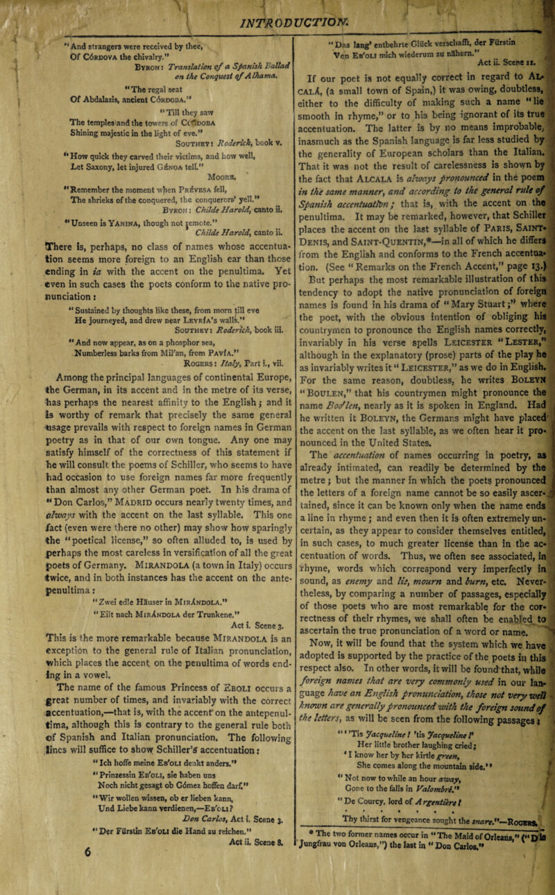 And strangers were received by thee, Of C6rdova the chivalry.” Byron : Translation of a Spanish Ballad on the Conquest of Albania. “ The regal seat Of Abdalazis, ancient C6rdoba.”  Till they saw The temples'and the towers of Cc^doba Shining majestic in the light of eve.” Southey : Roderick, book v. “How quick they carved their victims, and how well, Let Saxony, let injured GXnoa tell.” Moore, *'Remember the moment when Pr^vesa fell, The shrieks of the conquered, the conquerors’ yell.” Byron : Childe Haroldcanto H. “Unseen is Yanina, though not jemote.” Childe Harold, canto ii. There Is, perhaps, no class of names whose accentua¬ tion seems more foreign to an English ear than those ending in ia with the accent on the penultima. Yet even in such cases the poets conform to the native pro¬ nunciation :  Sustained by thoughts like these, from morn till eve He journeyed, and drew near LeyrIa’s walls.” Southeys Roderick, book iii.  And now appear, as on a phosphor sea, Numberless barks from Mil'an, from PavIa.” Rogers : Italy, Part i., vii. Among the principal languages of continental Europe, the German, in its accent and in the metre of its verse, has perhaps the nearest affinity to the English; and it Is worthy of remark that precisely the same general 'tisage prevails with respect to foreign names in German poetry as in that of our own tongue. Any one may satisfy himself of the correctness of this statement if he will consult the poems of Schiller, who seems to have had occasion to use foreign names far more frequently than almost any other German poet. In his drama of “ Don Carlos,” Madrid occurs nearly twenty times, and always with the accent on the last syllable. This one fact (even were there no other) may show how sparingly the “poetical license,” so often alluded to, is used by perhaps the most careless in versification of all the great poets of Germany. Mirandola (a town in Italy) occurs twice, and in both instances has the accent on the ante- penultima: “Zwei ed!e H3user in MirXndola.” “Eilt nach MirXndola der Trunkene.” Act i. Scene 3. This is the more remarkable because Mirandola is an exception to the general rule of Italian pronunciation, which places the accent, on the penultima of words end¬ ing in a vowel. The name of the famous Princess of Eboli occurs a great number of times, and invariably with the correct accentuation,—that is, with the accent*on the antepenul- tima, although this is contrary to the general rule both ©f Spanish and Italian pronunciation. The following lines will suffice to show Schiller’s accentuation: *' Ich hoffe meine Eb'oli de.ikt anders.” “Prinzessin Eb'oli, sie haben uns Noch nicht gesagt ob G<5mez boffen dar£” “ Wir wollen wissen, ob er lieben kann, Und Liebekann verdienen,—Eb'oli? Don Carlos, Act I. Scene 3. “Der Fiirstin Eb'oli die Hand zu reichen.” Act ii. Scene 8. “ Das lang* entbehrte Gluck versebafft, der Fiirstin Vcn Eb'oli mlch wiederum zu nShern.” Act ii. Scene it. If our poet is not equally correct in regard to Al- calA, (a small town of Spain,) it was owing, doubtless, either to the difficulty of making such a name “lie smooth in rhyme,” or to his being ignorant of its true accentuation. The latter is by no means improbable, inasmuch as the Spanish language is far less studied by the generality of European scholars than the Italian. That it was not the result of carelessness is shown by the fact that Alcala is ahvays pronounced in the poem in the same manner, and according to the general rule of Spanish accentuation; that is, with the accent on the penultima. It may be remarked, however, that Schiller places the accent on the last syllable of Paris, Saint* Denis, and Saint-Quentin,*—in all of which he differs from the English and conforms to the French accentua- tion. (See “ Remarks on the French Accent,” page 13.) But perhaps the most remarkable illustration of this tendency to adopt the native pronunciation of foreign names is found in his drama of “ Mary Stuart where the poet, with the obvious intention of obliging his countrymen to pronounce the English names correctly, invariably in his verse spells Leicester “Lester,” although in the explanatory (prose) parts of the play he as invariably writes it “ Leicester,” as we do in English. For the same reason, doubtless, he writes Boleyn “ Boulen,” that his countrymen might pronounce the name Boo'len, nearly as it is spoken in England. Had he written it Boleyn, the Germans might have placed the accent on the last syllable, as we often hear it pro¬ nounced in the United States. The accentuation of names occurring in poetry, as already intimated, can readily be determined by the metre; but the manner in which the poets pronounced the letters of a foreign name cannot be so easily ascer- tained, since it can be known only when the name ends a line in rhyme ; and even then it is often extremely un¬ certain, as they appear to consider themselves entitled, in such cases, to much greater license than in the ac¬ centuation of words. Thus, we often see associated, in rhyme, words which correspond very imperfectly in sound, as enemy and lie, mourn and burn, etc. Never¬ theless, by comparing a number of passages, especially of those poets who are most remarkable for the cor¬ rectness of their rhymes, we shall often be enabled, to ascertain the true pronunciation of a word or name. Now, it will be found that the system which we have adopted is supported by the practice of the poets in this respect also. In other words, it will be founckthat, while foreign names that are very commonly used in our lan¬ guage have an English pronunciation, those not very well known are generally pronounced with the foreign sound of the letters, as will be seen from the following passages; “1 ’Tis Jacqueline l ’tis Jacqueline V Her little brother laughing cried; * I know her by her kirtle green. She comes along the mountain side.’* “ Not now to while an hour away. Gone to the falls in Valombri  De Courcy, lord of A rgeniiire / •••••«« Thy thirst for vengeance sought the snare”—Root** * The two former names occur in “ The Maid of Orleans  (“D to Jungfrau von Orleans,”) the last in “ Don Carlos.” \