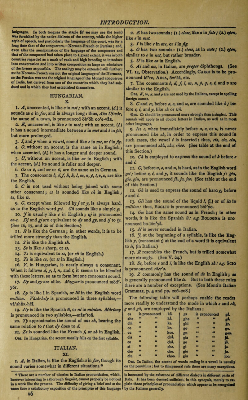 languages. In both tongues the staple (if we may use the term) tras furnished by the native dialects of the country, while the higher style of speech, and particularly the language of the court, was for a long time that of the conquerors,—Norman-French or Persian; and, even aAer the amalgamation of the language of the conquerors and that of the conquered had taken place to a great extent, it was in both countries regarded as a mark of rank and high breeding to introduce into conversation and into written composition as large an admixture ©f the former as possible. The analogy may be extended still further j as the Norman-French was not the original language of the Normans, so the Persian was not the original language of the Mongol conquerors of India, but derived from one of the countries which they had Sub* dued and in which they had established themselves. HUNGARIAN. X. 1. Aj unaccented, is like o in not; with an accent, [d.) it sounds as a in far, and is always long: thus, Aba Uj-vdr, the name of a town, is pronounced <5b'5h oo'e-vlR. 2. E, unaccented, is like e in met; with an accent, (/,) it has a sound intermediate between e in and / in fit, but more prolonged. 3. /, and y when a vowel, sound like e in me, or i in fig. 4. O, without an accent, is the same as in English; when accented, (d,) it has a longer and deeper sound. 5. U, without an accent, is like 00 in English; with the accent, (//,) its sound is fuller and deeper. 6. Oe or 0, and ue or ii, are the same as in German. 7. The consonants b, d,fi h, k, l, m, n,p, t, v, z, are like the English. 8. C is not used without being joined with some other consonant j cs is sounded like ch in English; ra, like ts. 9. G, except when followed by j or y, is always hard, as in the English word get. Gk sounds like a simple g. 10. 7is usually like e in English; ujis pronounced c<he. Dj and gjare equivalent to dy and gy, and tj to ty. (See 16, 17, and 20 of this Section.) 11. E is like the German; in other words, it is to be trilled more strongly than the English. 12. .S'is like the English sh. 13. Sz is like s sharp, or ss. 14. Ts is equivalent to cs, (or eh in English.) 15. Tz is like cz, (or ts in English.) 16. y, in Hungarian, is nearly always a consonant. When it follows d, g, l, n, and t, it seems to be blended with these letters, so as to form but one consonant sound. 17. Dy and gy are alike. Magyar is pronounced m5d'- yor. 18. Ly is like I in Spanish, or Ui in the English word million. Vdsdrhely is pronounced in three syllables,— v2,'sh&R-h£I. 19. Ny is like the Spanish ii, or ni in minion. Mdrtony is pronounced in two syllables,—miR'tofi. 20. Ty approximates the sound of our ch, bearing the same relation to t that dy does to d. 21. Zs is sounded like the French j, or zh in English. Oas. In Hungarian, the accent usually falls the first syllable. ITALIAN. XI. I. A, in Italian, is like the English a in far, though its sound varies somewhat in different situations.* • There are a number of niceties in Italian pronunciation, which, however interesting to a thorough linguist, cannot properly be noticed in a work like the present The difficulty of giving a brief and at the same time a satisfactory exposition of the principles of this language l6 2. E has two sounds: (1.) close, like a in fate; (2.) open, like e in met. 3. I is like e in me, or i in fig. 4. O has two sounds: (1.) close, as in note; (2.) open, similar to o in not, but rather broader. 5. U is like 00 in English. 6. At and au, in Italian, are proper diphthongs. (See VI. 14, Observation.) Accordingly, Cairo is to be pro* nounced kl'ro, Ausa, 5w's&, etc. 7. The consonants b, d, f l, m, n, p, q, s, t, and v are similar to the English. Obs. K, w, x, and y are not used by the Italians, except in spelling foreign names. 8. C and cc, before a, 0, and u, are sounded like k ; be* fore e, i, andy, like ch or tsk. Obs. Cc should be pronounced more strongly than a single*. Tbi® remark will apply to all double letters in Italian, as well as in most other languages. 9. As c, when immediately before a, 0, or u, is never pronounced like ch, in order to express this sound in such cases, the vowel i is inserted: thus, da, cio, ctut are pronounced chi., chot choo. (See table at the end of this Section.) 10. Ch is employed to express the sound of k before / and t. 11. G, before a, o, and u, is hard, as in the English word get; before e, i, and/, it sounds like the English j: gia, gio, giu, are pronounced j\jo,joo. (See table at the end of this Section.) 12. Gh is used to express the sound of hara^, before e and i. 13. Git has the sound of the liquid /, (I,) or of lit in million: thus, Boglio is pronounced bdl'yo. 14. Gn has the same sound as in French; in other words, it is like the Spanish h: e.g. Bologna is pro nounced bo-16n'yi 15. H\s never sounded in Italian. 16. J, at the beginning of a syllable, is like the Eng¬ lish/, (consonant;) at the end of a word it is equivalent to ii, (in Italian.) 17. R resembles the French, but is trilled somewhat more strongly. (See V. 24.) 18. Sc, before e and i, is like the English sh: e.g. Scio is pronounced shedo. 19. Z commonly has the sound of dz in English; u is generally pronounced like ts. But to both these rules there are a number of exceptions. (See Monti’s Italian Grammar, p. 4 and pp. 206-208.) The following table will perhaps enable the readei more readily to understand the mode in which c and ch, g and gh, are employed by the Italians % ca is pronounced ki ga is pronounced gi che H 44 kA. ghe 44 44 gi chi II 41 ke. ghi 44 44 ge. co 4# 44 ko. go 44 44 go- cu 41 44 koo. go 44 44 goo. cia 44 41 chi. gia 44 44 ji ce 44 44 chA. ge 44 44 ji ct 44 44 che. gi 44 44 J* cio. 4t 44 cho. gio 44 44 jo- riu •1 41 choo. giu 44 •4 joo. Obs. In Italian, the accent of words ending in a vowel is usually on the penultiina; but to this general rule there are many exceptions. is increased by the existence of different dialects in different parts of Italy. It has been deemed sufficient, in this synopsis, merely to ex* plain those principles of pronunciation which appear to be recognized by the Italians generally.