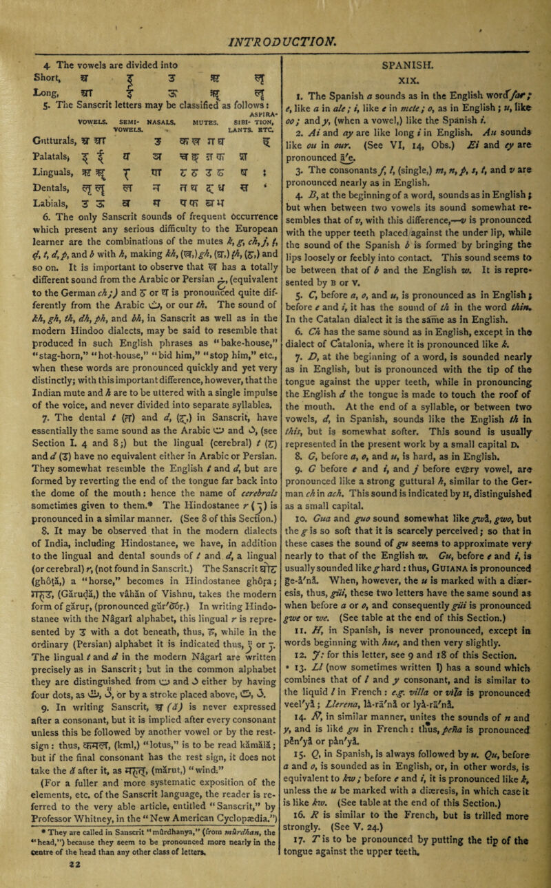 I INTR OD UCTION. 4. The vowels are divided into Short, 5T ^ 3 ft ^ I'Ong, ST cj* \3T ^ 5. The Sanscrit letters may be classified as follows: VOWELS. SEMI¬ NASALS. MUTES. ASEIRA* SIBI- TION, Gutturals, VOWELS. ■ 3 3F7W nsr LANTS. ETC. Palatals* * i or if 07 ST Linguals, T rnr Z Z 3 To GT • t Dentals, ^r ft er ft Labials, 3 3 ar *T or or snr 6. The only Sanscrit sounds of frequent Occurrence which present any serious difficulty to the European learner are the combinations of the mutes k,g, ck,j, /, d, t, d,py and b with k, making kk, (W,)gk, (ST,) th, (S',) and so on. It is important to observe that W has a totally different sound from the Arabic or Persian (equivalent to the German ck;) and Z or 'Q is pronounced quite dif¬ ferently from the Arabic or our th, The sound of khy gky tky dliy ph, and bhy in Sanscrit as well as in the modern Hindoo dialects, may be said to resemble that produced in such English phrases as “ bake-house,1” “stag-horn,” “hot-house,” “bid him,” “stop him,” etc., when these words are pronounced quickly and yet very distinctly; with this important difference, however, that the Indian mute and h are to be uttered with a single impulse of the voice, and never divided into separate syllables. 7. The dental t (fT) and d, (<£,) in Sanscrit, have essentially the same sound as the Arabic O and 3, (see Section I. 4 and 8;) but the lingual (cerebral) t (£) and d (T) have no equivalent either in Arabic or Persian. They somewhat resemble the English t and d} but are formed by reverting the end of the tongue far back into the dome of the mouth: hence the name of cerebrals sometimes given to them.* The Hindostanee r (j) is pronounced in a similar manner. (See 8 of this Section.) 8. It may be observed that in the modern dialects of India, including Hindostanee, we have, in addition to the lingual and dental sounds of t and d, a lingual (or cerebral) r, (not found in Sanscrit.) The Sanscrit Sffe (ghota,) a “horse,” becomes in Hindostanee ghora; JT^pf, (Garuda,) the vahan of Vishnu, takes the modern form of garur, (pronounced gur'dor.) In writing Hindo¬ stanee with the Nigari alphabet, this lingual r is repre¬ sented by T with a dot beneath, thus, F, while in the Ordinary (Persian) alphabet it is indicated thus,Is or j. The lingual t and d in the modern Nagari are written precisely as in Sanscrit; but in the common alphabet they are distinguished from o and 3 either by having four dots, as ci>, 3, or by a stroke placed above, 3. 9. In writing Sanscrit, ^ (d) is never expressed after a consonant, but it is implied after every consonant unless this be followed by another vowel or by the rest- sign : thus, chq<5T, (kml,) “lotus,” is to be read kamala; but if the final consonant has the rest sign, it does not take the & after it, as 5T£?T, (marut,) “wind.” (For a fuller and more systematic exposition of the elements, etc. of the Sanscrit language, the reader is re¬ ferred to the very able article, entitled “Sanscrit,” by Professor Whitney, in the “ New American Cyclopaedia.”) * They are called in Sanscrit “ mflrdhanya,” (from tn&rdkatt, the “ head,’’) because they seem to be pronounced more nearly in the centre of the head than any other class of letters. 12 SPANISH. XIX. 1. The Spanish a sounds as in the English worcT/fof*/ ey like a in ale ; /, like e in mete; 0, as in English ; u, like 00; a.ndy, (when a vowel,) like the Spanish i. 2. At and ay are like long i in English. An sounds like ou in our. (See VI, 14, Obs.) Ei and ey are pronounced a^e. 3. The consonants f, /, (single,) m, n,p, s, t, and v are pronounced nearly as in English. 4. By at the beginning of a word, sounds as in English \ but when between two vowels its sound somewhat re¬ sembles that of Vy with this difference,-^/ is pronounced with the upper teeth placed against the under lip, while the sound of the Spanish b is formed by bringing the lips loosely or feebly into contact. This sound seems to be between that of b and the English w. It is repre¬ sented by B or V. 5. Cy before a, o, and u, is pronounced as in English $ before e and i, it has the sound of th in the word thin* In the Catalan dialect it is the s£me as in English. 6. Ch has the same sound as in English, except in the dialect of Catalonia, where it is pronounced like k. 7. Dy at the beginning of a word, is sounded nearly as in English, but is pronounced with the tip of the tongue against the upper teeth, while in pronouncing the English d the tongue is made to touch the roof of the mouth. At the end of a syllable, or between two vowels, dy in Spanish, sounds like the English th in this, but is somewhat softer. This sound is usually represented in the present w-ork by a small capital D. 8. Gy before a, 0, and u, is hard, as in English. 9. G before e and i, and j before ev$ry vowel, are pronounced like a strong guttural k} similar to the Ger¬ man ck in ach. This sound is indicated by h, distinguished as a small capital. 10. Gua and guo sound somewhat like gwi, gwo, but thesis so soft that it is scarcely perceived; so that in these cases the sound of gu seems to approximate very nearly to that of the English w. Gu, before e and i, is usuallysounded like^hard : thus, Guiana is pronounced ge-3/nL When, however, the u is marked W'ith a diser- esis, thus, giii, these two letters have the same sound as when before a or 0, and consequently giii is pronounced gwe or we. (See table at the end of this Section.) 11. H, in Spanish, is never pronounced, except in words beginning with hue, and then very slightly. 12. J: for this letter, see 9 and 18 of this Section. • 13. LI (now sometimes written I) has a sound which combines that of l and y consonant, and is similar to the liquid / in French: eg. villa or Vila is pronounced veel'yl; Llerena, U-ra'ni or lyi-ru'nS. 14. ft, in similar manner, unites the sounds of rt and y, and is like gn in French: thus,peha is pronounced p5n'y& or pin'yi, 15. Q, in Spanish, is always followed by u. Qu, before a and 0, is sounded as in English, or, in other words, is equivalent to kw; before e and i, it is pronounced like kt unless the u be marked with a diceresis, in which case it is like kw. (See table at the end of this Section.) 16. R is similar to the French, but is trilled more strongly. (See V. 24.) 17. T is to be pronounced by putting the tip of the tongue against the upper teeth.