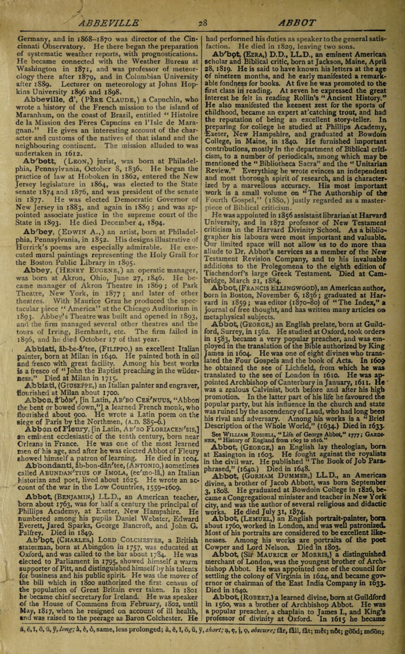 Germany, and in 1868-1870 was director of the Cin¬ cinnati Observatory. He there began the preparation of systematic weather reports, with prognostications. He became connected with the Weather Bureau at Washington in 1871, and was professor of meteor¬ ology there after 1879, and in Columbian University after 1889. Lecturer on meteorology at Johns Hop¬ kins University 1896 and 1898. Abbeville, d\ (P!:re Claude,) a Capuchin, who wrote a history of the French mission to the island of Maranham, on the coast of Brazil, entitled “ Histoire de la Mission des Peres Capucins en l’lsle de Mara- gnan.” He gives an interesting account of the char¬ acter and customs of the natives of that island and the neighbouring continent. The mission alluded to was undertaken in 1612. Ab'bett, (Leon,) jurist, was born at Philadel¬ phia, Pennsylvania, October 8, 1836. He began the practice of law at Hoboken in 1862, entered the New Jersey legislature in 1864, was elected to the State senate 1874 and 1876, and was president of the senate in 1877. He was elected Democratic Governor of New Jersey in 1883, and again in 1889 ; and was ap¬ pointed associate justice in the supreme court of the State in 1893. He died December 4, 1894. Ab/bev, (Edwin A.,) an artist, born at Philadel¬ phia, Pennsylvania, in 1852. His designs illustrative of Herrick’s poems are especially admirable. He exe¬ cuted mural paintings representing the Holy Grail for the Boston Public Library in 1895. Abbey, (Henry Eugene,) an operatic manager, was born at Akron, Ohio, June 27, 1846. He be¬ came manager of Akron Theatre in 1869 ; of Park Theatre, New York, in 1877 ; and later of other theatres. With Maurice Grau he produced the spec¬ tacular piece “ America” at the Chicago Auditorium in 1893. Abbey’s Theatre was built and opened in 1893, and the firm managed several other theatres and the tours of Irving, Bernhardt, etc. The firm failed in 1896, and he died October 17 of that year. Abbiati, &b-be-4'tee, (Filippo,) an excellent Italian painter, born at Milan in 1640. He painted both in oil and fresco with great facility. Among his best works is a fresco of “John the Baptist preaching in the wilder¬ ness.” Died at Milan in 1715. Abbiati, (Giuseppe,) an Italian painter and engraver, flourished at Milan about 1700. Abbon, t'biN', [in Latin, Ababo Cer'nuus, “Abbon1 the bent or bowed down,”], a learned French monk, who flourished about 900, He wrote a Latin poem on the siege of Paris by the Northmen, (a.d. 885-6.) Abbon of Fleury, [in Latin, Ab'bo Floriacen'sis,] an eminent ecclesiastic of the tenth century, born near Orleans in France. He was one of the most learned men of his age, and after he was elected Abbot of Fleury showed himself a patron of learning. He died in 1004. Abbondanti, Ib-bon-din'tee, (Antonio,) sometimes called Abundan'tius of Imola, (ee'mo-H,) an Italian historian and poet, lived about 1625. He wrote an ac¬ count of the war in the Low Countries, 1559-1609. Abbot, (Benjamin,) LL.D., an American teacher, born about 1763, was for half a century the principal of Phillips Academy, at Exeter, New Hampshire. He numbered among his pupils Daniel Webster, Edward Everett, Jared Sparks, George Bancroft, and John G. Palfrey. Died in 1849. Ab'bpt, (Charles,) Lord Colchester, a British statesman, born at Abingdon in 1757, was educated at Oxford, and was called to the bar about 1784. He was elected to Parliament in 1795, showed himself a warm supporter of Pitt, and distinguished himself by his talents for b usiness and his public spirit. He was the mover of the bill which in 1800 authorized the first census of the population of Great Britain ever taken. In 1801 he became chief secretary for Ireland. He was speaker of the House of Commons from February, 1802, until May, 1817, when he resigned on account of ill health, *nd was raised to the peerage as Baron Colchester. He had performed his duties as speaker to the general satis¬ faction. He died in 1829, leaving two sons. AbObpt, (Ezra,) D.D., LL.D., an eminent Americaa scholar and Biblical critic, born at Jackson, Maine, April 28, 1819. He is said to have known his letters at the age Of nineteen months, and he early manifested a remark¬ able fondness for books. At five he was promoted to the first class ini reading. At seven he expressed the great interest he felt in reading Rollin’s “Ancient History.” He also manifested the keenest zest for the sports of childhood, became an expert at'catching trout, and had the reputation of being an excellent story-teller. In preparing for college he studied at Phillips Academy, 'Exeter, New Hampshire, and graduated at Bowdoin College, in Maine, in 1840. He furnished important contributions, mostly in the department of Biblical criti¬ cism, to a number of periodicals, among which may be mentioned the “Bibliotheca Sacra” and the “Unitarian Review.” Everything he wrote evinces an independent and most thorough spirit of research, and is character¬ ized by a marvellous accuracy. His most important work is a small volume on “The Authorship of the Fourth Gospel,” (1880,) justly regarded as a master¬ piece of Biblical criticism. He was appointed in 1856 assistant librarian at Harvard University, and in 1872 professor of New Testament criticism in the Harvard Divinity School. As a biblio* grapher his labours were most important and valuable^ Our limited space will not allow us to do more than allude to Dr. Abbot’s services as a member of the New Testament Revision Company, and to his invaluable additions to the Prolegomena to the eighth edition of Tischendorf’s large Greek Testament. Died at Cam¬ bridge, March 21, 1884. Abbot, (Francis Ellingwood), an American author, born in Boston, November 6, 1836; graduated at Har¬ vard in 1859; was editor (1870-80) of “The Index,” a journal of free thought, and has written many articles on metaphysical subjects. Abbot, (George,) an English prelate, born at Guild¬ ford, Surrey, in 1562. He studied at Oxford, took orders in 1583, became a very popular preacher, and was em¬ ployed in the translation of the Bible authorized by King James in 1604. He was one of eight divines who trans¬ lated the Four Gospels and the book of Acts. In 1609 he obtained the see of Lichfield, from which he was translated to the see of London in 1610. He was ap¬ pointed Archbishop of Canterbury in January, 1611. He was a zealous Calvinist, both before and after his high promotion. In the latter part of his life he favoured the popular party, but his influence in the church and state was ruined by the ascendency of Laud, who had long been his rival and adversary. Among his works is a “ Brief Description of the Whole World,” (1634.) Died in 1633. See William Russell, “Life of George Abbot,” 1777; Gardi¬ ner, “History of England from 1603 to 1616.” Abbot, (George,) an English lay theologian, bom at Easington in 1603. He fought against the royalists in the civil war. He published “ The Book of Job Para¬ phrased,” (1640.) Died in 1648. Abbot, (Gorham Dummer,) LL.D., an American divine, a brother of Jacob Abbott, was born September 3, 1808. He graduated at Bowdoin College in 1826, be¬ came a Congregational minister and teacher in New York city, and was the author of several religious and didactic works. He died July 31, 1874- Abbot, (Lemuel,) an English portrait-painter, bom about 1760, worked in London, ana was well patronized* Most of his portraits are considered to be excellent like¬ nesses. Among his works are portraits of the poet Cowper and Lord Nelson. Died in 1803. Abbot, (Sir Maurice or Morris,) a distinguished merchant of London, was the youngest brother of Arch¬ bishop Abbot He was appointed one of the council for settling the colony of Virginia in 1624, and became gov* ernor or chairman of the East India Company in 1633. Died in 1640. Abbot, (Robert,) a learned divine, bom at Guildford in 1560, was a brother of Archbishop Abbot. He was a popular preacher, a chaplain to James I., and King’s professor of divinity at Oxford. In 1615 he became a, e, i, o, u, y, long; 4, £, 6, same, less prolonged; a, e, 1,6, u, y, short; a, e, i, 9, obscure; fir, fill, fit; mSt; n6t; good; moon;