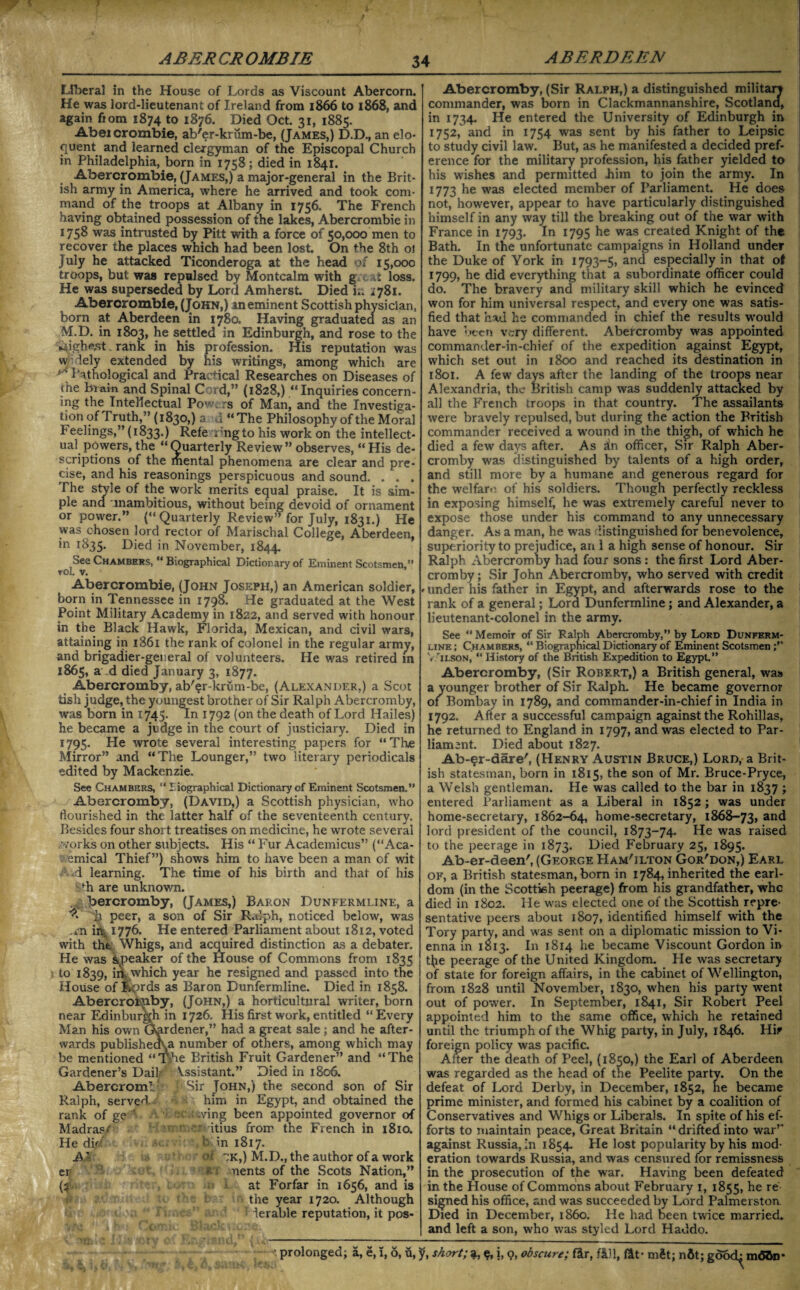 Liberal in the House of Lords as Viscount Abercorn. He was lord-lieutenant of Ireland from 1866 to 1868, and again fiom 1874 to 1876. Died Oct. 31, 1885. Abeicrombie, ab'er-krum-be, (James,) D.D., an elo¬ quent and learned clergyman of the Episcopal Church in Philadelphia, born in 1758; died in 1841. Abercrombie, (James,) a major-general in the Brit¬ ish army in America, where he arrived and took com¬ mand of the troops at Albany in 1756. The French having obtained possession of the lakes, Abercrombie in 1758 was intrusted by Pitt with a force of 50,000 men to recover the places which had been lost. On the 8th 01 July he attacked Ticonderoga at the head of 15,000 troops, but was repulsed by Montcalm with g t loss. He was superseded by Lord Amherst. Died i.. ;78i. Abercrombie, (John,) an eminent Scottish physician, born at Aberdeen in 1780. Having graduated as an M.D. in 1803, he settled in Edinburgh, and rose to the ^ighe.st „ rank in his profession. His reputation was w’iely extended by his writings, among which are _ Pathological and Practical Researches on Diseases of rhe brain and Spinal C d,” (1828,) “Inquiries concern¬ ing the Intellectual Powers of Man, and the Investiga¬ tion of Truth,” (1830,) a a “The Philosophy of the Moral Feelings,” (1833.) Refe ring to his work on the intellect¬ ual powers, the “Quarterly Review” observes, “ His de¬ scriptions of the mental phenomena are clear and pre¬ cise, and his reasonings perspicuous and sound. . . . The style of the work merits equal praise. It is sim¬ ple ana unambitious, without being devoid of ornament or power.” (« Quarterly Review” for July, 1831.) He was chosen lord rector of Marischal College, Aberdeen, *n r^35- Died in November, 1844. See Chambers, “ Biographical Dictionary of Eminent Scotsmen,” rol v. Abercrombie, (John Joseph,) an American soldier, born in Tennessee in 1798. He graduated at the West Point Military Academy in 1822, and served with honour in the Black Hawk, Florida, Mexican, and civil wars, attaining in 1861 the rank of colonel in the regular army, and brigadier-general of volunteers. He was retired in 1865, a d died January 3, 1877. Abercromby, ab'er-krum-be, (Alexander,) a Scot tish judge, the youngest brother of Sir Ralph Abercromby, was born in 1745. In 1792 (on the death of Lord Hailes) he became a judge in the court of justiciary. Died in 1795. He wrote several interesting papers for “The Mirror” and “The Lounger,” two literary periodicals edited by Mackenzie. See Chambers, “Biographical Dictionary of Eminent Scotsmen.” Abercromby, (David,) a Scottish physician, who flourished in the latter half of the seventeenth century. Besides four short treatises on medicine, he wrote several .-Yorks on other subjects. His “ Fur Academicus” (“Aca- 1 emical Thief”) shows him to have been a man of wit .d learning. The time of his birth and that of his fh are unknown. bercromby, (James,) Baron Dunfermline, a ^ peer, a son of Sir R.flph, noticed below, was in 1776. He entered Parliament about 1812, voted with the Whigs, and acquired distinction as a debater. He was Speaker of the House of Commons from 1835 to 1839, irtK.which year he resigned and passed into the House of fiords as Baron Dunfermline. Died in 1858. Abercrorjiby, (John,) a horticultural writer, born near Edinburgh in 1726. His first work, entitled “Every Man his own Gardener,” had a great sale; and he after¬ wards publishecka number of others, among which may be mentioned “Tyie British Fruit Gardener” and “The Gardener’s Dail Assistant.” Died in 1806. Abercrom! Sir John,) the second son of Sir Ralph, served. him in Egypt, and obtained the rank of ge ’ ■ -ving been appointed governor of Madras/ itius from the French in 1810. He did t in 1817. A' oi 'jk,) M.D., the author of a work er * uents of the Scots Nation,” (2 at Forfar in 1656, and is the year 1720. Although lerable reputation, it pos- Abercromby, (Sir Ralph,) a distinguished military commander, was born in Clackmannanshire, Scotland, in 1734. He entered the University of Edinburgh in 1752, and in 1754 was sent by his father to Leipsic to study civil law. But, as he manifested a decided pref¬ erence for the military profession, his father yielded to his wishes and permitted him to join the army. In 1773 he was elected member of Parliament. He does not, however, appear to have particularly distinguished himself in any way till the breaking out of the war with France in 1793. In 1795 he was created Knight of the Bath. In the unfortunate campaigns in Holland under the Duke of York in 1793-5, and especially in that oI 1799, he did everything that a subordinate officer could do. The bravery and military skill which he evinced won for him universal respect, and every one was satis¬ fied that had he commanded in chief the results would have been very different. Abercromby was appointed commander-in-chief of the expedition against Egypt, which set out in 1800 and reached its destination in 1801. A few days after the landing of the troops near Alexandria, the British camp was suddenly attacked by all the French troops in that country. The assailants were bravely repulsed, but during the action the British commander received a wound in the thigh, of which he died a few days after. As in officer, Sir Ralph Aber¬ cromby was distinguished by talents of a high order, and still more by a humane and generous regard for the welfare of his soldiers. Though perfectly reckless in exposing himself, he was extremely careful never to expose those under his command to any unnecessary danger. As a man, he was distinguished for benevolence, superiority to prejudice, an 1 a high sense of honour. Sir Ralph Abercromby had four sons: the first Lord Aber¬ cromby ; .Sir John Abercromby, who served with credit Minder his father in Egypt, and afterwards rose to the rank of a general; Lord Dunfermline; and Alexander, a lieutenant-colonel in the army. See “ Memoir of Sir Ralph Abercromby,” by Lord Dunferm¬ line ; Chambers, “ Biographical Dictionary of Eminent Scotsmen V 'ilson, “ History of the British Expedition to Egypt.” Abercromby, (Sir Robert,) a British general, was a younger brother of Sir Ralph. He became governor of Bombay in 1789, and commander-in-chief in India in 1792. After a successful campaign against the Rohillas, he returned to England in 1797, and was elected to Par¬ liament. Died about 1827. Ab-§r-dare', (Henry Austin Bruce,) Lord, a Brit¬ ish statesman, born in 1815, the son of Mr. Bruce-Pryce, a Welsh gentleman. He was called to the bar in 1837 ; entered Parliament as a Liberal in 1852; was under home-secretary, 1862-64, home-secretary, 1868-73, aRd lord president of the council, 1873-74. He was raised to the peerage in 1873. Died February 25, 1895. Ab-er-deen', (George Ham'ilton Gor'don,) Earl of, a British statesman, born in 1784, inherited the earl¬ dom (in the Scottish peerage) from his grandfather, whe died in 1802. He was elected one of the Scottish repre¬ sentative peers about 1807, identified himself with the Tory party, and was sent on a diplomatic mission to Vi¬ enna in 1813. In 1814 he became Viscount Gordon in t(ie peerage of the United Kingdom. Pie was secretary of state for foreign affairs, in the cabinet of Wellington, from 1828 until November, 1830, when his party went out of power. In September, 1841, Sir Robert Peel appointed him to the same office, which he retained until the triumph of the Whig party, in July, 1846. Hir foreign policy was pacific. After the death of Peel, (1850,) the Earl of Aberdeen was regarded as the head of the Peelite party. On the defeat of Lord Derby, in December, 1852, he became prime minister, and formed his cabinet by a coalition of Conservatives and Whigs or Liberals. In spite of his ef¬ forts to maintain peace, Great Britain “ drifted into war” against Russia, in 1854. He lost popularity by his mod¬ eration towards Russia, and was censured for remissness in the prosecution of the war. Having been defeated in the House of Commons about February 1, 1855, he re signed his office, and was succeeded by Lord Palmerston Died in December, i860. He had been twice married, and left a son, who was styled Lord Haddo. - prolonged; a, e, 1,6, u, jf, short; $, j, o, obscure; ter, tell, tet* mSt; nfit; m<55n*