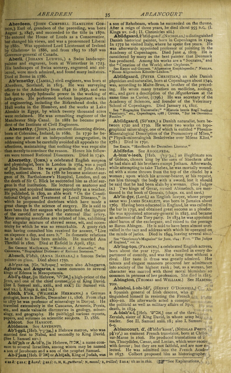Aberdeen, (John Campbell Hamilton Gor¬ don,) Earl of, grandson of the preceding, was born August 3, 1847, and succeeded to the title in 1870. He entered the House of Lords as a Conservative but changed his views, and was a pronounced Liberal by 1880. Was appointed Lord Lieutenant of Ireland by Gladstone in 1886, and. from 1893 to 1898 was Governor-general of Canada. Aberli, (Johann Ludwig,) a Swiss landscape- painter and engraver, born at Winterthur in [723. His landscapes of Swiss scenery, engraved and col¬ oured, were much admired, and found many imitators. Died at Berne in 1786. Ab'ernethy, (James,) civil engineer, was born at Aberdeen, Scotland, in 1815. He was surveying officer to the Admiralty from 1842 to 1852, and was the first to apply hydraulic power in the working of lock-gates. He performed various important works of engineering, including the Birkenhead docks the Hull works in the Humber, and .the works at Lake Aboukir in Egypt, by which twenty thousand acres were reclaimed. He was consulting engineer of the Manchester Ship Canal. In 1881 he became presi¬ dent of the Institute of Civil Engineers. Abernethy, (John,) an eminent dissenting divine, born at Coleraine, Ireland, in 1680. In 1730 he be¬ came the pastor of an independent congregation, in addressing whom he carefully avoided all appeals to the affections, maintaining that nothing else was requisite than merely to convince the reason. Hence his follow¬ ers were termed Rational Dissenters. Died in 1740. Abernethy, (John,) a celebrated English surgeon and physiologist, born in London in 1764, was a pupil of John Hunter. He was a grandson of John Aber¬ nethy, noticed above. In 1786 he became assistant-sur¬ geon of St. Bartholomew’s Hospital, London, and on the death of Sir C. Blick he succeeded him as chief sur¬ geon in that institution. He lectured on anatomy and surgery, and acquired immense popularity as a teacher. He published, in 1809, an able work “On the Consti¬ tutional Origin and Treatment of Local Diseases,” in which he propounded doctrines which have made a great change in the science of surgery. He is said to have been the first surgeon who performed the ligature of the carotid artery and the external iliac artery. Many amusing anecdotes are related of him, exhibiting that singular mixture of shrewd sense, wit, and eccen¬ tricity for which he was so remarkable. A gouty rich man having consulted him received for answer, “Live on sixpence a day, and earn it.” In domestic relations he is said to have been amiable. He married Ann Threlfall in 1800. Died at Enfield in April, 1831. See George MacIlwain, “Memoirs of J. Abernethy,” 1853 Chambers, “ Biographical Dictionary of Eminent Scotsmen.” Abesch, iFb£sh, (Anna Barbara,) a famous Swiss painter on glass. Died about 1750. Ab'gar-us, [Gr. ’A3yapoc,] written also Abagarus, Agbarus, and Augarus, a name common to several kings of Edessa in Mesopotamia. Ab-I'a-thar, [in Hebrew, UV3X,] a high-priest of the Jews, and one of the chief counse',\ of King David. (See I. Samuel xxii., xxiii., and xxx.; li. Samuel viii. and xx.; I. Kings ii. and iv.) Abich, i'biK, (Wilhelm Hermann,) a German geologist, born in Berlin, December 11, 1806. From 1842 to 1877 he was professor of mineralogy in Dorpat. lie travelled extensively in the Caucasus, Armenia, Persia, etc., and made valuable discoveries in geology, miner¬ alogy, and geography. He pub W;*d various reports, papers, and volumes on scientific suujscts. D. 1886. Abicot. See Haricot. Abidenus. See Abydenus. Ab'I-gail, [Heb. VrDXJ a Hebrew matron, who was married first to Nabal, and secondly to King David. (See 1. Samuel xxv.) A-bl'jah or A-bl'a, [in Hebrew, TTOX, 1 a name com¬ mon to several Israelites, among whom may be named a son of Jeroboam and a son of the prophet Samuel. Ab-i'jam [Heb. D3X] or Abijah, King of Judah, was a son of Rehoboam, whom he succeeded on the throne. After a reign of three years, he died about 955 B.CL- (I. Kings xv. 1-8; II. Chronicles xiii.) Abildgaard, l'bTld-goRd',(N icholas,) a distinguished Danish historical painter, born in Copenhagen in r/44. In 1772 he visited Italy, where he spent five years. Ke was afterwards appointed professor of painting in the Academy of Copenhagen. Died June 4, 1809. He is considered by many as the best painter that Denmark has produced. Among his works are a “ Socrates,” and the “Creation of the World’ after Orpheus.” See Ersch und Gruber, “Allgemeine EncyklopaedieNagler. “Neues Allgemeines Kiinstler-Lexikon. ” Abildgaard, (Peter Christian,) an able Danish physician and naturalist, born at Copenhagen about 1740, was, according to Malte-Brun, a brother of the preced¬ ing. He wrote many treatises on medicine, zoology, etc., and gave a description of the Megatherium at the same time as Cuvier, (1796.) He was secretary of the Academy of Sciences, and founder of the Veterinary School of Copenhagen. Died January 11, 1801. See “ Biographie Universelle; ” “ Historia brevis Regii Institute Veterinarii,” etc., Copenhagen, 1788 ; Cuvier, “ Sur le* Ossemen^; Fossiles.” Abildgaard, (So'ren,) a Danish naturalist, born be¬ tween 1720 and 1730. He wrote two works on topo¬ graphical mineralogy, one of which is entitled “ Physico- Mineralogical Description of the Promontory of Mioen,” (“ Physik-mineralogisk Beskrivelse over Moens Klint.” 1781.) Died in 1791. See Ersch, “Handbuch der Deutschen Literatur.” Abilfedss. See Aboolfeda. A-bim/e-le-eh, [Heb. iSo'UnJ an illegitimate son of Gideon, chosen king by the men of Shechem after he had slain all his brothers except Jotham. Afterwards, while attempting to take Thebez, he was mortally wound¬ ed with a stone thrown from the top of the citadel by a woman; upon which his armour-bearer, at his request, ran him through the body with a sword, lest it should be said that he had been slain by a woman. (See Judges ix.) Two kings of Gerar, named Abimelech, are men¬ tioned in the book of Genesis, (chaps, xx. and xxvi.) Ab'in-ger, (Lord,) an English lawyer, whose proper name was James Scarlett, was born in Jamaica about 1769. Having been educated in England, he was called to the bar in 1791, and obtained great success as a pleader. He was appointed attorney-general in 1827, and became an adherent of the Tory party. In 1834 he was appointed chief baron of the exchequer, and raised to the peerage as Baron Abinger. He is said to have been almost unri¬ valled in the tact and address with which he operated on the m’nds of juries. Died in 1844, leaving several S0i . / See “Gentleman’sMagazine” for June, 1844 ; Foss, “ The Judges of England,” vol. ix. Ab'ing-tpn, (Frances,) a celebrated English actress, born about the year 1731. She excelled in every de¬ partment of comedy, and was for a long time without a rival. Her taste in dress was greatly admired. Her talents and elegant manners procured her admittance into society of the highest rank; but, as a woman, her character was marred with those moral blemishes so common in persons of her profession. She died in 1815. Abington, (Thomas and William.) See Habing- TON. . ... * Abisbai, d-B^s-bil', (Henry O’Donnell,) C a Spanish general of Irish descent, who g tinguished himself in resisting the French 1809-10. He afterwards acted a conspici the political as well as military affairs of Sp.«, death, in 1834. A-bish'a-I, [Heb. one of the thre. Zeruiah, sister of King David, in whose army he leader. See II. Samuel xxiii. 18; also I. Samuel 6-9. Ablancourt, d’, dt'blftN'kooR', (Nicolas Perro p&'ro',) an eminent French translator, born at Chalo) sur-Marne in 1606. He produced translations of a tus, Thucydides, Caesar, and Lucian, which were receiv with favour; but they are not faithful, and are now n<r lected. He was admitted into the French AcadcT in 1637. Colbert proposed him as historiographe r