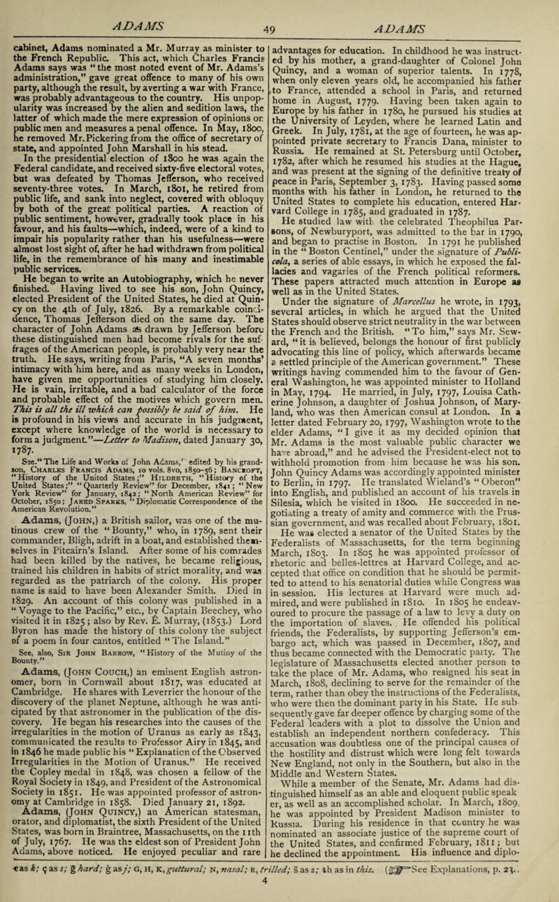 49 ADAMS cabinet, Adams nominated a Mr. Murray as minister to the French Republic. This act, which Charles Francis Adams says was “ the most noted event of Mr. Adams’s administration,” gave great offence to many of his own party, although the result, by averting a war with France, was probably advantageous to the country. His unpop¬ ularity was increased by the alien and sedition laws, the latter of which made the mere expression of opinions or public men and measures a penal offence. In May, 1800, he removed Mr. Pickering from the office of secretary of state, and appointed John Marshall in his stead. In the presidential election of 1800 he was again the Federal candidate, and received sixty-five electoral votes, but was defeated by Thomas Jefferson, who received seventy-three votes. In March, 1801, he retired from public life, and sank into neglect, covered with obloquy by both of the great political parties. A reaction of public sentiment, however, gradually took place in his favour, and his faults—which, indeed, were of a kind to impair his popularity rather than his usefulness—were almost lost sight of, after he had withdrawn from political life, in the remembrance of his many and inestimable public services. He began to write an Autobiography, which he never finished. Having lived to see his son, John Quincy, elected President of the United States, he died at Quin¬ cy on the 4th of July, 1826. By a remarkable coinci- dence, Thomas Jefferson died on the same day. The character of John Adams afe drawn by Jefferson before these distinguished men had become rivals for the suf¬ frages of the American people, is probably very near the truth. He says, writing from Paris, “A seven months’ intimacy with him here, and as many weeks in London, have given me opportunities of studying him closely. He is vain, irritable, and a bad calculator of the force and probable effect of the motives which govern men. This is all the ill which can possibly be said of hint. He is profound in his views and accurate in his judgment, except where knowledge of the world is necessary to form a judgment.”—Letter to Madison, dated January 30, 1787. S2e-“Tlie Life and Works ol John Adams,’ edited by his grand¬ son, Charles Francis Adams, 10 vols. 8vo, 1850-56; Bancroft, “ History of the United StatesHildreth, “ History of the United States;” “Quarterly Review” for December, 1841; “New York Review” for January, 18^2; “North American Review” for October, 1850; Jared Sparks, “Diplomatic Correspondence of the American Revolution.” Adams, (John,) a British sailor, was one of the mu¬ tinous crew of the “Bounty,” who, in 1789, sent their commander, Bligh, adrift in a boat, and established them¬ selves in Pitcairn’s Island. After some of his comrades had been killed by the natives, he became religious, trained his children in habits of strict morality, and was regarded as the patriarch of the colony. His proper name is said to have been Alexander Smith. Died in 1829. An account of this colony was published in a “ Voyage to the Pacific,” etc., by Captain Beechey, who visited it in 1825 ; also by Rev. E. Murray, (1853.) Lord Byron has made the history of this colony the subject of a poem in four cantos, entitled “ The Island.” See, also, Sir John Barrow, “History of the Mutiny of the Bounty.” Adams, (John Couch,) an eminent English astron¬ omer, born in Cornwall about 1817, was educated at Cambridge. He shares with Leverrier the honour of the discovery of the planet Neptune, although he was anti¬ cipated by that astronomer in the publication of the dis¬ covery. He began his researches into the causes of the irregularities in the motion of Uranus as early as 1843, communicated the results to Professor Airy in 1845, and in 1846 he made public his “ Explanation of the Observed Irregularities in the Motion of Uranus.” He received the Copley medal in 1848, was chosen a fellow of the Royal Society in 1849, ar>d President of the Astronomical Society in 1851. He was appointed professor of astron¬ omy at Cambridge in 1858. Died January 21, 1892. Adams, (John Quincy,) an American statesman, orator, and diplomatist, the sixth President of the United States, was born in Braintree, Massachusetts, on the 1 ith of July, 1767. He was the eldest son of President John Adams, above noticed. He enjoyed peculiar and rare advantages for education. In childhood he wras instruct¬ ed by his mother, a grand-daughter of Colonel John Quincy, and a woman of superior talents. In 1778, when only eleven years old, he accompanied his father sto France, attended a school in Paris, and returned home in August, 1779. Having been taken again to Europe by his father in 1780, he pursued his studies at the University of Leyden, where he learned Latin and Greek. In July, 1781, at the age of fourteen, he was ap¬ pointed private secretary to Francis Dana, minister to Russia. He remained at St. Petersburg until October, 1782, after which he resumed his studies at the Hague, and was present at the signing of the definitive treaty of peace in Paris, September 3, 1783. Having passed some months with his father in London, he returned to the United States to complete his education, entered Har¬ vard College in 1785, and graduated in 1787. He studied law with the celebrated Theophilug Par¬ sons, of Newburyport, was admitted to the bar in 1790, and began to practise in Boston. In 1791 he published in the “ Boston Centinel,” under the signature of Publi~ cola, a series of able essays, in which he exposed the fal¬ lacies and vagaries of the French political reformers. These papers attracted much attention in Europe as well as in the United States. Under the signature of Marcellus he wrote, in 1793, several articles, in which he argued that the United States should observe strict neutrality in the war between the French and the British. “To him,” says Mr. Sew¬ ard, “ it is believed, belongs the honour of first publicly advocating this line of policy, which afterwards became a settled principle of the American government.” These writings having commended him to the favour of Gen¬ eral Washington, he was appointed minister to Holland in May, 1794. He married, in July, 1797, Louisa Cath¬ erine Johnson, a daughter of Joshua Johnson, of Mary¬ land, who was then American consul at London. In a letter dated February 20, 1797, Washington wrote to the elder Adams, “I give it as my decided opinion that Mr. Adams is the most valuable public character we have abroad,” and he advised the President-elect not to withhold promotion from him because he was his son. John Quincy Adams was accordingly appointed minister to Berlin, in 1797. He translated Wieland’s “Oberon” into English, and published an account of his travels in Silesia, which he visited in 1800. He succeeded in ne¬ gotiating a treaty of amity and commerce with the Prus¬ sian government, and was recalled about February, 1801. He was elected a senator of the United States by the Federalists of Massachusetts, for the term beginning March, 1803. In 1805 he was appointed professor of rhetoric and belles-lettres at Harvard College, and ac¬ cepted that office on condition that he should be permit¬ ted to attend to his senatorial duties while Congress was in session. His lectures at Harvard were much ad¬ mired, and were published in 1810. In 1805 he endeav¬ oured to procure the passage of a law to levy a duty on the importation of slaves.. He offended his political friends, the Federalists, by supporting Jefferson’s em¬ bargo act, which was passed in December, 1807, and thus became connected with the Democratic party. The legislature of Massachusetts elected another person to take the place of Mr. Adams, who resigned his seat in March, 1808, declining to serve for the remainder of the term, rather than obey the instructions of the Federalists, who were then the dominant party in his State. He sub sequently gave far deeper offence by charging some of the Federal leaders with a plot to dissolve the Union and establish an independent northern confederacy. This accusation was doubtless one of the principal causes of the hostility and distrust which were long felt towards New England, not only in the Southern, but also in the Middle and Western States. While a member of the Senate, Mr. Adams had dis¬ tinguished himself as an able and eloquent public speak er, as well as an accomplished scholar. In March, 1809, he was appointed by President Madison minister to Russia. During his residence in that country he was nominated an associate justice of the supreme court of the United States, and confirmed February, 1811; but he declined the appointment. His influence and diplo- €as k; 9 as s; g hard; g asj; G, h, K,guttural; n, nasal; R, trilled; s as z; th as in this. (£^=*See Explanations, p. 23.,