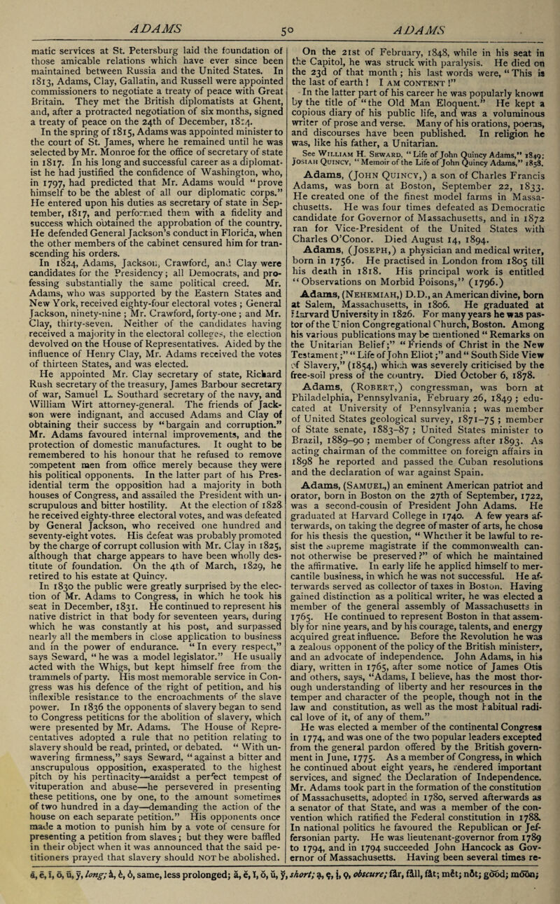 made services at St. Petersburg laid the foundation of those amicable relations which have ever since been maintained between Russia and the United States. In 1813, Adams, Clay, Gallatin, and Russell were appointed commissioners to negotiate a treaty of peace with Great Britain. They met the British diplomatists at Ghent, and, after a protracted negotiation of six months, signed a treaty of peace on the 24th of December, 18:4. In the spring of 1815, Adams was appointed minister to the court of St. James, where he remained until he was selected by Mr. Monroe for the office of secretary of state in 1817. In his long and successful career as a diplomat¬ ist he had justified the confidence of Washington, who, in 1797, had predicted that Mr. Adams would “prove himself to be the ablest of all our diplomatic corps.” He entered upon his duties as secretary of state in Sep¬ tember, *817, and performed them with a fidelity and success which obtained the approbation of the country. He defended General Jackson’s conduct in Florida, when the other members of the cabinet censured him for tran¬ scending his orders. In 1824, Adams, Jackson, Crawford, and Clay were candidates for the Presidency; all Democrats, and pro¬ fessing substantially the same political creed. Mr. Adams, who was supported by the Eastern States and New York, received eighty-four electoral votes ; General Jackson, ninety-nine ; Mr. Crawford, forty-one ; and Mr. Clay, thirty-seven. Neither of the candidates having received a majority in the electoral colleges, the election devolved on the House of Representatives. Aided by the influence of Henry Clay, Mr. Adams received the votes of thirteen States, and was elected. He appointed Mr. Clay secretary of state, Rickard Rush secretary of the treasury, James Barbour secretary of war, Samuel L. Southard secretary of the navy, ana William Wirt attorney-general. The friends of Jack- son were indignant, and accused Adams and Clay of obtaining their success by “bargain and corruption.” Mr. Adams favoured internal improvements, and the protection of domestic manufactures. It ought to be remembered to his honour that he refused to remove competent men from office merely because they were his political opponents. In the latter part of his Pres¬ idential term the opposition had a majority in both houses of Congress, and assailed the President with un¬ scrupulous and bitter hostility. At the election of 1828 he received eighty-three electoral votes, and was defeated by General Jackson, who received one hundred and seventy-eight votes. His defeat was probably promoted by the charge of corrupt collusion with Mr. Clay in 1825, although that charge appears to have been wholly des¬ titute of foundation. On the 4th of March, 1829, he retired to his estate at Quincy. In 1830 the public were greatly surprised by the elec¬ tion of Mr. Adams to Congress, in which he took his seat in December, 1831. He continued to represent his native district in that body for seventeen years, during which he was constantly at his post, and surpassed nearly all the members in close application to business and in the power of endurance. “ In every respect,” says Seward, “ he was a model legislator.” He usually acted with the Whigs, but kept himself free from the trammels of party. His most memorable service in Con¬ gress was his defence of the right of petition, and his inflexible resistance to the encroachments of the slave power. In 1836 the opponents of slavery began to send to Congress petitions for the abolition of slavery, which were presented by Mr. Adams. The House of Repre- centatives adopted a rule that no petition relating to slavery should be read, printed, or debated. “ With un¬ wavering firmness,” says Seward, “against a bitter and unscrupulous opposition, exasperated to the highest pitch oy his pertinacity—amidst a perfect tempest of vituperation and abuse—he persevered in presenting these petitions, one by one, to the amount sometimes of two hundred in a day—demanding the action of the house on each separate petition.” His opponents once made a motion to punish him by a vote of censure for presenting a petition from slaves; but they were baffled in their object when it was announced that the said pe¬ titioners prayed that slavery should not be abolished. On the 21st of February, 1848, while in his seat in the Capitol, he was struck with paralysis. He died cn the 23d of that month; his last words were, “ This is the last of earth ! I am content !” In the latter part of his career he was popularly known by the title of “the Old Man Eloquent.” He kept a copious diary of his public life, and was a voluminous writer of prose and verse. Many of his orations, poems, and discourses have been published. In religion he was, like his father, a Unitarian. See William H. Seward, “ Life of John Quincy Adams,” 1849; Josiah Quincy, “ Memoir of the Life of John Quincy Adams,” 1858. Adams, (John Quincy,) a son of Charles Francis Adams, was born at Boston, September 22, 1833. He created one of the finest model farms in Massa¬ chusetts. He was four times defeated as Democratic candidate for Governor of Massachusetts, and in 1872 ran for Vice-President of the United States with Charles O’Conor. Died August 14, 1894. Adams, (Joseph,) a physician and medical writer, born in 1756. He practised in London from 1805 till his death in 1818. His principal work is entitled “Observations on Morbid Poisons,” (1796.) Adams, (Nehemiah,) D.D., an American divine, bom at Salem, Massachusetts, in 1806. He graduated at Harvard University in 1826. For many years he was pas¬ tor of the Union Congregational Church, Boston. Among his various publications may be mentioned “ Remarks on the Unitarian Belief;” “Friends of Christ in the New Testament“ Life of John Eliotand “ South Side View of Slavery,” (1854,) which was severely criticised by the ffee-soil press of the country. Died October 6, 1878. Adams, (Robert,) congressman, was born at Philadelphia, Pennsylvania, February 26, 1849 ; edu¬ cated at University of Pennsylvania; was member of United States geological survey, 1871-75 ; member of State senate, 1883-87 ; United States minister to Brazil, 1889-90 ; member of Congress after 1893. As acting chairman of the committee on foreign affairs in 1898 he reported and passed the Cuban resolutions and the declaration of war against Spain. Adams, (Samuel,) an eminent American patriot and orator, born in Boston on the 27th of September, 1722, wras a second-cousin of President John Adams. He graduated at Harvard College in 1740. A few years af¬ terwards, on taking the degree of master of arts, he chose for his thesis the question, “ Wheiher it be lawful to re¬ sist the Mipreme magistrate if the commonwealth can¬ not otherwise be preserved ?” of which he maintained the affirmative. In early life he applied himself to mer¬ cantile business, in which he was not successful. He af¬ terwards served as collector of taxes in Boston. Having gained distinction as a political writer, he was elected a member of the general assembly of Massachusetts in 1765. Pie continued to represent Boston in that assem¬ bly for nine years, and by his courage, talents, and energy acquired great influence. Before the Revolution he was a zealous opponent of the policy of the British minister?, and an advocate of independence. John Adams, in his diary, written in 1765, after some notice of James Otis and others, says, “Adams, I believe, has the most thor¬ ough understanding of liberty and her resources in the temper and character of the people, though not in the law and constitution, as well as the most habitual radi¬ cal love of it, of any of them.” He was elected a member of the continental Congress in 1774, and was one of the two popular leaders excepted from the general pardon offered by the British govern¬ ment in June, 1775. As a member of Congress, in which he continued about eight years, he rendered important services, and signed the Declaration of Independence. Mr. Adams took part in the formation of the constitution of Massachusetts, adopted in 1780, served afterwards as a senator of that State, and was a member of the con¬ vention which ratified the Federal constitution in 1788. In national politics he favoured the Republican or Jef¬ fersonian party. He was lieutenant-governor from 1789 to 1794, and in 1794 succeeded John Hancock as Gov¬ ernor of Massachusetts. Having been several times re-