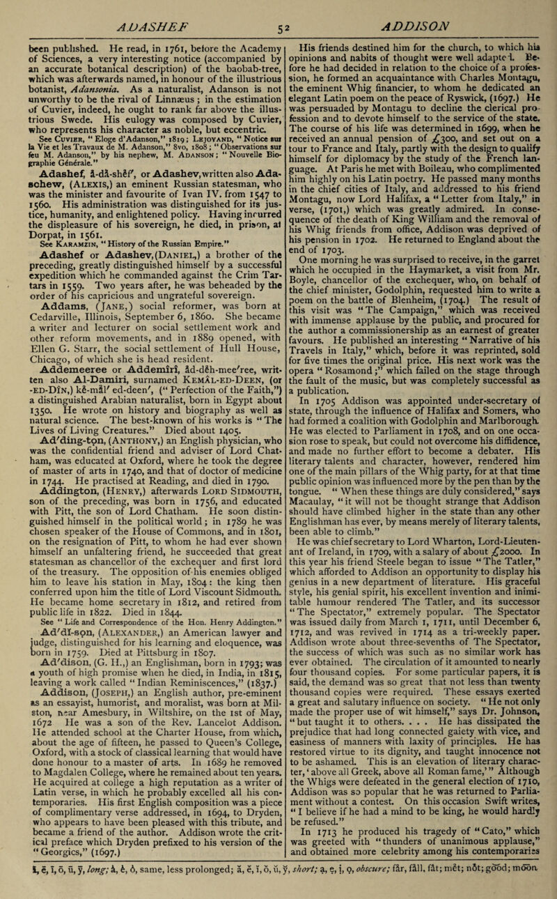 been published. He read, in 1761, before the Academy of Sciences, a very interesting notice (accompanied by an accurate botanical description) of the baobab-tree, which was afterwards named, in honour of the illustrious botanist, Adansotiia. As a naturalist, Adanson is not unworthy to be the rival of Linnaeus ; in the estimation of Cuvier, indeed, he ought to rank far above the illus¬ trious Swede. His eulogy was composed by Cuvier, who represents his character as noble, but eccentric. See Cuvier, “ Eloge d’Adanson,” 1819; Lejoyand, “ Notice bui la Vie et lesTravaux de M. Adanson,” 8vo, 1808 ; “Observations sur feu M. Adanson,” by his nephew, M. Adanson; “Nouvelle Bio¬ graphic G^n^rale.” Adashef, £-di-sh£f', or Adashev,written also Ada- schew, (Alexis,) an eminent Russian statesman, who was the minister and favourite of Ivan IV. from 1547 to 1560. His administration was distinguished for its jus¬ tice, humanity, and enlightened policy. Having incurred the displeasure of his sovereign, he died, in prison, al Dorpat, in 1561. See Karamzin, “History of the Russian Empire.” Adashef or Adashev,(Daniel,) a brother of the preceding, greatly distinguished himself by a successful expedition which he commanded against the Crim Tar¬ tars in 1559. Two years after, he was beheaded by the order of his capricious and ungrateful sovereign. Addams, (Jane,) social reformer, was born at Cedarville, Illinois, September 6, i860. She became a writer and lecturer on social settlement work and other reform movements, and in 1889 opened, with Ellen G. Starr, the social settlement of Hull House, Chicago, of which she is head resident. Addemeeree or Addemiri, id-d£h-mee'ree, writ¬ ten also Al-Damiri, surnamed Kemal-ed-Deen, (or -ed-DIn,) k£-mtl' ed-deen', (“ Perfection of the Faith,”) a distinguished Arabian naturalist, born in Egypt about 1350. He wrote on history and biography as well as natural science. The best-known of his works is “ The Lives of Living Creatures.” Died about 1405. Ad'diiig-ton, (Anthony,) an English physician, who was the confidential friend and adviser of Lord Chat¬ ham, was educated at Oxford, where he took the degree of master of arts in 1740, and that of doctor of medicine in 1744. He practised at Reading, and died in 1790. Addington, (Henry,) afterwards Lord Sidmouth, son of the preceding, was born in 1756, and educated with Pitt, the son of Lord Chatham. He soon distin¬ guished himself in the political world; in 1789 he was chosen speaker of the House of Commons, and in 1801, on the resignation of Pitt, to whom he had ever shown himself an unfaltering friend, he succeeded that great statesman as chancellor of the exchequer and first lord of the treasury. The opposition of his enemies obliged him to leave his station in May, 1S04: the king then conferred upon him the title of Lord Viscount Sidmouth. He became home secretary in 1812, and retired from public life in 1822. Died in 1844. See “ Life and Correspondence of the Hon. Henry Addington.” Ad'dI-son, (Alexander,) an American lawyer and judge, distinguished for his learning and eloquence, was Dorn in 1759. Died at Pittsburg in 1807. Ad'dison, (G. H.,) an Englishman, born in 1793; was a youth of high promise when he died, in India, in 1815, leaving a work called “Indian Reminiscences,” (1837.) Addison, (Joseph,) an English author, pre-eminent as an essayist, humorist, and moralist, was born at Mil- ston, near Amesbury, in Wiltshire, on the 1st of May, 1672 He was a son of the Rev. Lancelot Addison. He attended school at the Charter House, from which, about the age of fifteen, he passed to Queen’s College, Oxford, with a stock of classical learning that would have done honour to a master of arts. In 1689 he removed to Magdalen College, where he remained about ten years. He acquired at college a high reputation as a writer of Latin verse, in which he probably excelled all his con¬ temporaries. His first English composition was a piece of complimentary verse addressed, in 1694, to Dryden, who appears to have been pleased with this tribute, and became a friend of the author. Addison wrote the crit¬ ical preface which Dryden prefixed to his version of the “Georgies,” (1697.) I, e, 1,6, u, y, long; k, b, 6, same, less prolonged; a, e, 1, 6, u, His friends destined him for the church, to which hia opinions and nabits of thought were well adapted. Be¬ fore he had decided in relation to the choice of a profes¬ sion, he formed an acquaintance with Charles Montagu, the eminent Whig financier, to whom he dedicated an elegant Latin poem on the peace of Ryswick, (1697.) He was persuaded by Montagu to decline the clerical pro¬ fession and to devote himself to the service of the state. The course of his life was determined in 1699, when he received an annual pension of ^300, and set out on a tour to France and Italy, partly with the design to qualify himself for diplomacy by the study of the French lan¬ guage. At Paris he met with Boileau, who complimented him highly on his Latin poetry. He passed many months in the chief cities of Italy, and addressed to his friend Montagu, now Lord Halifax, a “ Letter from Italy,” in verse, (1701,) which was greatly admired. In conse¬ quence of the death of King William and the removal of his Whig friends from office, Addison was deprived of his pension in 1702. He returned to England about the end of 1703. One morning he was surprised to receive, in the garret which he occupied in the Haymarket, a visit from Mr. Boyle, chancellor of the exchequer, who, on behalf of the chief minister, Godolphin, requested him to write a poem on the battle of Blenheim, (1704.) The result of this visit was “The Campaign,” which was received with immense applause by the public, and procured for the author a commissionership as an earnest of greater favours. He published an interesting “Narrative of his Travels in Italy,” which, before it was reprinted, sold for five times the original price. His next work was the opera “ Rosamond ;” which failed on the stage through the fault of the music, but was completely successful as a publication. In 1705 Addison was appointed under-secretary of state, through the influence of Halifax and Somers, who had formed a coalition with Godolphin and Marlborough. He was elected to Parliament in 1708, and on one occa¬ sion rose to speak, but could not overcome his diffidence, and made no further effort to become a debater. His literary talents and character, however, rendered him one of the main pillars of the Whig party, for at that time public opinion was influenced more by the pen than by the tongue. “ When these things are duly considered,” says Macaulay, “ it will not be thought strange that Addison should have climbed higher in the state than any other Englishman has ever, by means merely of literary talents, been able to climb.” He was chief secretary to Lord Wharton, Lord-Lieuten¬ ant of Ireland, in 1709, with a salary of about ^2000. In this year his friend Steele began to issue “ The Tatler,” which afforded to Addison an opportunity to display his genius in a new department of literature. His graceful style, his genial spirit, his excellent invention and inimi¬ table humour rendered The Tatler, and its successor “ The Spectator,” extremely popular. The Spectator was issued daily from March 1, 1711, until December 6, 1712, and was revived in 1714 as a tri-weekly paper. Addison wrote about three-sevenths of The Spectator, the success of which was such as no similar work has ever obtained. The circulation of it amounted to nearly four thousand copies. For some particular papers, it is said, the demand was so great that not less than twenty thousand copies were required. These essays exerted a great and salutary influence on society. “ He not only made the proper use of wit himself,” says Dr. Johnson, “ but taught it to others. . . . He has dissipated the prejudice that had long connected gaiety with vice, and easiness of manners with laxity of principles. He has restored virtue to its dignity, and taught innocence not to be ashamed. This is an elevation of literary charac¬ ter, ‘ above all Greek, above all Roman fame,’ ” Although the Whigs were defeated in the general election of 1710, Addison was so popular that he was returned to Parlia¬ ment without a contest. On this occasion Swift writes, “ I believe if he had a mind to be king, he would hardly be refused.” In 1713 he produced his tragedy of “Cato,” which was greeted with “thunders of unanimous applause,” and obtained more celebrity among his contemporaries fir, fill, fit; mSt; n5t; good; moba y, short; a, e, i, o, obscure;