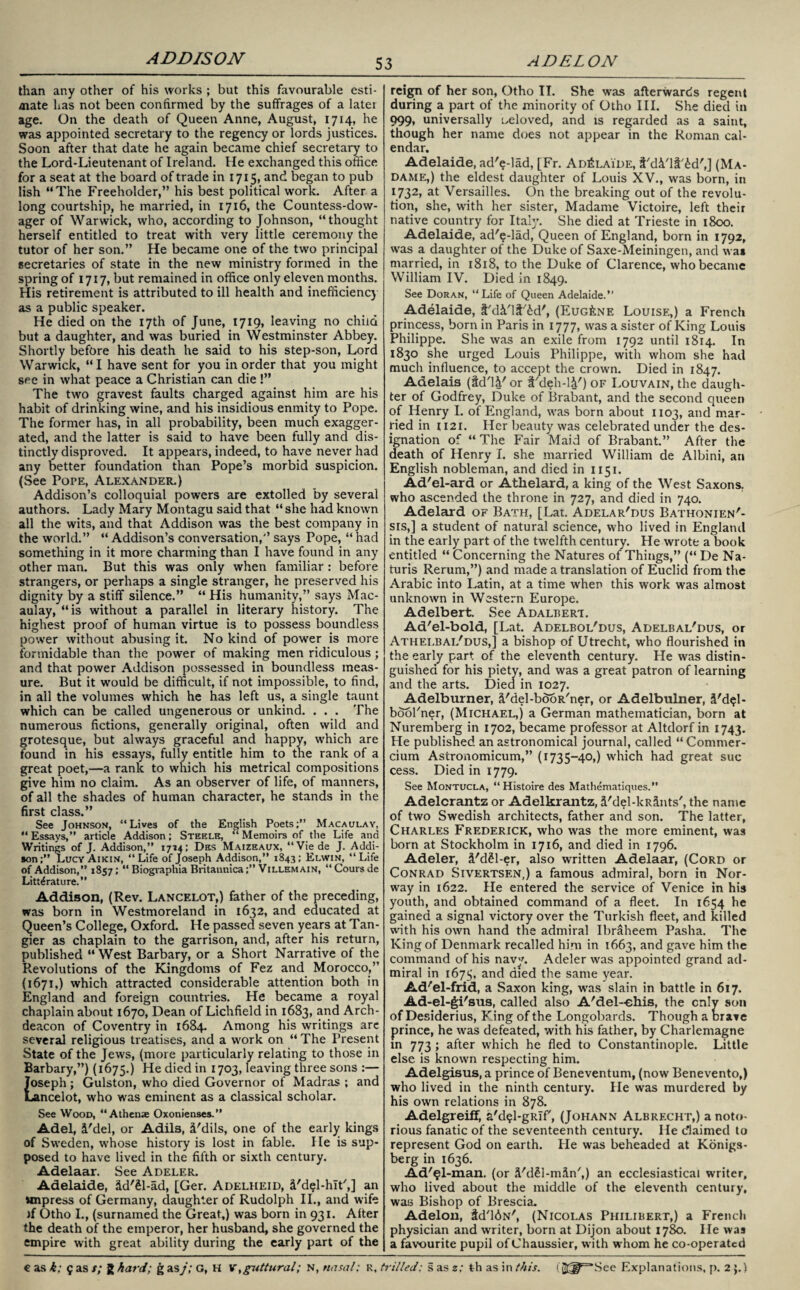 than any other of his works ; but this favourable esti¬ mate has not been confirmed by the suffrages of a later age. On the death of Queen Anne, August, 1714, he was appointed secretary to the regency or lords justices. Soon after that date he again became chief secretary to the Lord-Lieutenant of Ireland. He exchanged this office for a seat at the board of trade in 1715, and began to pub lish “The Freeholder,” his best political work. After a long courtship, he married, in 1716, the Countess-dow¬ ager of Warwick, who, according to Johnson, “thought herself entitled to treat with very little ceremony the tutor of her son.” He became one of the two principal secretaries of state in the new ministry formed in the spring of 1717, but remained in office only eleven months. His retirement is attributed to ill health and inefficiency as a public speaker. He died on the 17th of June, 1719, leaving no child but a daughter, and was buried in Westminster Abbey. Shortly before his death he said to his step-son, Lord Warwick, “I have sent for you in order that you might see in what peace a Christian can die !” The two gravest faults charged against him are his habit of drinking wine, and his insidious enmity to Pope. The former has, in all probability, been much exagger¬ ated, and the latter is said to have been fully and dis¬ tinctly disproved. It appears, indeed, to have never had any better foundation than Pope’s morbid suspicion. (See Pope, Alexander.) Addison’s colloquial powers are extolled by several authors. Lady Mary Montagu said that “ she had known all the wits, and that Addison was the best company in the world.” “ Addison’s conversation,'’ says Pope, “ had something in it more charming than I have found in any other man. But this was only when familiar : before strangers, or perhaps a single stranger, he preserved his dignity by a stiff silence.” “ His humanity,” says Mac¬ aulay, “is without a parallel in literary history. The highest proof of human virtue is to possess boundless power without abusing it. No kind of power is more formidable than the power of making men ridiculous; and that power Addison possessed in boundless meas¬ ure. But it would be difficult, if not impossible, to find, in all the volumes which he has left us, a single taunt which can be called ungenerous or unkind. . . . The numerous fictions, generally original, often wild and grotesque, but always graceful and happy, which are found in his essays, fully entitle him to the rank of a great poet,—a rank to which his metrical compositions give him no claim. As an observer of life, of manners, of all the shades of human character, he stands in the first class.” See Johnson, “Lives of the English Poets;” Macaulay, “ Essays,” article Addison; Steele, “ Memoirs of the Life and Writings of J. Addison,” 17*4; Des Maizeaux, “Viede J. Addi¬ son;” Lucy Aikin, “Life of Joseph Addison,” 1843; Elwin, “Life of Addison,” 1857 ; “ Biographia Britaunica;” Villemain, “ Cours de Literature.” Addison, (Rev. Lancelot,) father of the preceding, was born in Westmoreland in 1632, and educated at Queen’s College, Oxford. He passed seven years at Tan¬ gier as chaplain to the garrison, and, after his return, published “West Barbary, or a Short Narrative of the Revolutions of the Kingdoms of Fez and Morocco,” (1671,) which attracted considerable attention both in England and foreign countries. He became a royal chaplain about 1670, Dean of Lichfield in 1683, and Arch¬ deacon of Coventry in 1684. Among his writings are several religious treatises, and a work on “ The Present State of the Jews, (more particularly relating to those in Barbary,”) (1675.) He died in 1703, leaving three sons :— Joseph; Gulston, who died Governor of Madras ; and Lancelot, who was eminent as a classical scholar. See Wood, “Atheuae Oxonienses.” Adel, i'del, or Adils, i'dils, one of the early kings of Sweden, whose history is lost in fable. He is sup¬ posed to have lived in the fifth or sixth century. Adelaar. See Adeler. Adelaide, dd'Sl-ad, [Ger. Adelheid, H'd^l-hit',] an unpress of Germany, daughter of Rudolph II., and wife )f Otho I., (surnamed the Great,) was born in 931. Alter the death of the emperor, her husband, she governed the empire with great ability during the early part of the reign of her son, Otho II. She was afterwards regent during a part of the minority of Otho III. She died in 999, universally oeloved, and is regarded as a saint, though her name does not appear in the Roman cal¬ endar. Adelaide, ad'?-lad, [Fr. Adelaide, i'dk'lt'£d',] (Ma¬ dame,) the eldest daughter of Louis XV., was born, in 1732, at Versailles. On the breaking out of the revolu¬ tion, she, with her sister, Madame Victoire, left their native country for Italy. She died at Trieste in 1800. Adelaide, ad'e-lad, Queen of England, born in 1792, was a daughter of the Duke of Saxe-Meiningen, and was married, in 1818, to the Duke of Clarence, who became William IV. Died in 1849. See Doran, “Life of Queen Adelaide.” Adelaide, S'dk'lt^d', (Eugene Louise,) a French princess, born in Paris in 1777, was a sister of King Louis Philippe. She was an exile from 1792 until 1814. In 1830 she urged Louis Philippe, with whom she had much influence, to accept the crown. Died in 1847. Adelais (td'li' or t'deh-hV) of Louvain, the daugh¬ ter of Godfrey, Duke of Brabant, and the second queen of Henry I. of England, was born about 1103, and mar¬ ried in U2i. Her beauty was celebrated under the des¬ ignation of “ The Fair Maid of Brabant.” After the death of Henry I. she married William de Albini, an English nobleman, and died in 1151. Ad'el-ard or Atlielard, a king of the West Saxons, who ascended the throne in 727, and died in 740. Adelard of Bath, [Lat. Adelar'dus Bathonien'- sis,] a student of natural science, who lived in England in the early part of the twelfth century. He wrote a book entitled “ Concerning the Natures of Things,” (“ De Na- turis Rerum,”) and made a translation of Euclid from the Arabic into Latin, at a time when this work was almost unknown in Western Europe. Adelbert. See Adalbert. Ad'el-bold, [Lat. Adelbol'dus, Adelbal'dus, or Athei.bai/dus,] a bishop of Utrecht, who flourished in the early part of the eleventh century. He was distin¬ guished for his piety, and was a great patron of learning and the arts. Died in 1027. Adelburner, jPdel-bdbR'ner, or Adelbulner, 2i'd$I- boorner, (Michael,) a German mathematician, born at Nuremberg in 1702, became professor at Altdorf in 1743. He published an astronomical journal, called “ Commer- cium Astronomicum,” (1735-40,) which had great sue cess. Died in 1779. See Montucla, “Histoire des Mathematiques.” Adelcrantz or Adelkrantz, jUdel-kR^uts', the name of two Swedish architects, father and son. The latter, Charles Frederick, who was the more eminent, was born at Stockholm in 1716, and died in 1796. Adeler, d'd^l-er, also written Adelaar, (Cord or Conrad Sivertsen,) a famous admiral, born in Nor¬ way in 1622. He entered the service of Venice in his youth, and obtained command of a fleet. In 1654 he gained a signal victory over the Turkish fleet, and killed with his own hand the admiral Ibraheem Pasha. The King of Denmark recalled him in 1663, and gave him the command of his navy. Adeler was appointed grand ad¬ miral in 1675, an^ died the same year. Ad'el-frid, a Saxon king, was slain in battle in 617. Ad-el-gi'sus, called also A'del-ehis, the cnly son of Desiderius, King of the Longobards. Though a brave prince, he was defeated, with his father, by Charlemagne m 773 ; after which he fled to Constantinople. Little else is known respecting him. Adelgisus, a prince of Beneventum, (now Benevento,) who lived in the ninth century. He was murdered l>y his own relations in 878. Adelgreiff, a'd^l-gRiff, (Johann Albrecht,) a noto¬ rious fanatic of the seventeenth century. He dlaimed to represent God on earth. He was beheaded at Konigs- berg in 1636. Ad'^l-man. (or H'd^l-m&n',) an ecclesiastical writer, who lived about the middle of the eleventh century, was Bishop of Brescia. Adelon, td'16N', (Nicolas Philibert,) a French physician and writer, born at Dijon about 1780. He was a favourite pupil ofChaussier, with whom he co-operated