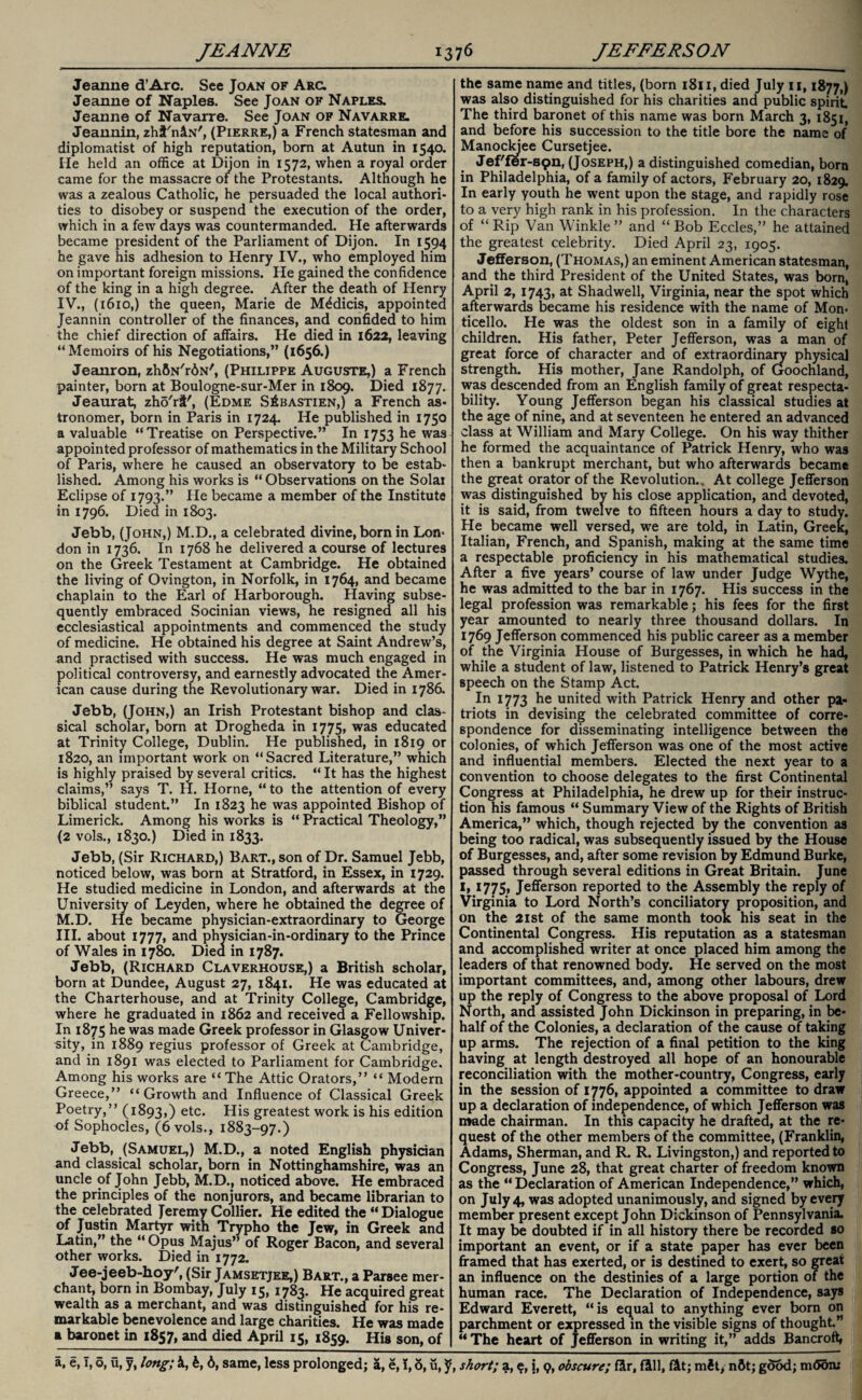 Jeanne d’Arc. See Joan of Arc. Jeanne of Naples. See Joan of Naples. Jeanne of Navarre. See Joan of Navarre. Jeannin, zhi'niN', (Pierre,) a French statesman and diplomatist of high reputation, bom at Autun in 1540. He held an office at Dijon in 1572, when a royal ordeT came for the massacre of the Protestants. Although he was a zealous Catholic, he persuaded the local authori¬ ties to disobey or suspend the execution of the order, which in a few days was countermanded. He afterwards became president of the Parliament of Dijon. In 1594 he gave his adhesion to Henry IV., who employed him on important foreign missions. He gained the confidence of the king in a high degree. After the death of Henry IV., (1610,) the queen, Marie de MAdicis, appointed Jeannin controller of the finances, and confided to him the chief direction of affairs. He died in 1622, leaving “ Memoirs of his Negotiations,” (1656.) Jeanron, zhBN/r6N/, (Philippe Auguste,) a French painter, born at Boulogne-sur-Mer in 1809. Died 1877. Jeaurat, zhd'ri', (Edme S^bastien,) a French as¬ tronomer, born in Paris in 1724. He published in 1750 a valuable “Treatise on Perspective.” In 1753 he was appointed professor of mathematics in the Military School of Paris, where he caused an observatory to be estab¬ lished. Among his works is “ Observations on the Solar Eclipse of 1793.” He became a member of the Institute in 1796. Died in 1803. Jebb, (John,) M.D., a celebrated divine, born in Lon¬ don in 1736. In 1768 he delivered a course of lectures on the Greek Testament at Cambridge. He obtained the living of Ovington, in Norfolk, in 1764, and became chaplain to the Earl of Harborough. Having subse¬ quently embraced Socinian views, he resigned all his ecclesiastical appointments and commenced the study of medicine. He obtained his degree at Saint Andrew’s, and practised with success. He was much engaged in political controversy, and earnestly advocated the Amer¬ ican cause during the Revolutionary war. Died in 1786. Jebb, (John,) an Irish Protestant bishop and clas¬ sical scholar, born at Drogheda in 1775, was educated at Trinity College, Dublin. He published, in 1819 or 1820, an important work on “Sacred Literature,” which is highly praised by several critics. “ It has the highest claims,” says T. H. Horne, “ to the attention of every biblical student.” In 1823 he was appointed Bishop of Limerick. Among his works is “ Practical Theology,” (2 vols., 1830.) Died in 1833. Jebb, (Sir Richard,) Bart., son of Dr. Samuel Jebb, noticed below, was born at Stratford, in Essex, in 1729. He studied medicine in London, and afterwards at the University of Leyden, where he obtained the degree of M.D. He became physician-extraordinary to George III. about 1777, and physician-in-ordinary to the Prince of Wales in 1780. Diea in 1787. Jebb, (Richard Claverhouse,) a British scholar, born at Dundee, August 27, 1841. He was educated at the Charterhouse, and at Trinity College, Cambridge, where he graduated in 1862 and received a Fellowship. In 1875 he was made Greek professor in Glasgow Univer¬ sity, in 1889 regius professor of Greek at Cambridge, and in 1891 was elected to Parliament for Cambridge. Among his works are “The Attic Orators,” “ Modern Greece,” “ Growth and Influence of Classical Greek Poetry,” (1893,) etc. His greatest work is his edition of Sophocles, (6 vols., 1883-97.) Jebb, (Samuel,) M.D., a noted English physician and classical scholar, born in Nottinghamshire, was an uncle of John Jebb, M.D., noticed above. He embraced the principles of the nonjurors, and became librarian to the celebrated Jeremy Collier. He edited the “ Dialogue of Justin Martyr with Trypho the Jew, in Greek and Latin,” the “ Opus Majus” of Roger Bacon, and several other works. Died in 1772. Jee-jeeb-hoy', (Sir Jamsetjee,) Bart., a Parsee mer¬ chant, born in Bombay, July 15, 1783. He acquired great wealth as a merchant, and was distinguished for his re¬ markable benevolence and large charities. He was made a baronet in 1857, and died April 15, 1859. His son, of the same name and titles, (born 1811, died July 11,1877,) was also distinguished for his charities and public spirit The third baronet of this name was born March 3, 1851, and before his succession to the title bore the name of Manockjee Cursetjee. Jef'fer-S9n, (Joseph,) a distinguished comedian, born in Philadelphia, of a family of actors, February 20, 1829. In early youth he went upon the stage, and rapidly rose to a very high rank in his profession. In the characters of “ Rip Van Winkle ” and “ Bob Eccles,” he attained the greatest celebrity. Died April 23, 1905. Jefferson, (Thomas,) an eminent American statesman, and the third President of the United States, was born, April 2, 1743, at Shadwell, Virginia, near the spot which afterwards became his residence with the name of Mon- ticello. He was the oldest son in a family of eight children. His father, Peter Jefferson, was a man of great force of character and of extraordinary physical strength. His mother, Jane Randolph, of Goochland, was descended from an English family of great respecta¬ bility. Young Jefferson began his classical studies at the age of nine, and at seventeen he entered an advanced class at William and Mary College. On his way thither he formed the acquaintance of Patrick Henry, who was then a bankrupt merchant, but who afterwards became the great orator of the Revolution., At college Jefferson was distinguished by his close application, and devoted, it is said, from twelve to fifteen hours a day to study. He became well versed, we are told, in Latin, Greek, Italian, French, and Spanish, making at the same time a respectable proficiency in his mathematical studies. After a five years’ course of law under Judge Wythe, he was admitted to the bar in 1767. His success in the legal profession was remarkable; his fees for the first year amounted to nearly three thousand dollars. In 1769 Jefferson commenced his public career as a member of the Virginia House of Burgesses, in which he had, while a student of law, listened to Patrick Henry’s great speech on the Stamp Act. In 1773 he united with Patrick Henry and other pa¬ triots in devising the celebrated committee of corre¬ spondence for disseminating intelligence between the colonies, of which Jefferson was one of the most active and influential members. Elected the next year to a convention to choose delegates to the first Continental Congress at Philadelphia, he drew up for their instruc¬ tion his famous “ Summary View of the Rights of British America,” which, though rejected by the convention as being too radical, was subsequently issued by the House of Burgesses, and, after some revision by Edmund Burke, passed through several editions in Great Britain. June I, 1775, Jefferson reported to the Assembly the reply of Virginia to Lord North’s conciliatory proposition, and on the 21st of the same month took his seat in the Continental Congress. His reputation as a statesman and accomplished writer at once placed him among the leaders of that renowned body. He served on the most important committees, and, among other labours, drew up the reply of Congress to the above proposal of Lord North, and assisted John Dickinson in preparing, in be¬ half of the Colonies, a declaration of the cause of taking up arms. The rejection of a final petition to the king having at length destroyed all hope of an honourable reconciliation with the mother-country, Congress, early in the session of 1776, appointed a committee to draw up a declaration of independence, of which Jefferson was made chairman. In this capacity he drafted, at the re¬ quest of the other members of the committee, (Franklin, Adams, Sherman, and R. R. Livingston,) and reported to Congress, June 28, that great charter of freedom known as the “ Declaration of American Independence,” which, on July 4, was adopted unanimously, and signed by every member present except John Dickinson of Pennsylvania. It may be doubted if in all history there be recorded so important an event, or if a state paper has ever been framed that has exerted, or is destined to exert, so great an influence on the destinies of a large portion of the human race. The Declaration of Independence, says Edward Everett, “is equal to anything ever born on parchment or expressed in the visible signs of thought.” “ The heart of Jefferson in writing it,” adds Bancroft,