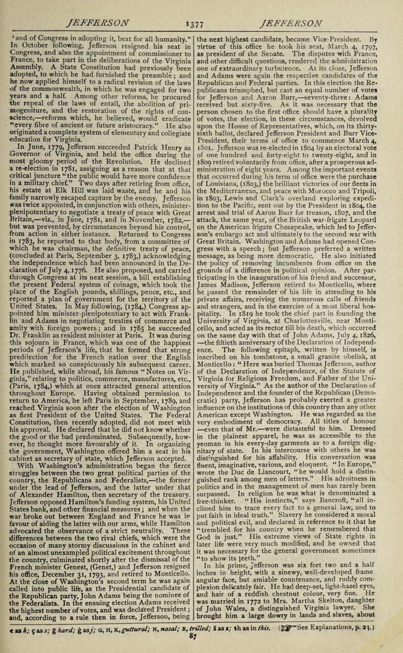 ‘and of Congress in adopting it, beat for all humanity. In October following, Jefferson resigned his seat in Congress, and also the appointment of commissioner to France, to take part in the deliberations of the Virginia Assembly. A State Constitution had previously been adopted, to which he had furnished the preamble ; and he now applied himself to a radical revision of the laws of the commonwealth, in which he was engaged for two years and a half. Among other reforms, he procured the repeal of the laws of entail, the abolition of pri¬ mogeniture, and the restoration of the rights of con¬ science,—reforms which, he believed, would eradicate “every fibre of ancient or future aristocracy. He also originated a complete system of elementary and collegiate education for Virginia. In June, 1779, Jefferson succeeded Patrick Henry as Governor of Virginia, and held the office during the most gloomy period of the Revolution. He declined a re-election in 1781, assigning as a reason that at that critical juncture “the public would have more confidence in a military chief. Two days after retiring from office, his estate at Elk Hill was laid waste, and he and his family narrowly escaped capture by the enemy. Jefferson was twice appointed, in conjunction with others, minister- plenipotentiary to negotiate a treaty of peace with Great Britain,—viz., in June, 1781, and in November, 1782,— but was prevented, by circumstances beyond his control, from action in either instance. Returned to Congress in 1783, he reported to that body, from a committee of which he was chairman, the definitive treaty of peace, (concluded at Paris, September 3, 1783,) acknowledging the independence which had been announced in the De¬ claration of July 4,1776. He also proposed, and carried through Congress at its next session, a bill establishing the present Federal system of coinage, which took the place of the English pounds, shillings, pence, etc., and reported a plan of government for the territory of the United States. In May following, (1784,) Congress ap¬ pointed him minister-plenipotentiary to act with Frank¬ lin and Adams in negotiating treaties of commerce and amity with foreign powers; and in 1785 he succeeded Dr. Franklin as resident minister at Paris. It was during this sojourn in France, which was one of the happiest periods of Jefferson’s life, that he formed that strong predilection for the French nation over the English which marked so conspicuously his subsequent career. He published, while abroad, his famous “Notes on Vir¬ ginia,” relating to politics, commerce, manufactures, etc., (Paris, 1784,) which at once attracted general attention throughout Europe. Having obtained permission to return to America, he left Paris in September, 1789, and reached Virginia soon after the election of Washington as first President of the United States. The Federal Constitution, then recently adopted, did not meet with his approval. He declared that he did not know whether the good or the bad predominated. Subsequently, how¬ ever, he thought more favourably of it. In organizing the government, Washington offered him a seat in his cabinet as secretary of state, which Jefferson accepted. With Washington’s administration began the fierce struggles between the two great political parties of the country, the Republicans and Federalists,—the former under the lead of Jefferson, and the latter under that of Alexander Hamilton, then secretary of the treasury. Jefferson opposed Hamilton’s funding system, his United States bank, and other financial measures; and when the war broke out between England and France he was in favour of aiding the latter with our arms, while Hamilton advocated the observance of a strict neutrality. These differences between the two rival chiefs, which were the occasion of many stormy discussions in the cabinet and of an almost unexampled political excitement throughout the country, culminated shortly after the dismissal of the French minister Genest, (Genet,) and Jefferson resigned his office, December 31, 1793, and retired to Monticello. At the close of Washington’s second term he was again called into public life, as the Presidential candidate of the Republican party, John Adams being the nominee of the Federalists. In the ensuing election Adams received the highest number of votes, and was declared President; and, according to a rule then in force, Jefferson, being the next highest candidate, became Vice-President. By virtue of this office he took his seat, March 4, 1797, as president of the Senate. The disputes with France, and other difficult questions, rendered the administration one of extraordinary turbulence. At its close, Jefferson and Adams were again the respective candidates of the Republican and Federal parties. In this election the Re¬ publicans triumphed, but cast an equal number of votes for Jefferson and Aaron Burr,—seventy-three: Adams received but sixty-five. As it was necessary that the person chosen to the first office should have a plurality of votes, the election, in these circumstances, devolved upon the House of Representatives, which, on its thirty- sixth ballot, declared Jefferson President and Burr Vice- President, their terms of office to commence March 4, 1801. Jefferson was re-elected in 1804 by an electoral vote of one hundred and forty-eight to twenty-eight, and in 1809 retired voluntarily from office, after a prosperous ad¬ ministration of eight years. Among the important events that occurred during his term of office were the purchase of Louisiana, (1803,) the brilliant victories of our fleets in the Mediterranean, and peace with Morocco and Tripoli, in 1803, Lewis and Clark’s overland exploring expedi¬ tion to the Pacific, sent out by the President in 1804, the arrest and trial of Aaron Burr for treason, 1807, and the attack, the same year, of the British war-frigate Leopard on the American frigate Chesapeake, which led to Jeffer¬ son’s embargo act and ultimately to the second war with Great Britain. Washington and Adams had opened Con¬ gress with a speech; but Jefferson preferred a written message, as being more democratic. He also initiated the policy of removing incumbents from office on the grounds of a difference in political opinion. After par¬ ticipating in the inauguration of his friend and successor, James Madison, Jefferson retired to Monticello, where he passed the remainder of his life in attending to his private affairs, receiving the numerous calls of friends and strangers, and in the exercise of a most liberal hos¬ pitality. In 1819 he took the chief part in founding the University of Virginia, at Charlottesville, near Monti¬ cello, and acted as its rector till his death, which occurred on the same day with that of John Adams, July 4, 1826, —the fiftieth anniversary of the Declaration of Independ¬ ence. The following epitaph, written by himself, is inscribed on his tombstone, a small granite obelisk, at Monticello: “ Here was buried Thomas Jefferson, author of the Declaration of Independence, of the Statute of Virginia for Religious Freedom, and Father of the Uni¬ versity of Virginia.” As the author of the Declaration of Independence and the founder of the Republican (Demo¬ cratic) party, Jefferson has probably exerted a greater influence on the institutions of this country than any other American except Washington. He was regarded as the very embodiment of democracy. All titles of honour —even that of Mr.—were distasteful to him. Dressed in the plainest apparel, he was as accessible to the yeoman in his every-day garments as to a foreign dig¬ nitary of state. In his intercourse with others he was distinguished for his affability. His conversation was fluent, imaginative, various, and eloquent. “ In Europe, wrote the Due de Liancourt, “he would hold a distin¬ guished rank among men of letters. His adroitness in politics and in the management of men has rarely been surpassed. In religion he was what is denominated a free-thinker. “His instincts,” says Bancroft, “all in¬ clined him to trace every fact to a general law, and to put faith in ideal truth.” Slavery he considered a moral and political evil, and declared in reference to it that he “trembled for his country when he remembered that God is just.” His extreme views of State rights in later life were very much modified, and he owned that it was necessary for the general government sometimes “to show its {eeth.” In his prime, Jefferson was six feet two and a half inches in height, with a sinewy, well-developed frame angular face, but amiable countenance, and ruddy com¬ plexion delicately fair. He had deep-set, light-hazel eyes, and hair of a reddish chestnut colour, very fine. He was married in 1772 to Mrs. Martha Skelton, daughter of John Wales, a distinguished Virginia lawyer. She brought him a large dowry in lands and slaves, about 87