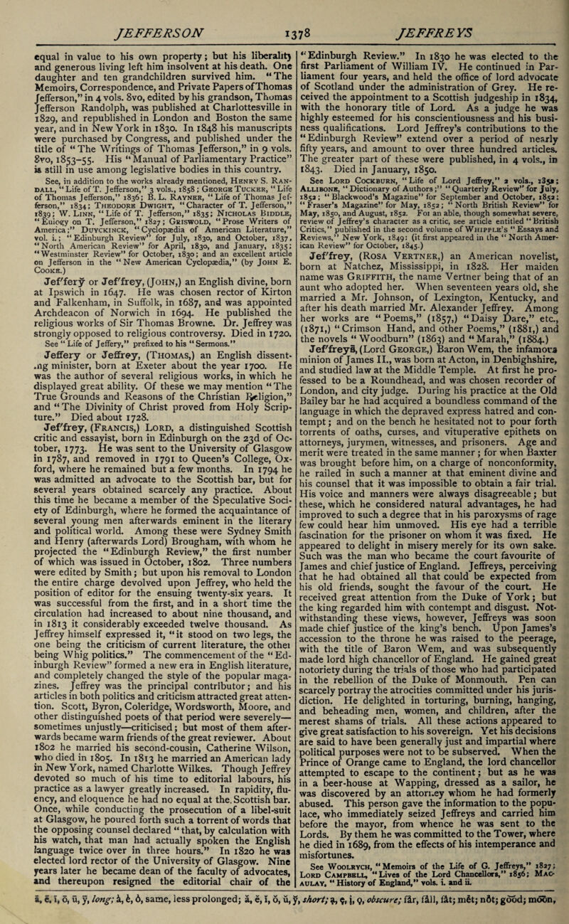 equal in value to his own property; but his liberalit) and generous living left him insolvent at his death. One daughter and ten grandchildren survived him. “The Memoirs, Correspondence, and Private Papers of Thomas Jefferson,” in 4 vols. 8vo, edited by his grandson, Thomas Jefferson Randolph, was published at Charlottesville in 1829, and republished in London and Boston the same year, and in New York in 1830. In 1848 his manuscripts were purchased by Congress, and published under the title of “The Writings of Thomas Jefferson,” in 9 vols. 8vo, 1S53-55. His “Manual of Parliamentary Practice” is still in use among legislative bodies in this country. See, in addition to the works already mentioned, Henry S. Ran¬ dall, “Life ofT. Jefferson,” 3 vols., 1858; George Tucker, “Life of Thomas Jefferson,” 1836; B. L. Rayner, “ Life of Thomas Jef¬ ferson,” 1834; Theodore Dwight, “Character of T. Jefferson,” 1839; W. Linn, “ Life of T. Jefferson,” 1835; Nicholas Biddle, “ Euiogy on T. Jefferson,” 1827; Griswold, “Prose Writers of America;” Duyckinck, “Cyclopaedia of American Literature,” vol. i.; “Edinburgh Review” for July, 1830, and October, 1837, “North American Review” for April, 1830, and January, 1835; “Westminster Review” for October, 1830; and an excellent article on Jefferson in the “New American Cyclopaedia,” (by John E. Cooke.) Jef'fery or Jeffrey, (John,) an English divine, born at Ipswich in 1647. He was chosen rector of Kirton and Falkenham, in Suffolk, in 1687, and was appointed Archdeacon of Norwich in 1694. He published the religious works of Sir Thomas Browne. Dr. Jeffrey was strongly opposed to religious controversy. Died in 1720. See “ Life of Jeffery,” prefixed to his “ Sermons.” Jeffery or Jeffrey, (Thomas,) an English dissent- mg minister, born at Exeter about the year 1700. He was the author of several religious works, in which he displayed great ability. Of these we may mention “The True Grounds and Reasons of the Christian Religion,” and “ The Divinity of Christ proved from Holy Scrip¬ ture.” Died about 1728. Jef'frey, (Francis,) Lord, a distinguished Scottish critic and essayist, born in Edinburgh on the 23d of Oc¬ tober, 1773. He was sent to the University of Glasgow in 1787, and removed in 1791 to Queen’s College, Ox¬ ford, where he remained but a few months. In 1794 he was admitted an advocate to the Scottish bar, but for several years obtained scarcely any practice. About this time he became a member of the Speculative Soci¬ ety of Edinburgh, where he formed the acquaintance of several young men afterwards eminent in the literary and political world. Among these were Sydney Smith and Henry (afterwards Lord) Brougham, with whom he projected the “Edinburgh Review,” the first number of which was issued in October, 1802. Three numbers were edited by Smith; but upon his removal to London the entire charge devolved upon Jeffrey, who held the position of editor for the ensuing twenty-six years. It was successful from the first, and in a short time the circulation had increased to about nine thousand, and in 1813 it considerably exceeded twelve thousand. As Jeffrey himself expressed it, “it stood on two legs, the one being the criticism of current literature, the othei being Whig politics.” The commencement of the “ Ed¬ inburgh Review” formed a new era in English literature, and completely changed the style of the popular maga¬ zines. Jeffrey was the principal contributor; and his articles in both politics and criticism attracted great atten¬ tion. Scott, Byron, Coleridge, Wordsworth, Moore, and other distinguished poets of that period were severely— sometimes unjustly—criticised; but most of them after¬ wards became warm friends of the great reviewer. About 1802 he married his second-cousin, Catherine Wilson, who died in 1805. In 1813 he married an American lady in New York, named Charlotte Wilkes. Though Jeffrey devoted so much of his time to editorial labours, his practice as a lawyer greatly increased. In rapidity, flu¬ ency, and eloquence he had no equal at the. Scottish bar. Once, while conducting the prosecution of a libel-suit at Glasgow, he poured forth such a torrent of words that the opposing counsel declared “ that, by calculation with his watch, that man had actually spoken the English language twice over in three hours.” In 1820 he was elected lord rector of the University of Glasgow. Nine years later he became dean of the faculty of advocates, and thereupon resigned the editorial chair of the “Edinburgh Review.” In 1830 he was elected to the first Parliament of William IV. He continued in Par¬ liament four years, and held the office of lord advocate of Scotland under the administration of Grey. He re¬ ceived the appointment to a Scottish judgeship in 1834, with the honorary title of Lord. As a judge he was highly esteemed for his conscientiousness and his busi¬ ness qualifications. Lord Jeffrey’s contributions to the “Edinburgh Review” extend over a period of nearly fifty years, and amount to over three hundred articles. The greater part of these were published, in 4 vols., in 1843. Died in January, 1850. See Lord Cockburn, “Life of Lord Jeffrey,” 2 vols., i3j*; Allibone, “Dictionary of Authors;” “Quarterly Review’' for July, 1852; “ Blackwood’s Magazine” for September and October, 1852; “Fraser’s Magazine” for May, 1852; “North British Review” for May, 1850, and August, 1852. Foi an able, though somewhat severe, review of Jeffrey’s character as a critic, see article entitled “British Critics,” published in the second volume of Whipple’s “Essays and Reviews,” New York, 1849: (it first appeared in the “ North Amer¬ ican Review” for October, 1845.) Jef'frey, (Rosa Vertner,) an American novelist, born at Natchez, Mississippi, in 1828. Her maiden name was Griffith, the name Vertner being that of an aunt who adopted her. When seventeen years old, she married a Mr. Johnson, of Lexington, Kentucky, and after his death married Mr. Alexander Jeffrey. Among her works are “Poems,” (1857,) “Daisy Dare,” etc., (1871,) “Crimson Hand, and other Poems,” (1881,) and the novels “ Woodburn” (1863) and “Marah,” (1884.) Jef'freys, (Lord George,) Baron Wem, the infamous minion of James II., was born at Acton, in Denbighshire, and studied law at the Middle Temple. At first he pro¬ fessed to be a Roundhead, and was chosen recorder of London, and city judge. During his practice at the Old Bailey bar he had acquired a boundless command of the language in which the depraved express hatred and con¬ tempt ; and on the bench he hesitated not to pour forth torrents of oaths, curses, and vituperative epithets on attorneys, jurymen, witnesses, and prisoners. Age and merit were treated in the same manner ; for when Baxter was brought before him, on a charge of nonconformity, he railed in such a manner at that eminent divine and his counsel that it was impossible to obtain a fair trial. His voice and manners were always disagreeable; but these, which he considered natural advantages, he had improved to such a degree that in his paroxysms of rage few could hear him unmoved. His eye had a terrible fascination for the prisoner on whom it was fixed. He appeared to delight in misery merely for its own sake. Such was the man who became the court favourite of James and chief justice of England. Jeffreys, perceiving that he had obtained all that could be expected from his old friends, sought the favour of the court. He received great attention from the Duke of York; but the king regarded him with contempt and disgust. Not¬ withstanding these views, however, Jeffreys was soon made chief justice of the king’s bench. Upon James’s accession to the throne he was raised to the peerage, with the title of Baron Wem, and was subsequently made lord high chancellor of England. He gained great notoriety during the trials of those who had participated in the rebellion of the Duke of Monmouth. Pen can scarcely portray the atrocities committed under his juris¬ diction. He delighted in torturing, burning, hanging, and beheading men, women, and children, after the merest shams of trials. All these actions appeared to give great satisfaction to his sovereign. Yet his decisions are said to have been generally just and impartial where political purposes were not to be subserved. When the Prince of Orange came to England, the lord chancellor attempted to escape to the continent; but as he was in a beer-house at Wapping, dressed as a sailor, he was discovered by an attorney whom he had formerly abused. This person gave the information to the popu¬ lace, who immediately seized Jeffreys and carried him before the mayor, from whence he was sent to the Lords. By them he was committed to the Tower, where he died in 1689, from the effects of his intemperance and misfortunes. See Woolrvch, “Memoirs of the Life of G. Jeffreys,” 1827; Lord Campbell, “Lives of the Lord Chancellors,” 1856; Mac¬ aulay, “ History of England,” vols. i. and ii.