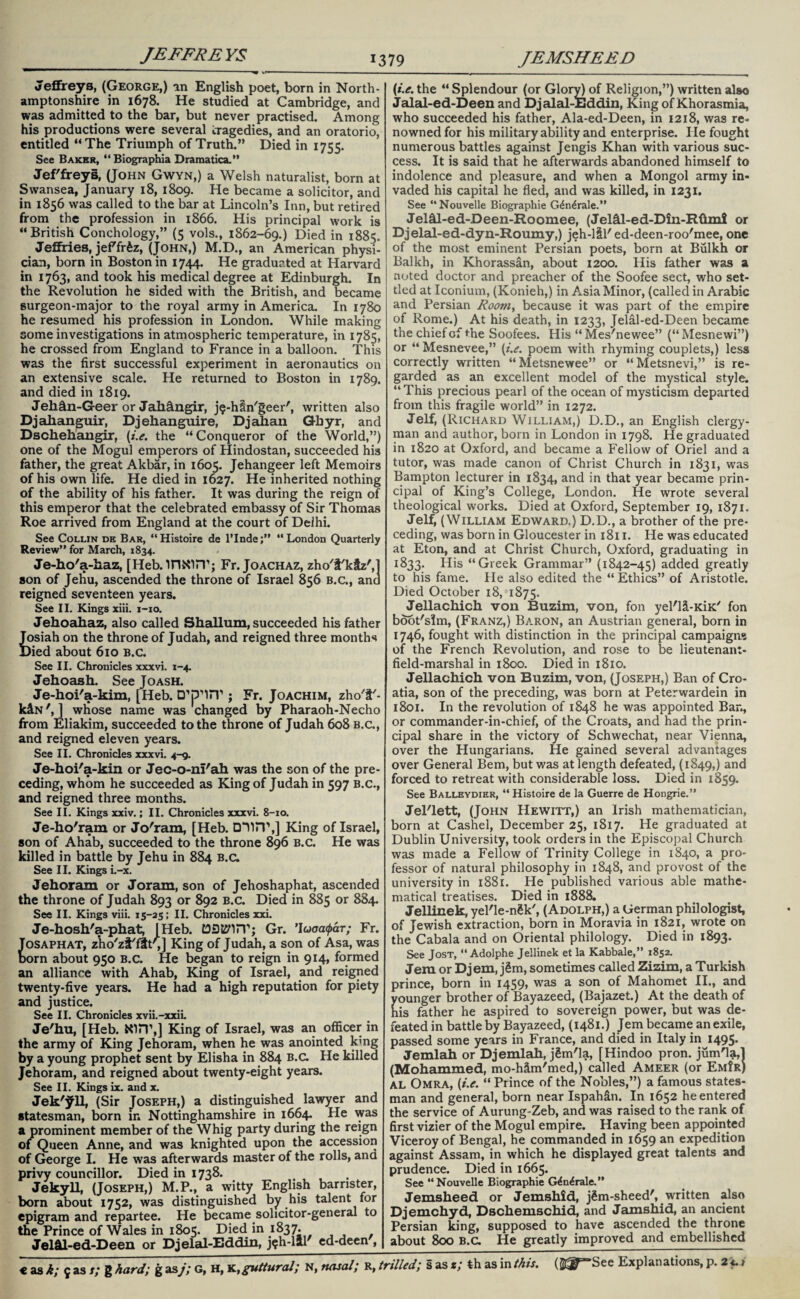 Jeffreys, (George,) an English poet, born in North¬ amptonshire in 1678. He studied at Cambridge, and was admitted to the bar, but never practised. Among his productions were several tragedies, and an oratorio, entitled “The Triumph of Truth.” Died in 1755. See Baker, “ Biographia Dramatica.” Jeffreys, (John Gwyn,) a Welsh naturalist, born at Swansea, January 18, 1809. He became a solicitor, and in 1856 was called to the bar at Lincoln’s Inn, but retired from the profession in 1866. His principal work is “British Conchology,” (5 vols., 1862-69.) Died in 1885. Jeffries, jeffr£z, (John,) M.D., an American physi¬ cian, born in Boston in 1744. He graduated at Harvard in 1763, and took his medical degree at Edinburgh. In the Revolution he sided with the British, and became surgeon-major to the royal army in America. In 1780 he resumed his profession in London. While making some investigations in atmospheric temperature, in 1785, he crossed from England to France in a balloon. This was the first successful experiment in aeronautics on an extensive scale. He returned to Boston in 1789. and died in 1819. Jeh&n-Geer or Jahangir, j$-h§ngeer', written also Djalianguir, Djehanguire, Djahan Ghyr, and Dschehangir, (i.e. the “Conqueror of the World,”) one of the Mogul emperors of Hindostan, succeeded his father, the great Akbar, in 1605. Jehangeer left Memoirs of his own life. He died in 1627. He inherited nothing of the ability of his father. It was during the reign of this emperor that the celebrated embassy of Sir Thomas Roe arrived from England at the court of Delhi. See Collin de Bar, “Histoire de l’lnde;” “London Quarterly Review” for March, 1834. Je-ho'a-haz, [Heb.inxin’j Fr. Joachaz, zho't'kiz',1 son of Jehu, ascended the throne of Israel 856 b.c., and reigned seventeen years. See II. Kings xiii. 1-10. Jehoahaz, also called Shallum, succeeded his father Josiah on the throne of Judah, and reigned three months )ied about 610 b.c. See II. Chronicles xxxvi. 1-4. Jehoash. See Joash. Je-hoi'a-kim, [Heb. ; Fr. Joachim, zho'IF- k&N', ] whose name was changed by Pharaoh-Necho from Eliakim, succeeded to the throne of Judah 608 b.c., and reigned eleven years. See II. Chronicles xxxvi. 4-9. Je-hoi'a-kin or Jec-o-nI'ah was the son of the pre¬ ceding, whom he succeeded as King of Judah in 597 B.c., and reigned three months. See II. Kings xxiv.; II. Chronicles xxxvi. 8-10. Je-ho'ram or Jo'ram, [Heb. King of Israel, son of Ahab, succeeded to the throne 896 B.c. He was killed in battle by Jehu in 884 b.c. See II. Kings i.-x. Jehoram or Joram, son of Jehoshaphat, ascended the throne of Judah 893 or 892 b.c. Died in 885 or 884. See II. Kings viii. 15-25; II. Chronicles xxi. Je-hosh'a-phat, [Heb. t93t8fl5T; Gr. 'Icjaa<par; Fr. Tosaphat, z’ho'zt'flt',] King of Judah, a son of Asa, was born about 950 b.c. He began to reign in 914, formed an alliance with Ahab, King of Israel, and reigned twenty-five years. He had a high reputation for piety and justice. See II. Chronicles xvii.-xxii. Je'hu, [Heb. NITT,] King of Israel, was an officer in the army of King Jehoram, when he was anointed kmg by a young prophet sent by Elisha in 884 b.c. He killed Jehoram, and reigned about twenty-eight years. See II. Kings ix. and x. Jek'^ll, (Sir Joseph,) a distinguished lawyer and statesman, born in Nottinghamshire in 1664. He was a prominent member of the Whig party during the reign of Queen Anne, and was knighted upon the accession of George I. He was afterwards master of the rolls, ana privy councillor. Died in 1738. Jekyll, (Joseph,) M.P., a witty English barrister, born about 1752, was distinguished by his talent for epigram and repartee. He became solicitor-general to the Prince of Wales in 1805. Died in J837. Jel&l-ed-Deen or Djelal-Eddin, j^h-lal ed-deen , (i.e. the “ Splendour (or Glory) of Religion,”) written also Jalal-ed-Deen and Djalal-JEiddin, King of Khorasmia, who succeeded his father, Ala-ed-Deen, in 1218, was re¬ nowned for his military ability and enterprise. He fought numerous battles against Jengis Khan with various suc¬ cess. It is said that he afterwards abandoned himself to indolence and pleasure, and when a Mongol army in¬ vaded his capital he fled, and was killed, in 1231. See “Nouvelle Biographie G^n^rale.” Jelhl-ed-Deen-Roomee, (Jel&l-ed-Din-Rflmi or Djelal-ed-dyn-Roumy,) jeh-lSl'ed-deen-roo'mee, one of the most eminent Persian poets, born at Bulkh or Balkh, in Khorassan, about 1200. His father was a noted doctor and preacher of the Soofee sect, who set¬ tled at Iconium, (Konieh,) in Asia Minor, (called in Arabic and Persian Room, because it was part of the empire of Rome.) At his death, in 1233, Jelal-ed-Deen became the chief of the Soofees. His “Mes'newee” (“Mesnewi”) or “ Mesnevee,” (i.e. poem with rhyming couplets,) less correctly written “ Metsnewee” or “ Metsnevi,” is re¬ garded as an excellent model of the mystical style. “This precious pearl of the ocean of mysticism departed from this fragile world” in 1272. Jelf, (Richard William,) D.D., an English clergy¬ man and author, born in London in 1798. He graduated in 1820 at Oxford, and became a Fellow of Oriel and a tutor, was made canon of Christ Church in 1831, was Bampton lecturer in 1834, and in that year became prin¬ cipal of King’s College, London. He wrote several theological works. Died at Oxford, September 19, 1871. Jelf, (William Edward.) D.D., a brother of the pre¬ ceding, was born in Gloucester in 1811. He was educated at Eton, and at Christ Church, Oxford, graduating in 1833. His “Greek Grammar” (1842-45) added greatly to his fame. He also edited the “Ethics” of Aristotle. Died October 18, 1875. Jellachich von Buzim, von, fon yel'lH-KiK' fon bdot'sfm, (Franz,) Baron, an Austrian general, born in 1746, fought with distinction in the principal campaigns of the French Revolution, and rose to be lieutenant- field-marshal in 1800. Died in 1810. Jellachich von Buzim, von, (Joseph,) Ban of Cro¬ atia, son of the preceding, was born at Peterwardein in 1801. In the revolution of 1848 he was appointed Ban, or commander-in-chief, of the Croats, and had the prin¬ cipal share in the victory of Schwechat, near Vienna, over the Hungarians. He gained several advantages over General Bern, but was at length defeated, (1849,) and forced to retreat with considerable loss. Died in 1859. See Balleydier, “ Histoire de la Guerre de Hongrie.” Jel'lett, (John Hewitt,) an Irish mathematician, born at Cashel, December 25, 1817. He graduated at Dublin University, took orders in the Episcopal Church was made a Fellow of Trinity College in 1840, a pro¬ fessor of natural philosophy in 1848, and provost of the university in 1881. He published various able mathe¬ matical treatises. Died in 1888. Jellinek, yel'le-ngk', (Adolph,) a German philologist, of Jewish extraction, born in Moravia in 1821, wrote on the Cabala and on Oriental philology. Died in 1893. See Jost, “ Adolphe Jellinek et la Kabbale,” 1852. Jem or Dj em, jSm, sometimes called Zizim, a Turkish prince, born in 1459, was a son of Mahomet II., and younger brother of Bayazeed, (Bajazet.) At the death of his father he aspired to sovereign power, but was de¬ feated in battle by Bayazeed, (1481.) Jem became an exile, passed some years in France, and died in Italy in 1495. Jemlah or Djemlah, jSm'la, [Hindoo pron. jumHaU (Mohammed, mo-hSm'med,) called Ameer (or EmIr) AL Omra, (i.e. “ Prince of the Nobles,”) a famous states¬ man and general, born near Ispah&n. In 1652 he entered the service of Aurung-Zeb, and was raised to the rank of first vizier of the Mogul empire. Having been appointed Viceroy of Bengal, he commanded in 1659 an expedition against Assam, in which he displayed great talents and prudence. Died in 1665. See “Nouvelle Biographie G^n^rale.” Jemsheed or Jemshid, jSm-sheed', written also Djemchyd, Dschemschid, and Jamshid, an ancient Persian king, supposed to have ascended the throne about 800 b.c. He greatly improved and embellished € as k; 9 as s; g hard; g as j; G, H, K, guttural; N,