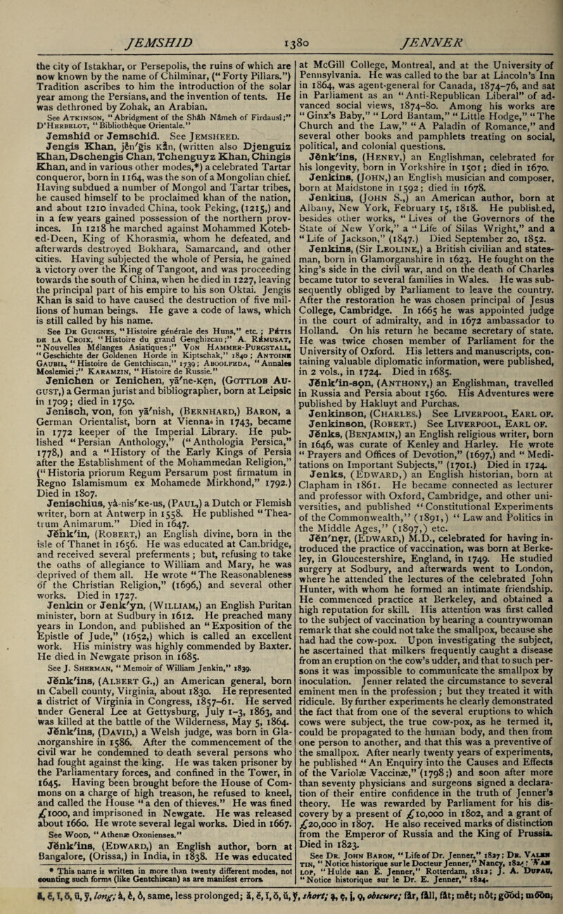 the city of Istakhar, or Persepolis, the ruins of which are now known by the name of Chilminar, (“Forty Pillars.”) Tradition ascribes to him the introduction of the solar year among the Persians, and the invention of tents. He was dethroned by Zohak, an Arabian. See Atkinson, “Abridgment of the Sh&h N&meh of Firdausi;” D’Hkrbelot, “ Biblioth&que Orientale.” Jemshid or Jemschid. See Jemsheed. Jengis Khan, jSn'gis Kin, (written also Djenguiz Khan, Dschengis Chan, Tchenguyz Khan, Chingis Khan, and in various other modes,*) a celebrated Tartar conqueror, born in 1164, was the son of a Mongolian chief. Having subdued a number of Mongol and Tartar tribes, he caused himself to be proclaimed khan of the nation, and about 1210 invaded China, took Peking, (1215,) and in a few years gained possession of the northern prov¬ inces. In 1218 he marched against Mohammed Koteb- ed-Deen, King of Khorasmia, whom he defeated, and afterwards destroyed Bokhara, Samarcand, and other cities. Having subjected the whole of Persia, he gained 'a victory over the King of Tangoot, and was proceeding towards the south of China, when he died in 1227, leaving the principal part of his empire to his son Oktai. Jengis Khan is said to have caused the destruction of five mil¬ lions of human beings. He gave a code of laws, which is still called by his name. See Da Guignes, “ Histoire g^n^rale des Huns,” etc. ; Pins dk la Croix, “Histoire du grand Genghizcan;” A. R^musat, Nouvelles Melanges Asiatiques;” Von Hammer-Purgstall, “Geschichte der Goldenen Horde in Kiptschak,” 1840; Antoine Gaubil, “Histoire de Gentchiscan,” 1739; Aboolfhda, “Annale* Moslemici;” Karamzin, “Histoire de Russie.” Jenichen or lenichen, ya'ne-Ken, (Gottlob Au¬ gust,) a German jurist and bibliographer, born at Leipsic in 1709; died in 1750. Jenisch, von, fon ya'nish, (Bernhard,) Baron, a German Orientalist, born at Vienna* in 1743, became in 1772 keeper of the Imperial Library. He pub¬ lished “ Persian Anthology,” (“ Anthologia Persica,” 1778,) and a “History of the Early Kings of Persia after the Establishment of the Mohammedan Religion,” (“ Historia priorum Regum Persarum post firmatum in Regno Islamismum ex Mohamede Mirkhond,” 1792.) Died in 1807. Jenischius, yi-nis'Ke-us, (Paul,) a Dutch or Flemish writer, born at Antwerp in 1558. He published “Thea- trum Animarum.” Died in 1647. JShk'in, (Robert,) an English divine, born in the isle of Thanet in 1656. He was educated at Cambridge, and received several preferments ; but, refusing to take the oaths of allegiance to William and Mary, he was deprived of them all. He wrote “The Reasonableness of the Christian Religion,” (1696,) and several other works. Died in 1727. Jenkin or Jenk'yn, (William,) an English Puritan minister, born at Sudbury in 1612. He preached many years in London, and published an “ Exposition of the Epistle of Jude,” (1652,) which is called an excellent work. His ministry was highly commended by Baxter. He died in Newgate prison in 1685. See J. Sherman, “ Memoir of William Jenkin,” 1839. JSnk'ins, (Albert G.,) an American general, born in Cabell county, Virginia, about 1830. He represented a district of Virginia in Congress, 1857-61. He served under General Lee at Gettysburg, July 1-3, 1863, and was killed at the battle of the Wilderness, May 5, 1864. JSnk'ins, (David,) a Welsh judge, was born in Gla¬ morganshire in 1586. After the commencement of the civil war he condemned to death several persons who had fought against the king. He was taken prisoner by the Parliamentary forces, and confined in the Tower, in 1645. Having been brought before the House of Com¬ mons on a charge of high treason, he refused to kneel, and called the House “ a den of thieves.” He was fined £1000, and imprisoned in Newgate. He was released about 1660. He wrote several legal works. Died in 1667. See Wood, “ Athenae Oxonienses.” Jenk'ins, (Edward,) an English author, born at Bangalore, (Orissa,) in India, in 1838. He was educated * This name is written in more than twenty different modes, not counting such forms (like Gentchiscan) as are manifest errors. at McGill College, Montreal, and at the University of Pennsylvania. He was called to the bar at Lincoln’s Inn in 1864, was agent-general for Canada, 1874-76, and sat in Parliament as an “Anti-Republican Liberal” of ad¬ vanced social views, 1874-80. Among his works are “ Ginx’s Baby,” “ Lord Bantam,” “ Little Hodge,” “The Church and the Law,” “ A Paladin of Romance,” and several other books and pamphlets treating on social, political, and colonial questions. JSnk'ins, (Henry,) an Englishman, celebrated for his longevity, born in Yorkshire in 1501; died in 1670. Jenkins, (John,) an English musician and composer, born at Maidstone in 1592; died in 1678. Jenkins, (John S.,) an American author, born at Albany, New York, February 15, 1818. He published, besides other works, “ Lives of the Governors of the State of New York,” a “Life of Silas Wright,” and a “Life of Jackson,” (1847.) Died September 20, 1852. Jenkins, (Sir Leoline,) a British civilian and states¬ man, born in Glamorganshire in 1623. He fought on the king’s side in the civil war, and on the death of Charles became tutor to several families in Wales. He was sub¬ sequently obliged by Parliament to leave the country. After the restoration he was chosen principal of Jesus College, Cambridge. In 1665 he was appointed judge in the court of admiralty, and in 1672 ambassador to Holland. On his return he became secretary of state. He was twice chosen member of Parliament for the University of Oxford. His letters and manuscripts, con¬ taining valuable diplomatic information, were published, in 2 vols., in 1724. Died in 1685. JSnk'in-spn, (Anthony,) an Englishman, travelled in Russia and Persia about 1560. His Adventures were published by Hakluyt and Purchas. Jenkiiison, (Charles.) See Liverpool, Earl of. Jenkinson, (Robert.) See Liverpool, Earl of. JSnks, (Benjamin,) an English religious writer, born in 1646, was curate of Kenley and Harley. He wrote “ Prayers and Offices of Devotion,” (1697,) and “ Medi¬ tations on Important Subjects,” (1701.) Died in 1724. Jenks, (Edward,) an English historian, born at Clapham in 1861. He became connected as lecturer and professor with Oxford, Cambridge, and other uni¬ versities, and published “Constitutional Experiments of the Commonwealth,” (1891,) “ Law and Politics in the Middle Ages,” (1897,) etc. Jen'ner, (Edward,) M.D., celebrated for having in¬ troduced the practice of vaccination, was born at Berke¬ ley, in Gloucestershire, England, in 1749. He studied surgery at Sodbury, and afterwards went to London, where he attended the lectures of the celebrated John Hunter, with whom he formed an intimate friendship. He commenced practice at Berkeley, and obtained a high reputation for skill. His attention was first called to the subject of vaccination by hearing a countrywoman remark that she could not take the smallpox, because she had had the cow-pox. Upon investigating the subject, he ascertained that milkers frequently caught a disease from an eruption on the cow’s udder, and that to such per¬ sons it was impossible to communicate the smallpox by inoculation. Jenner related the circumstance to several eminent men in the profession ; but they treated it with ridicule. By further experiments he clearly demonstrated the fact that from one of the several eruptions to which cows were subject, the true cow-pox, as he termed it, could be propagated to the human body, and then from one person to another, and that this was a preventive of the smallpox. After nearly twenty years of experiments, he published “ An Enquiry into the Causes and Effects of the Variolae Vaccinae,” (1798;) and soon after more than seventy physicians and surgeons signed a declara¬ tion of their entire confidence in the truth of Jenner’s theory. He was rewarded by Parliament for his dis¬ covery by a present of £10,000 in 1802, and a grant of .£20,000 in 1807. He also received marks of distinction from the Emperor of Russia and the King of Prussia. Died in 1823. See Dr. John Baron, “Life of Dr. Jenner,” 1827; Dr. Valbn tin, “ Notice historique surle Docteur Jenner,” Nancy, 182/ ' ,Va» lop, “Hulde aan E. Jenner,” Rotterdam, 181a; J. A. DurAO, “Notice historique sur le Dr. E. Jenner,” 1824.