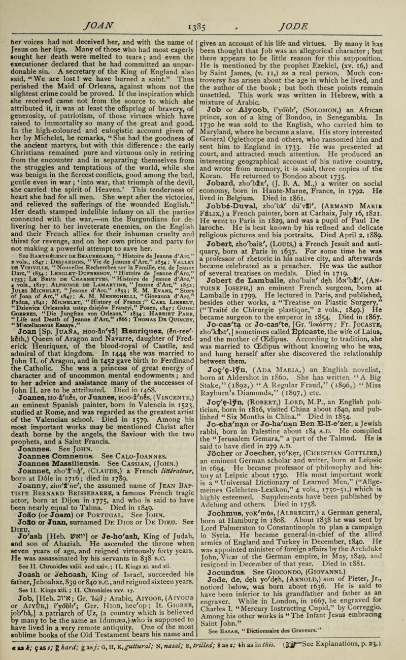 her voices had not deceived her, and with the name of Jesus on her lips. Many of those who had most eagerly sought her death were melted to tears ; and even the executioner declared that he had committed an unpar¬ donable sin. A secretary of the King of England also said, “We are lost I we have burned a saint.” Thus perished the Maid of Orleans, against whom not the slightest crime could be proved. If the inspiration which she received came not from the source to which she attributed it, it was at least the offspring of bravery, of generosity, of patriotism, of those virtues which have raised to immortality so many of the great and good. In the high-coloured and eulogistic account given of her by Michelet, he remarks, “ She had the goodness of the ancient martyrs, but with this difference : the early Christians remained pure and virtuous only in retiring from the encounter and in separating themselves from the struggles and temptations of the world, while she was benign in the fiercest conflicts, good among the bad, gentle even in war; ‘ into war, that triumph of the devil, she carried the spirit of Heaven.’ This tenderness of heart she had for all men. She wept after the victories, and relieved the sufferings of the wounded English.” Her death stamped indelible infamy on all the parties connected with the war,—on the Burgundians for de¬ livering her to her inveterate enemies, on the English and their French allies for their inhuman cruelty and thirst for revenge, and on her own prince and party for not making a powerful attempt to save her. See Barth^lhmy dh Beauregard, “ Histoire de Jeanne d’Arc,” 2 vols., 1847 ; Desjardins, “Vie de Jeanne d’Arc,” 1854 ; Vallet dk Virivili-e, “ Nouvelles Recherches sur la Famille, etc. de Jeanne Dare,” 1854; Lenglet-Dufresnoy, “ Histoire de Jeanne d’Arc,” 1753; Lb Brun de Charmettes, “Histoire de Jeanne d’Arc,” 4 vols., 1817; Alphonse de Lamartine, “Jeanne d’Arc,” 1852; Jules Michelet, “Jeanne d’Arc,” 1853; R. M. Evans, “Story of Joan of Arc,” 1847; A. M. Meneghblli, “Giovanna d’Arc,” Padua, 1841; Michelet, “History of France;” Carl Lirbelt, “Dziewica Orleanska ustep dziejdw Francyi,” Posen, 1847; Guidc Goerres, “Die Jungfrau von Orleans,” 1834; Harriet Parr, “Life and Death of Jeanne d’Arc,” 1866; Thomas De Quincey, “Miscellaneous Essays.” Joan [Sp. Juana, Hoo-in'yi] Renriquez, (Sn-ree'- kSth,) Queen of Aragon and Navarre, daughter of Fred¬ erick Henriquez, of the blood-royal of Castile, and admiral of that kingdom. In 1444 she was married to John II. of Aragon, and in 1452 gave birth to Ferdinand the Catholic. She was a princess of great energy of character and of uncommon mental endowments; and to her advice and assistance many of the successes of John II. are to be attributed. Died in 1468. Joanes,Ho-i'n§s, or Juanes, Hoo-i'ngs, (Vincente,) an eminent Spanish painter, born in Valencia in 1523, studied at Rome, and was regarded as the greatest artist of the Valencian school. Died in 1579. Among his most important works may be mentioned Christ after death borne by the angels, the Saviour with the two prophets, and a Saint Francis. Joannes. See John. Joannes Comnenus. See Calo-Joannes. Joannes Massiliensis. See Cassian, (John.) Joannet, zho't'n(Claude,) a French littiratmr, born at Dole in 1716; died in 1789. Joanny, zho'2'ne', the assumed name of Jean Bap¬ tiste Bernard Brissebarre, a famous French tragic actor, born at Dijon in 1775, and who is said to have been nearly equal to Talma. Died in 1849. Jo5o (or Joam) of Portugal. See John. Jo3o or Juan, surnamed Df. Dios or De Dieu. See Dieu. Jo'ash [Heb. 15WV] or Je-ho'ash, King of Judah, and son of Ahaziah. He ascended the throne when seven years of age, and reigned virtuously forty years. He was assassinated by his servants in 838 b.C. See II. Chronicles xxiii. and xxiv.; II. Kings xi. and xii. Joash or Jehoash, King of Israel, succeeded his father, Jehoahaz, 839 or 840 B.C., and reigned sixteen years. See II. Kings xiii.; II. Chronicles xxv. 17. Job, [Heb. Gr. ’I<j/3; Arabic, Aiyoob, (Aiyoub or Aiyub,) I'yoob'; Ger. Hiob, hee'op; It. Giobbe, iob'bi,] a patriarch of Uz, (a country which is believed by many to be the same as Idumaea,) who is supposed to have lived in a very remote antiquity. One of the most sublime books of the Old Testament bears his name and gives an account of his life and virtues. By many it has been thought that Job was an allegorical character; but there appears to be little reason for this supposition. He is mentioned by the prophet Ezekiel, (xv. 16,) and by Saint James, (v. 11,) as a real person. Much con¬ troversy has arisen about the age in which he lived, and the author of the book; but both these points remain unsettled. This work was written in Hebrew, with a mixture of Arabic. Job or Aiyoob, i'yoob', (Solomon,) an African prince, son of a king of Bondoo, in Senegambia. In 1730 he was sold to the English, who carried him to Maryland, where he became a slave. His story interested General Oglethorpe and others, who ransomed him and sent him to England in 1733. He was presented at court, and attracted much attention. He produced an interesting geographical account of his native country, and wrote from memory, it is said, three copies of the Koran. He returned to Bondoo about 1735. Jobard, zho'bitR', (J. B. A. M.,) a writer on social economy, born in Haute-Marne, France, in 1792. He lived in Belgium. Died in 1861. Jobb6-Duval, zho'b&' dii'vitl', (Armand Marik F£lix,) a French painter, born at Carhaix, July 16,1821. He went to Paris in 1829, and was a pupil of Paul De laroche. He is best known by his refined and delicate religious pictures and his portraits. Died April 2, 1889. Jobert, zho'baiR', (Louis,) a French Jesuit and anti¬ quary, born at Paris in 1637. For some time he was a professor of rhetoric in his native city, and afterwards became celebrated as a preacher. He was the author of several treatises on medals. Died in 1719. Jobert de Lamballe, zho'baiR' deh ISN'btl', (An¬ toine Joseph,) an eminent French surgeon, born at Lamballe in 1799. He lectured in Paris, and published, besides other works, a “Treatise on Plastic Surgery,” (“Traits de Chirurgie plastique,” 2 vols., 1849.) He became surgeon to the emperor in 1854. Died in 1867. Jo-cas'ta or Jo-cas'te, [Gr. ’IOKaarq; Fr. Jocaste* zho'kfst',] sometimes called Epicaste, the wife of Laius, and the mother of CEdipus. According to tradition, she was married to GEdipus without knowing who he was, and hung herself after she discovered the relationship between them. Jog'^-lyn, (Ada Maria,) an English novelist, born at Aldershot in i860. She has written “A Big Stake,” (1892,) “A Regular Fraud,” (1896,) “Miss Rayburn’s Diamonds,” (1897,) etc. Jo5'?-lJfn, (Robert,) Lord, M.P., an English poli¬ tician, born in 1816, visited China about 1840, and pub¬ lished “Six Months in China.” Died in 1854. Jo-eha'nan or Jo-ha'nan Ben E-H-e'zer, a Jewish rabbi, born in Palestine about 184 a.d. He compiled the “Jerusalem Gemara,” a part of the Talmud. He is said to have died in 279 a.d. Jocher or Joecher, yo'Ker, (Christian Gottlieb,) an eminent German scholar and writer, born at Leipsic in 1694. He became professor of philosophy and his- toiy at Leipsic about 1730. His most important work is a “Universal Dictionary of Learned Men,” (“Allge- meines Gelehrten-Lexikon,” 4 vols., 1750-51,) which is highly esteemed. Supplements have been published by Adelung and others. Died in 1758. Jochmus, yoK'mtis, (Albrecht,) a German general, born at Hamburg in 1808. About 1838 he was sent by Lord Palmerston to Constantinople to plan a campaign in Syria. He became general-in-chief of the allied armies of England and Turkey in December, 1840. He was appointed minister of foreign affairs by the Archduke John, Vicar of the German empire, in May, 1849, an<^ resigned in December of that year. Died in 1881. Jocundua. See Giocondo, (Giovanni.) Jode, de, deh yo'deh, (Arnold,) son of Pieter, Jr., noticed below, was born about 1636. He is said to have been inferior to his grandfather and father as an engraver. While in London, in 1667, he engraved for Charles I. “Mercury Instructing Cupid,” by Correggio. Among his other works is “The Infant Jesus embracing Saint John.” See Basan, “ Dictionnaire des Graveurs.