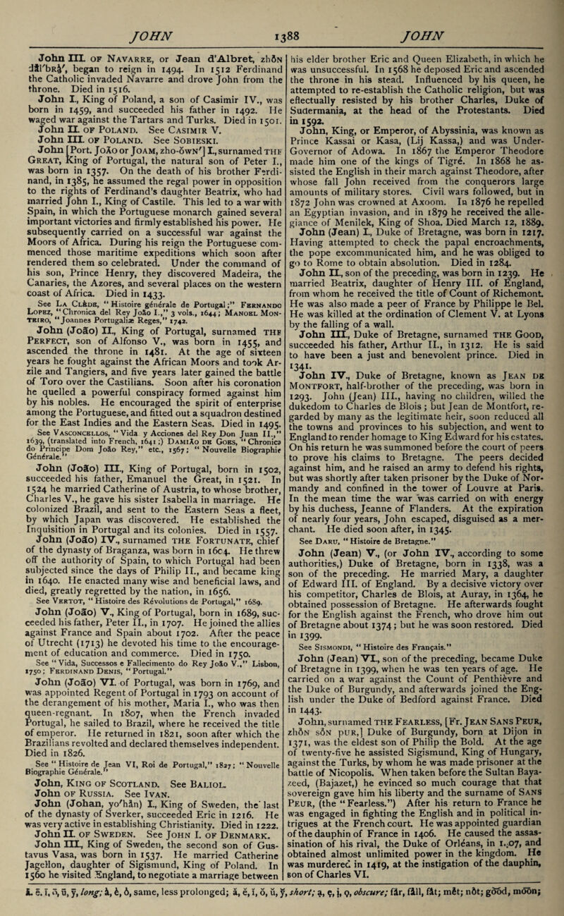 John IIL of Navarre, or Jean d’Albret, zhftN dfl'bR^', began to reign in 1494. In 1512 Ferdinand the Catholic invaded Navarre and drove John from the throne. Died in 1516. John I., King of Poland, a son of Casimir IV., was born in 1459, and succeeded his father in 1492. He waged war against the Tartars and Turks. Died in 1501. John II. of Poland. See Casimir V. John III. of Poland. See Sobieski. John [Port. J0A0 or Joam, zho-owN'j I., surnamed the Great, King of Portugal, the natural son of Peter L, was born in 1357. On the death of his brother Ferdi¬ nand, in 1385, he assumed the regal power in opposition to the rights of Ferdinand’s daughter Beatrix, who had married John I., King of Castile. This led to a war with Spain, in which the Portuguese monarch gained several important victories and firmly established his power. He subsequently carried on a successful war against the Moors of Africa. During his reign the Portuguese com¬ menced those maritime expeditions which soon after rendered them so celebrated. Under the command of his son, Prince Henry, they discovered Madeira, the Canaries, the Azores, and several places on the western coast of Africa. Died in 1433. See La Cl^dr, “ Histoire g4n£rale de Portugal;” Fernando Lopez, ‘‘Chronica del Rey J0X0 I.,” 3 vols., 1644; Manoel Mon- teiro, ‘‘Joannes Portugalia* Reges,” 1742. John (Joao) II., King of Portugal, surnamed the Perfect, son of Alfonso V., was born in 1455, and ascended the throne in 1481. At the age of sixteen years he fought against the African Moors and took Ar- rile and Tangiers, and five years later gained the battle of Toro over the Castilians. Soon after his coronation he quelled a powerful conspiracy formed against him by his nobles. He encouraged the spirit of enterprise among the Portuguese, and fitted out a squadron destined for the East Indies and the Eastern Seas. Died in 1495. See Vasconcellos, “Vida y Acciones del Rey Don Juan II.,” 1639, (translated into French, 1641;) DamiAo de Goes, “Chronica do Principe Dom JoSo Rey,” etc., 1567; “ Nouvelle Biographic GfSn^rale.” John (JoSo) III., King of Portugal, born in 1502, succeeded his father, Emanuel the Great, in 1521. In 1524 he married Catherine of Austria, to whose brother, Charles V., he gave his sister Isabella in marriage. He colonized Brazil, and sent to the Eastern Seas a fleet, by which Japan was discovered. He established the Inquisition in Portugal and its colonies. Died in 1557. John (JoJo) IV., surnamed the Fortunate, chief of the dynasty of Braganza, was born in 1604. He threw off the authority of Spain, to which Portugal had been subjected since the days of Philip II., and became king in 1640. He enacted many wise and beneficial laws, and died, greatly regretted by the nation, in 1656. See Vhrtot, “ Histoire des Revolutions de Portugal,” 1689. John (Joao) V., King of Portugal, born in 1689, suc¬ ceeded his father, Peter II., in 1707. He joined the allies against France and Spain about 1702. After the peace of Utrecht (1713) devoted his time to the encourage¬ ment of education and commerce. Died in 1750. See “Vida, Successos e Fallecimento do Rey J0S0 V.,” Lisbon, 1750; Ferdinand Denis, “ Portugal.” John (Joao) VI. of Portugal, was born in 1769, and was appointed Regent of Portugal in 1793 on account of the derangement of his mother, Maria I., who was then queen-regnant. In 1807, when the French invaded Portugal, he sailed to Brazil, where he received the title of emperor. He returned in 1821, soon after which the Brazilians revolted and declared themselves independent. Died in 1826. See “ Histoire de Jean VI, Roi de Portugal,” 1827; “ Nouvelle Biographie G£n£rale.” John, King of Scotland. See Baliol. John of Russia. See Ivan. John (Johan, yo'hln) I., King of Sweden, the'last of the dynasty of Sverker, succeeded Eric in 1216. He was very active in establishing Christianity. Died in 1222. John II. of Sweden. See John I. of Denmark. John III., King of Sweden, the second son of Gus- tavus Vasa, was born in 1537. He married Catherine Jagellon, daughter of Sigismund, King of Poland. In 1560 he visited England, to negotiate a marriage between his elder brother Eric and Queen Elizabeth, in which he was unsuccessful. In 1568 he deposed Eric and ascended the throne in his stead. Influenced by his queen, he attempted to re-establish the Catholic religion, but was effectually resisted by his brother Charles, Duke of Sudermania, at the head of the Protestants. Died in 1592. John, King, or Emperor, of Abyssinia, was known as Prince Kassai or Kasa, (Lij Kassa,) and was Under- Governor of Adowa. In 1867 the Emperor Theodore made him one of the kings of Tigre. In 1868 he as¬ sisted the English in their march against Theodore, after whose fall John received from the conquerors large amounts of military stores. Civil wars followed, but in 1872 John was crowned at Axoom. In 1876 he repelled an Egyptian invasion, and in 1879 he received the alle¬ giance of Menilek, King of Shoa. Died March 12, 1889. John (Jean) I., Duke of Bretagne, was born in 1217. Having attempted to check the papal encroachments, the pope excommunicated him, and he was obliged to go to Rome to obtain absolution. Died in 1284. John II., son of the preceding, was born in 1239. He married Beatrix, daughter of Henry III. of England, from whom he received the title of Count of Richemont. He was also made a peer of France by Philippe le Bel. He was killed at the ordination of Clement V. at Lyons by the falling of a wall. John III., Duke of Bretagne, surnamed the Good, succeeded his father, Arthur II., in 1312. He is said to have been a just and benevolent prince. Died in 1341. John IV., Duke of Bretagne, known as Jean de Montfort, half-brother of the preceding, was born in 1293. John (Jean) IIL, having no children, willed the dukedom to Charles de Blois ; but Jean de Montfort, re¬ garded by many as the legitimate heir, soon reduced all the towns and provinces to his subjection, and went to England to render homage to King Edward for his estates. On his return he was summoned before the court of peers to prove his claims to Bretagne. The peers decided against him, and he raised an army to defend his rights, but was shortly after taken prisoner by the Duke of Nor¬ mandy and confined in the tower of Louvre at Paris. In the mean time the war was carried on with energy by his duchess, Jeanne of Flanders. At the expiration of nearly four years, John escaped, disguised as a mer¬ chant. He died soon after, in 1345. See Daru, Histoire de Bretagne.” John (Jean) V., (or John IV., according to some authorities,) Duke of Bretagne, born in 1338, was a son of the preceding. He married Mary, a daughter of Edward III. of England. By a decisive victory over his competitor, Charles de Blois, at Auray, in 1364, he obtained possession of Bretagne. He afterwards fought for the English against the French, who drove him out of Bretagne about 1374; but he was soon restored. Died in 1399. See Sismondi, “ Histoire des Fran^ais.” John (Jean) VI., son of the preceding, became Duke of Bretagne in 1399, when he was ten years of age. He carried on a war against the Count of Penthievre and the Duke of Burgundy, and afterwards joined the Eng¬ lish under the Duke of Bedford against France. Died in 1443. John, surnamed the Fearless, [Fr. Jean Sans Feur, z1i6n s6n puR,] Duke of Burgundy, born at Dijon in 1371, was the eldest son of Philip the Bold. At the age of twenty-five he assisted Sigismund, King of Hungary, against the Turks, by whom he was made prisoner at the battle of Nicopolis. When taken before the Sultan Bava- zeed, (Bajazet,) he evinced so much courage that that sovereign gave him his liberty and the surname of Sans Peur, (the “ Fearless.”) After his return to France he was engaged in fighting the English and in political in¬ trigues at the French ccurt. He was appointed guardian of the dauphin of France in 1406. He caused the assas¬ sination of his rival, the Duke of Orleans, in i«;D7, and obtained almost unlimited power in the kingdom. He was murdered in 1419, at the instigation of the dauphin, son of Charles VI.