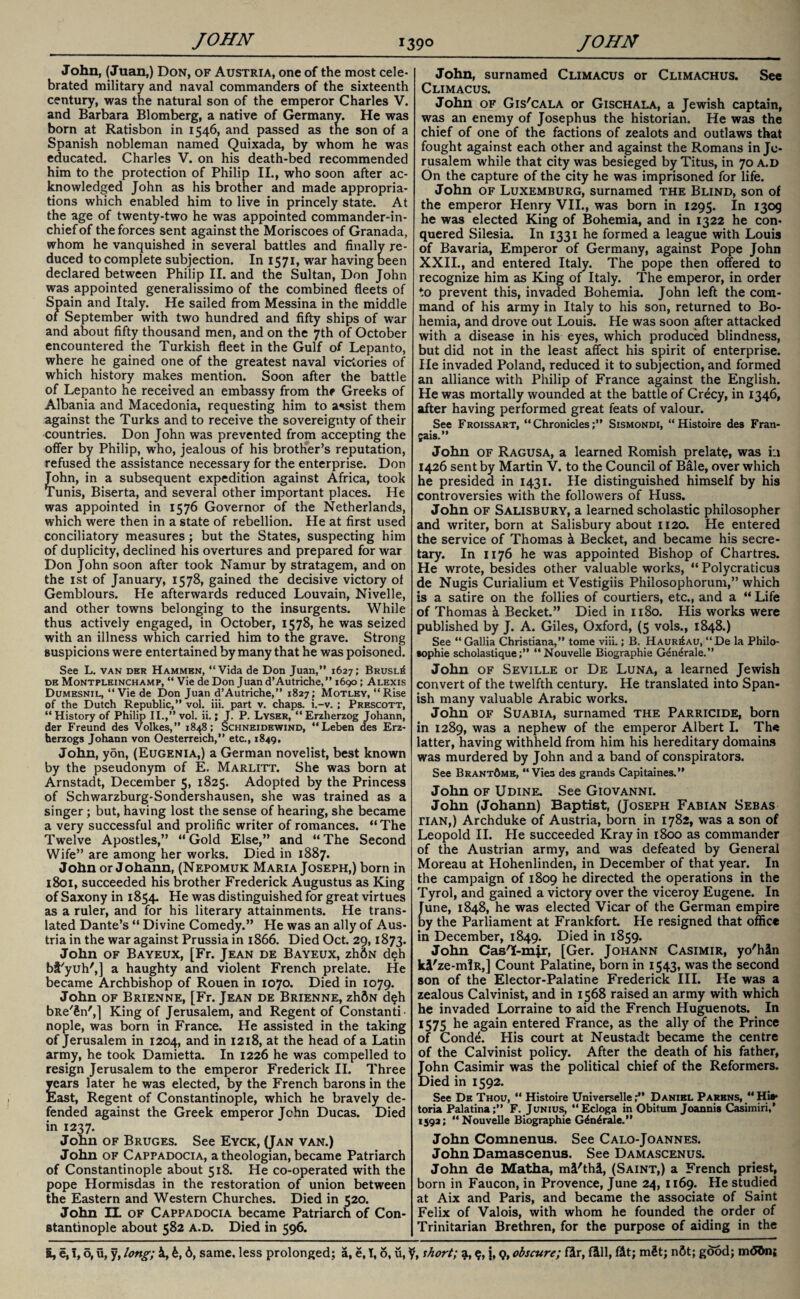 John, (Juan,) Don, of Austria, one of the most cele¬ brated military and naval commanders of the sixteenth century, was the natural son of the emperor Charles V. and Barbara Blomberg, a native of Germany. He was born at Ratisbon in 1546, and passed as the son of a Spanish nobleman named Quixada, by whom he was educated. Charles V. on his death-bed recommended him to the protection of Philip II., who soon after ac¬ knowledged John as his brother and made appropria¬ tions which enabled him to live in princely state. At the age of twenty-two he was appointed commander-in¬ chief of the forces sent against the Moriscoes of Granada, whom he vanquished in several battles and finally re¬ duced to complete subjection. In 1571, war having been declared between Philip II. and the Sultan, Don John was appointed generalissimo of the combined fleets of Spain and Italy. He sailed from Messina in the middle of September with two hundred and fifty ships of war and about fifty thousand men, and on the 7th of October encountered the Turkish fleet in the Gulf of Lepanto, where he gained one of the greatest naval victories of which history makes mention. Soon after the battle of Lepanto he received an embassy from the Greeks of Albania and Macedonia, requesting him to assist them against the Turks and to receive the sovereignty of their countries. Don John was prevented from accepting the offer by Philip, who, jealous of his brother’s reputation, refused the assistance necessary for the enterprise. Don John, in a subsequent expedition against Africa, took Tunis, Biserta, and several other important places. He was appointed in 1576 Governor of the Netherlands, which were then in a state of rebellion. He at first used conciliatory measures; but the States, suspecting him of duplicity, declined his overtures and prepared for war Don John soon after took Namur by stratagem, and on the 1st of January, 1578, gained the decisive victory of Gemblours. He afterwards reduced Louvain, Nivelle, and other towns belonging to the insurgents. While thus actively engaged, in October, 1578, he was seized with an illness which carried him to the grave. Strong suspicions were entertained by many that he was poisoned. See L. van der Hammbn, “Vida de Don Juan,” 1627; Brusl^ de Montpleinchamp, “ Vie de Don Juan d’Autriche,” 1690; Alexis Dumesnil, “Vie de Don Juan d’Autriche,” 1827; Motley, “Rise of the Dutch Republic,” vol. iii. part v. chaps, i.-v. ; Prescott, “History of Philip II.,” vol. ii.; J. P. Lyser, “Erzherzog Johann, der Freund des Volkes,” 1848; Schneidewind, “Leben des Erz- herzogs Johann von Oesterreich,” etc., 1849, John, y5n, (Eugenia,) a German novelist, best known by the pseudonym of E. Marlitt. She was born at Arnstadt, December 5, 1825. Adopted by the Princess of Schwarzburg-Sondershausen, she was trained as a singer; but, having lost the sense of hearing, she became a very successful and prolific writer of romances. “The Twelve Apostles,” “Gold Else,” and “The Second Wife” are among her works. Died in 1887. John or Johann, (Nepomuk Maria Joseph,) born in 1801, succeeded his brother Frederick Augustus as King of Saxony in 1854. He was distinguished for great virtues as a ruler, and for his literary attainments. He trans¬ lated Dante’s “ Divine Comedy.” He was an ally of Aus¬ tria in the war against Prussia in 1866. Died Oct. 29,1873. John of Bayeux, [Fr. Jean de Bayeux, zhdN deh blyuh',] a haughty and violent French prelate. He became Archbishop of Rouen in 1070. Died in 1079. John of Brienne, [Fr. Jean de Brienne, zhftN d?h bRe'&n',] King of Jerusalem, and Regent of Constanti¬ nople, was born in France. He assisted in the taking of Jerusalem in 1204, and in 1218, at the head of a Latin army, he took Damietta. In 1226 he was compelled to resign Jerusalem to the emperor Frederick II. Three years later he was elected, by the French barons in the East, Regent of Constantinople, which he bravely de¬ fended against the Greek emperor Jchn Ducas. Died in 1237. John of Bruges. See Eyck, (Jan van.) John of Cappadocia, a theologian, became Patriarch of Constantinople about 518. He co-operated with the pope Hormisdas in the restoration of union between the Eastern and Western Churches. Died in 520. John IL of Cappadocia became Patriarch of Con¬ stantinople about 582 a.d. Died in 596. John, surnamed Climacus or Climachus. See Climacus. John of Gis'cala or Gischala, a Jewish captain, was an enemy of Josephus the historian. He was the chief of one of the factions of zealots and outlaws that fought against each other and against the Romans in Je¬ rusalem while that city was besieged by Titus, in 70 a.d On the capture of the city he was imprisoned for life. John of Luxemburg, surnamed the Blind, son of the emperor Henry VII., was born in 1295. In 1309 he was elected King of Bohemia, and in 1322 he con¬ quered Silesia. In 1331 he formed a league with Louis of Bavaria, Emperor of Germany, against Pope John XXII., and entered Italy. The pope then offered to recognize him as King of Italy. The emperor, in order to prevent this, invaded Bohemia. John left the com¬ mand of his army in Italy to his son, returned to Bo¬ hemia, and drove out Louis. He was soon after attacked with a disease in his eyes, which produced blindness, but did not in the least affect his spirit of enterprise. He invaded Poland, reduced it to subjection, and formed an alliance with Philip of France against the English. He was mortally wounded at the battle of Crecy, in 1346, after having performed great feats of valour. See Froissart, “Chronicles;” Sismondi, “Histoire des Fran- jais.” John of Ragusa, a learned Romish prelate, was in 1426 sent by Martin V. to the Council of Bale, over which he presided in 1431. He distinguished himself by his controversies with the followers of Huss. John of Salisbury, a learned scholastic philosopher and writer, born at Salisbury about 1120. He entered the service of Thomas k Becket, and became his secre¬ tary. In 1176 he was appointed Bishop of Chartres. He wrote, besides other valuable works, “ Polycraticus de Nugis Curialium et Vestigiis Philosophorum,” which is a satire on the follies of courtiers, etc., and a “ Life of Thomas k Becket.” Died in 1180. His works were published by J. A. Giles, Oxford, (5 vols., 1848.) See “ Gallia Christiana,” tome viii.; B. Haur^au, “De la Philo¬ sophic scholastique;” “Nouvelle Biographie Generale.” John of Seville or De Luna, a learned Jewish convert of the twelfth century. He translated into Span¬ ish many valuable Arabic works. John of Suabia, surnamed the Parricide, born in 1289, was a nephew of the emperor Albert I. The latter, having withheld from him his hereditary domains was murdered by John and a band of conspirators. See Brant&me, “Vies des grands Capitaines.” John of Udine. See Giovanni. John (Johann) Baptist, (Joseph Fabian Sebas tian,) Archduke of Austria, born in 1782, was a son of Leopold II. Pie succeeded Kray in 1800 as commander of the Austrian army, and was defeated by General Moreau at Hohenlinden, in December of that year. In the campaign of 1809 he directed the operations in the Tyrol, and gained a victory over the viceroy Eugene. In June, 1848, he was elected Vicar of the German empire Dy the Parliament at Frankfort. He resigned that office in December, 1849. Died in 1859. John Cas'I-mjr, [Ger. Johann Casimir, yo'h&n kl'ze-mlR,] Count Palatine, born in 1543, was the second son of the Elector-Palatine Frederick III. He was a zealous Calvinist, and in 1568 raised an army with which he invaded Lorraine to aid the French Huguenots. In 1575 he again entered France, as the ally of the Prince of Conde. His court at Neustadt became the centre of the Calvinist policy. After the death of his father, John Casimir was the political chief of the Reformers. Died in 1592. See De Thou, “ Histoire UniverselleDaniel Parens, “ Hi** toria Palatina;” F. Junius, “Ecloga in Obitum Joannis Casimiri,’ 1592; “Nouvelle Biographie G^n^rale.” John Comnenus. See Calo-Joannes. John Damascenus. See Damascenus. John de Matha, mi'thl, (Saint,) a French priest, born in Faucon, in Provence, June 24, 1169. He studied at Aix and Paris, and became the associate of Saint Felix of Valois, with whom he founded the order of Trinitarian Brethren, for the purpose of aiding in the