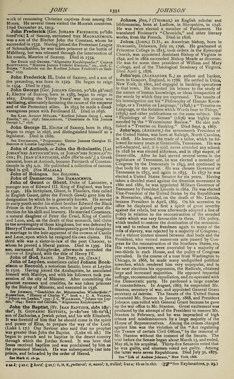 work ot ransoming Christian captives from among the Moors. He several times visited the Moorish countries. Died December 21, 1213. John Frederick [Ger. Johann Friedrich, yo'hin freed'riK] L of Saxony, surnamed the Magnanimous, was a son of the Elector John the Constant, whom he succeeded in 1532. Having joined the Protestant League of Schmalkalden, he was taken prisoner at the battle of Muhlberg, but was released through the intervention of his cousin, Maurice of Saxony. Died in 1554. See Ersch und Gruber, “Allgemeine Encyklopaedie;” Caspar Sagittarius, “ Historia Joannis Friderici Electoris,” etc., 1678; C. Buder, “Nachricht von der Kurfiirst Johann Friedrich’s zu Sach¬ sen,” 1755. John Frederick II., Duke of Saxony, and a son of the preceding, was born in 1529. He began to reign in 1554. Died in 1595. John George [Ger. Johann Georg, yo'hSn ga'oRG] I., Elector of Saxony, born in 1585, began to reign in 1611. During the Thirty Years’ war his course was vacillating, alternately favouring the cause of the emperor and of the Protestant allies. In 1635 he made a disad¬ vantageous peace with Ferdinand II. Died in 1656. See Karl August Muller, “ Kurfiirst Johann Georg I., seine Familie,” etc.. 1838; Seeligmann, “ Dissertatio de Vita Joannie Georgii I.,” 1676. John George II., Elector of Saxony, born in 1613, began to reign in 1656, and distinguished himself as a legislator. Died in 1680. See Stockmann, “Programma: Elector Joannes Georgius II. Saxonias et Lusatias Legislator,” 1789. John of Antioch, or John the Scholastic, [Lat. Johan'nes Antioche'nus, or Tohan'nes Scholas'ti- cus; Fr. Jean d’Antioche, zhbN dSN'te-osh',] a Greek canonist, born at Antioch, became Patriarch of Constan¬ tinople in 565 A.D. He published a collection of canons. Died in 578. (See Malala.) John of Bologna. See Bologna. John of Damascus. See Damascenus. John of Gaunt or Ghent, Duke of Lancaster, a younger son of Edward III. King of England, was born in 1340. His birthplace, Ghent, in Flanders, then called in English Gaunt, (after the French Gand,) gave him the designation by which he is generally known. He served in early youth under his eldest brother Edward the Black Prince in the French wars, where he gained great dis¬ tinction for his skill and bravery. He married Constance, a natural daughter of Peter the Cruel, King of Castile and Leon, and, on the death of that monarch, laid claim to tne sovereignty of those kingdoms, but was defeated by Henry of Trastamara. He subsequently gave his daughter in marriage to the heir-apparent of the crowns of Castile and Leon, upon which he resigned his own claims. His third wife was a sister-in-law of the poet Chaucer, to whom he proved a liberal patron. Died in 1399. His son, surnamed Bolingbroke, afterwards ascended the throne of England, with the title of Henry IV. John of God, Saint. See Dieu, de, (Jean.) John of Leyden, sometimes called Johann Bock- elson or Beccold, a notorious fanatic, born at Leyden in 1510. Having joined the Anabaptists, he associated himself with Matthys, and with his followers took pos¬ session of the city of Munster. After committing the reatest excesses and cruelties, he was taken prisoner y the Bishop of Munster, and executed in 1536. See Jochmus, “ Geschichte der Miinsterschen WiedertSufer Robertson, “ History of Charles V.,” book v.; C. A. Vulpius, “Johann von Leyden,” 1793; J. C. Wallmann, “Johann von Ley¬ den,” 1844; Ersch und Gruber, “Allgemeine Encyklopaedie.” John the Baptist, [Fr. Jean Baptiste, zhfiN bfp'- tfest'; It Giovanni Battista, jo-vin'nee bit-tis'ti,] son of Zacharias, a Jewish priest, and his wife Elisabeth. It was foretold of him that he should come in the spirit and power of Elias, to prepare the way of the Lord. (Luke i. 17.) Our Saviour also said that no prophet was greater than John the Baptist. (Luke vii. 28.) He began to preach and to baptize in the desert country through which the Jordan flowed. It was here that Jesus received baptism and was proclaimed by him as the promised Messiah. He was subsequently cast into prison, and beheaded by the order of Herod. See Mark vi. 16-30. Johnes, jSnz, ? (Thomas,) an English scholar and I bibliomaniac, born at Ludlow, in Shropshire, in 1748. j He was twice elected a member of Parliament. He translated Froissart’s “Chronicle,” and other literary works, from the French. Died in 1816. Johns, (John,) D.D., an American bishop, born in Newcastle, Delaware, July io, 1796. He graduated at Princeton College in 1815, took orders in the Episcopal Church, was appointed Assistant Bishop of Virginia in 1842, and in 1862 succeeded Bishop Meade as diocesan. He was for some time president of William and Mary College, and of the Theological Seminary of Virginia. Died April 5, 1876. John'spn, (Alexander B.,) an author and banker, born in Gosport, England, in 1786. He settled in Utica, New York, in 1801, and engaged in banking operations in that town. He devoted his leisure to the study of the nature of human knowledge, or ideas irrespective of the words by which they are expressed. The results of his investigation are his “ Philosophy of Human Know¬ ledge, or a Treatise on Language,” (1*828,) a “ Treatise on Language, or the Relation which Words bear to Things,” (1836,) and other publications on the same subject. His “Physiology of the Senses” (1856) was highly com¬ mended by the “Westminster Review.” He also pub lished a “Treatise on Banking.” Died Sept. 9, 1867. John'son, (Andrew,) the seventeenth President ot the United States, was born at Raleigh, North Carolina, in 1808. He learned the trade of a tailor, which he fol¬ lowed for many years at Greenville, Tennessee. He was self-educated, and, it is said, never attended any school In 1828 he was elected alderman, and in 1830 mayor, of Greenville. After he had served several terms in the legislature of Tennessee, he was elected a member of Congress by the Democrats in 1843, ar>d continued in that body for ten years. He was chosen Governor of Tennessee in 1853, and again in 1855. In 1857 he was elected a United States Senator for six years. Having taken a decided stand against the disunion movement in i860 and 1861, he was appointed Military Governor of Tennessee by President Lincoln in 1862. He was elected Vice-President of the United States by the Republicans in November, 1864, and, on the death of Mr. Lincoln, became President in April, 1865. On his accession to office he displayed at first a spirit of great severity against the rebels, but soon afterwards adopted a line of policy in relation to the reconstruction of the seceded States which was very favourable to them. His policy, which tended to restore the domination of the secession¬ ists and to reduce the freedmen again to many of the evils of slavery, was rejected by a majority of Congress; and a violent contest ensued between that body and the President, who vetoed numerous acts passed by Con¬ gress for the reconstruction of the Southern States, etc. His vetoes, however, were overruled by a majority of two-thirds in each House, and the policy of Congress prevailed. In the course of a tour from Washington to Chicago, in 1866, he made many undignified political speeches, which rendered him very unpopular, and in the next elections his opponents, the Radicals, obtained large and increased majorities. He opposed impartial suffrage, recommended repudiation, and co-operated with the Democratic party. He pardoned a large number of counterfeiters. In August, 1867, he suspended Mr. Stanton, secretary of war, and appointed General Grant secretary ad interim. The Senate of the United States reinstated Mr. Stanton in January, 1868, and President Johnson quai relied with General Grant because he gave up the war office to Mr. Stanton. Great excitement was produced by the attempt of the President to remove Mr. Stanton in February, and he was impeached of high crimes and misdemeanours by a large majority of the House of Representatives. Among the crimes charged against him was the violation of the “Act regulating the Tenure of certain Civil Offices,” by the removal of Mr. Stanton without the consent of tne Senate, The trial before the Senate began about March 13, and ended, May 26, in his acquittal. Thirty-five Senators voted that he was guilty, and nineteen voted not guilty. Among the latter were seven Republicans. Died July 31, 1875. See “Life of Andrew Johnson,” New York, 1866.