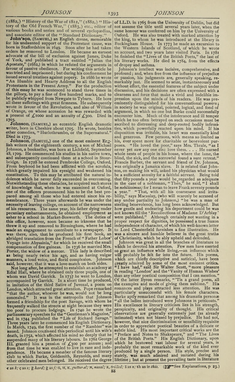 (1882,) “ History of the War of 1812,” (1882,) “ His¬ tory of the Old French War,” (1883,) etc., editor of various books and series and of several cyclopgedias, and associate editor of the “ Standard Dictionary.” John's pn, (Samuel,) an English divine, memorable for his undaunted support of the Protestant cause, was born in Staffordshire in 1649. Soon after he had taken orders he removed to London. He became an earnest advocate of the bill of exclusion against James, Duke of York, and published a tract entitled “Julian the Apostate,” (1682,) in which he refuted the arguments in favour of passive obedience. For writing this article he was tried and imprisoned ; but during his confinement he issued several treatises against popery. In 1686 he wrote “An Humble and Hearty Address to all the English Protestants in the Present Army.” For the production of this essay he was sentenced to stand three times in the pillory, to pay a fine of five hundred marks, and to be publicly whipped from Newgate to Tyburn. He bore all these sufferings with great firmness. He subsequently wrote in favour of the Revolution, and also of William of Orange, on whose accession he was rewarded with a present of ^1000 and an annuity of ^300. Died in 1703. Johnson, (Samuel,) an eccentric English dramatic writer, born in Cheshire about 1705. He wrote, besides other comedies, “ Hurlothrumbo, or the Supernatural.” Died in 1773. Johnson, (Samuel,) one of the most eminent Eng¬ lish writers of the eighteenth century, a son of Michael Johnson, a bookseller, was born at Lichfield, September 18, 1709. He commenced his studies in his native town, and subsequently continued them at a school in Stour¬ bridge. In 1728 he entered Pembroke College, Oxford. From boyhood he had been afflicted with the scrofula, which greatly impaired his eyesight and weakened his constitution. To this may be attributed the natural in¬ dolence which he never fully succeeded in overcoming. Notwithstanding these obstacles, he acquired such stores of knowledge that, when he was examined at Oxford, one of the officers pronounced him to be the best pre¬ pared among all those who had entered since his re¬ membrance. Three years afterwards he was under the necessity of leaving college, on account of the narrowness of his resources. The same year, his father dying under pecuniary embarrassments, he obtained employment as usher to a school in Market-Bosworth. The duties of this office, however, soon became so irksome that he threw it up and removed to Birmingham, where he had made an engagement to contribute to a newspaper. It was there, also, that he produced his first book, an abridged translation from the French of “ Father Lobos’ Voyage into Abyssinia,” for which he received the small compensation of five guineas. In 1736 he married Mrs. Porter, the widow of a mercer. This lady is described as being nearly twice his age, and as having vulgar manners, a loud voice, and florid complexion. Johnson said, however, that it was a love-match on both sides. Not long after, he attempted to establish an academy at Edial Hall, where he obtained only three pupils, one of whom was David Garrick. In 1737 he went to London, accompanied by Garrick. In a short time he produced, in imitation of the third Satire of Juvenal, a poem on London, which attracted great attention. Pope remarked “that the author, whoever he was, would not be long concealed.” It was in the metropolis that Johnson formed a friendship for the poet Savage, with whom he frequently walked the streets at night because they were too poor to procure lodgings. In 1740 he wrote the parliamentary speeches for the “ Gentleman’s Magazine,” and in 1744 published the “Life of Richard Savage.” Three years later he commenced his English Dictionary. In March, 1749, the first number of the “Rambler” was issued. Johnson continued this periodical until his wife’s death, in 1752, which affected his mind so deeply that he suspended many of his literary labours. In 1762 George III. granted him a pension of £300 per annum; and from that time he was enabled to live in ease and inde¬ pendence. He became a member of the famous literary club to which Burke, Goldsmith, Reynolds, and many other celebrated men belonged. He received the degree of LL.D. in 1765 from the University of Dublin, but did not assume the title until several years later, when the same honour was conferred on him by the University of Oxford. He was also treated with marked attention by the king, to whom he was introduced at the library in Buckingham House. In 1773 made an excursion to the Western Islands of Scotland, of which he wrote an account, and two years later visited Paris. In 1781 he finished the “Lives of the British Poets,” the last of his literary works. He died in 1784, from the effects of dropsy and asthma. Johnson’s intellect was incisive, comprehensive, and profound; and, when free from the influence of prejudice or passion, his judgments are, generally speaking, re¬ markably just. He seemed to seize, instantaneously and without effort, the essential features of the subject under discussion, and his decisions are often expressed with a clearness and force that make a vivid and indelible im¬ pression upon the minds of his readers. He was pre¬ eminently distinguished for his conversational powers; in society he was original, pointed, logical, and fond of argument, in which no one but Burke could successfully encounter him. Much of the intolerance and ill temper which he too often betrayed on such occasions must be ascribed to distressing and deep-rooted bodily infirmi¬ ties, which powerfully reacted upon his mind. If his disposition was irritable, his heart was essentially kind and generous. Few persons, with means so limited as his, ever spent more for charitable or benevolent pur¬ poses. “He loved the poor,” says Mrs. Thrale, “as I never yet saw any one else love them. . . . He nursed whole nests of people in his house, where the lame, the blind, the sick, and the sorrowful found a sure retreat.” Francis Barber, the servant and friend of Dr. Johnson, was originally a Jamaica slave. It is related that John¬ son, on making his will, asked his physician what would be a sufficient annuity for a faithful servant. Being told that fifty pounds a year would be%regarded as adequate in the case of a nobleman, “ Then,” he said, “ I shall be nobilissimus; for I mean to leave Frank seventy pounds a year.” “That, with all his coarseness and irrita¬ bility,” says Macaulay, (who will scarcely be accused of any undue partiality to Johnson,) “he was a man of sterling benevolence, has long been acknowledged. But how gentle and endearing his deportment could be was not known till the 4 Recollections of Madame D’Arblay ' were published.” Although certainly not wanting in a proper respect for dignities, he possessed a true Saxon independence of character, of which his well-known letter to Lord Chesterfield furnishes a fine illustration. He was a sincere and humble believer in the great truths of Christianity, which he ably upheld and defended. Johnson was great in all the branches of literature to which he devoted his attention. Few men have exerted so great an influence while living,—an influence which will probably be felt far into the future. His poems, which are chiefly descriptive and satirical, have been greatly admired by some of the most eminent critics. “I have had,” said Sir Walter Scott, “more pleasure in reading ‘London’ and the 4 Vanity of Human Wishes’ than any other poetical composition that I can mention.” Of the latter Byron remarks, 44 ’Tis a grand poem, all the examples and mode of giving them sublime.” His romances and plays attracted less attention. He was particularly unsuccessful with his female characters. Burke aptly remarked that among his dramatis personae “all the ladies introduced were Johnsons in petticoats.” His excellence in literary criticism lies in his strength, perspicuity, and originality of thought. His critical observations are generally extremely just (as already intimated) when not biased by prejudice. He had not, however, that nice discrimination or sensibility requisite in order to appreciate poetical beauties of a delicate or subtle kind. His most important critical works are the “ Preface and Notes to Shakspeare,” and 44 The Lives of the British Poets.” His English Dictionary, upon which he bestowed vast labour for several years, is probably the most remarkable work of the kind ever produced by a single person. His style, precise and stately, was much admired and imitated during his lifetime ; but at present the prevailing taste in literature 88