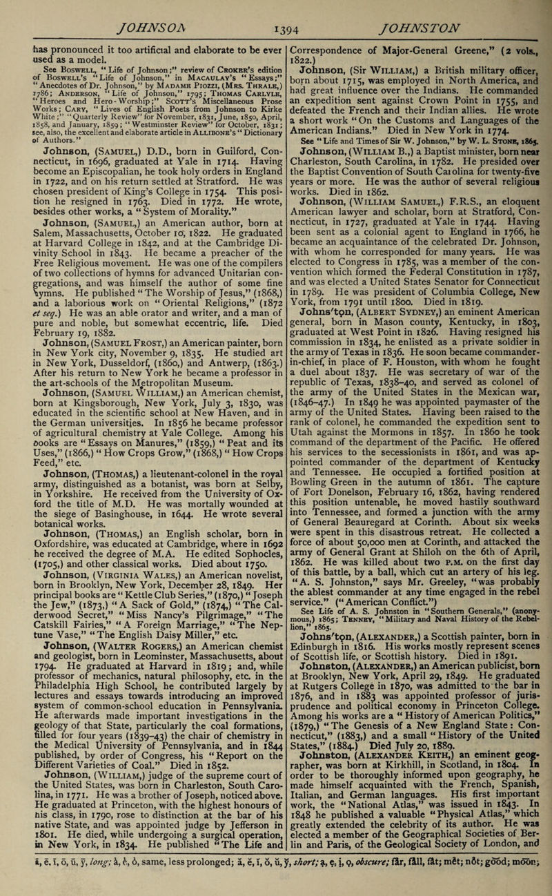 has pronounced it too artificial and elaborate to be ever used as a model. See Boswell, “Life of Johnson;” review of Croker’s edition of Boswell’s “Life of Johnson,” in Macaulay’s “Essays;” “Anecdotes of Dr. Johnson,” by Madame Pxozzi, (Mrs. Thrale,) 7786; Anderson, “Life of Johnson,” 1795; Thomas Carlyle, “Heroes and Hero-Worship;” Scott’s Miscellaneous Prose Works; Cary, “Lives of English Poets from Johnson to Kirke White;” “ Quarterly Review” for November, 1831, June, 1850, April, 1858, and January, 1859; “Westminster Review” for October, 1831; see, also, the excellent and elaborate article in Allibone’s “ Dictionary of Authors.” Johnson, (Samuel,) D.D., born in Guilford, Con¬ necticut, in 1696, graduated at Yale in 1714. Having become an Episcopalian, he took holy orders in England in 1722, and on his return settled at Stratford. He was chosen president of King’s College in 1754. This posi¬ tion he resigned in 1763. Died in 1772. He wrote, besides other works, a “ System of Morality.” Johnson, (Samuel,) an American author, born at Salem, Massachusetts, October 10', 1822. He graduated at Harvard College in 1842, and at the Cambridge Di¬ vinity School in 1843. He became a preacher of the Free Religious movement. He was one of the compilers of two collections of hymns for advanced Unitarian con¬ gregations, and was himself the author of some fine hymns. He published “ The Worship of Jesus,” (1868,) and a laborious work on “Oriental Religions,” (1872 et seq.) He was an able orator and writer, and a man of pure and noble, but somewhat eccentric, life. Died February 19, 1882. Johnson, (Samuel Frost,) an American painter, born in New York city, November 9, 1835. He studied art in New York, Dusseldorf, (i860,) and Antwerp, (1863.) After his return to New York he became a professor in the art-schools of the Metropolitan Museum. Johnson, (Samuel William,) an American chemist, born at Kingsborough, New York, July 3, 1830, was educated in the scientific school at New Haven, and in the German universities. In 1856 he became professor of agricultural chemistry at Yale College. Among his oooks are “Essays on Manures,” (1859,) “Peat and its Uses,” (1866,) “ How Crops Grow,” (1868,) “ How Crops Feed,” etc. Johnson, (Thomas,) a lieutenant-colonel in the royal army, distinguished as a botanist, was born at Selby, in Yorkshire. He received from the University of Ox¬ ford the title of M.D. He was mortally wounded at the siege of Basinghouse, in 1644. He wrote several botanical works. Johnson, (Thomas,) an English scholar, born in Oxfordshire, was educated at Cambridge, where in 1692 he received the degree of M.A. He edited Sophocles, (1705,) and other classical works. Died about 1750. Johnson, (Virginia Wales,) an American novelist, born in Brooklyn, New York, December 28, 1849. Her principal books are “ Kettle Club Series,” (1870,) “Joseph the Jew,” (1873,) “A Sack of Gold,” (1874,) “The Cal- derwood Secret,” “Miss Nancy’s Pilgrimage,” “The Catskill Fairies,” “A Foreign Marriage,” “The Nep¬ tune Vase,” “The English Daisy Miller,” etc. Johnson, (Walter Rogers,) an American chemist and geologist, born in Leominster, Massachusetts, about 1794. He graduated at Harvard in 1819; and, while professor of mechanics, natural philosophy, etc. in the Philadelphia High School, he contributed largely by lectures and essays towards introducing an improved system of common-school education in Pennsylvania. He afterwards made important investigations in the geology of that State, particularly the coal formations, filled for four years (1839-43) the chair of chemistry in the Medical University of Pennsylvania, and in 1844 published, by order of Congress, his “Report on the Different Varieties of Coal.” Died in 1852. Johnson, (William,) judge of the supreme court of the United States, was born in Charleston, South Caro¬ lina, in 1771. He was a brother of Joseph, noticed above. He graduated at Princeton, with the highest honours of his class, in 1790, rose to distinction at the bar of his native State, and was appointed judge by Jefferson in 1801. He died, while undergoing a surgical operation, in New York, in 1834. He published “The Life and Correspondence of Major-General Greene,” (2 vols., 1822.) Johnson, (Sir William,) a British military officer, born about 1715, was employed in North America, and had great influence over the Indians. He commanded an expedition sent against Crown Point in 1755, and defeated the French and their Indian allies. He wrote a short work “ On the Customs and Languages of the American Indians.” Died in New York in 1774. See “ Life and Times of Sir W. Johnson,” by W. L. Stone, 1865. Johnson, (William B.,) a Baptist minister, born near Charleston, South Carolina, in 1782. He presided over the Baptist Convention of South Caiolina for twenty-five years or more. He was the author of several religious works. Died in 1862. Johnson, (William Samuel,) F.R.S., an eloquent American lawyer and scholar, born at Stratford, Con¬ necticut, in 1727, graduated at Yale in 1744. Plaving been sent as a colonial agent to England in 1766, he became an acquaintance of the celebrated Dr. Johnson, with whom he corresponded for many years. He was elected to Congress in 1785, was a member of the con¬ vention which formed the Federal Constitution in 1787, and was elected a United States Senator for Connecticut in 1789. He was president of Columbia College, New York, from 1791 until 1800. Died in 1819. Johns'ton, (Albert Sydney,) an eminent American general, born in Mason county, Kentucky, in 1803, graduated at West Point in 1820. Having resigned his commission in 1834, he enlisted as a private soldier in the army of Texas in 1836. He soon became commander- in-chief, in place of F. Houston, with whom he fought a duel about 1837. He was secretary of war of the republic of Texas, 1838-40, and served as colonel of the army of the United States in the Mexican war, (1846-47.) In 1849 he was appointed paymaster of the army of the United States. Having been raised to the rank of colonel, he commanded the expedition sent to Utah against the Mormons in 1857. In i860 he took command of the department of the Pacific. He offered his services to the secessionists in 1861, and was ap¬ pointed commander of the department of Kentucky and Tennessee. He occupied a fortified position at Bowling Green in the autumn of 1861. The capture of Fort Donelson, February 16, 1862, having rendered this position untenable, he moved hastily southward into Tennessee, and formed a junction with the army of General Beauregard at Corinth. About six weeks were spent in this disastrous retreat. He collected a force of about 50,000 men at Corinth, and attacked the army of General Grant at Shiloh on the 6th of April, 1862. He was killed about two p.m. on the first day of this battle, by a ball, which cut an artery of his leg. “A. S. Johnston,” says Mr. Greeley, “was probably the ablest commander at any time engaged in the rebel service.” (“American Conflict.”) See Life of A. S. Johnston in “Southern Generals,” (anony¬ mous,) 1865; Tenney, “Military and Naval History of the Rebel¬ lion,” 1865. Johns'tpn, (Alexander,) a Scottish painter, born in Edinburgh in 1816. His works mostly represent scenes of Scottish life, or Scottish history. Died in 1891. Johnston, (Alexander,) an American publicist, born at Brooklyn, New York, April 29, 1849. He graduated at Rutgers College in 1870, was admitted to the bar in 1876, and in 1883 was appointed professor of juris¬ prudence and political economy in Princeton College. Among his works are a “ History of American Politics,” (1879,) “The Genesis of a New England State: Con¬ necticut,” (1883,) and a small “History of the United States,” (1884.) Died July 20, 1889. Johnston, (Alexander Keith,) an eminent geog¬ rapher, was born at Kirkhill, in Scotland, in 1804. In order to be thoroughly informed upon geography, he made himself acquainted with the French, Spanish, Italian, and German languages. His first important work, the “National Atlas,” was issued in 1843. In 1848 he published a valuable “Physical Atlas,” which greatly extended the celebrity of its author.. He was elected a member of the Geographical Societies of Ber¬ lin and Paris, of the Geological Society of London, and