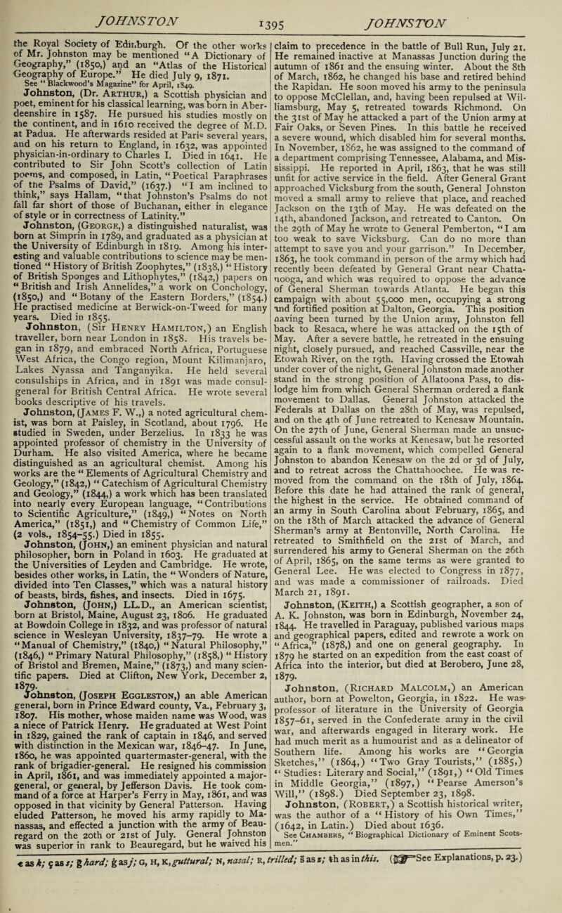 the Royal Society of Edinburgh. Of the other works of Mr. Johnston may be mentioned “A Dictionary of Geography,” (1850,) and an “Atlas of the Historical Geography of Europe.” He died July 9, 1871. See “ Blackwood’s Magazine” for April, 1849. Johnston, (Dr. Arthur,) a Scottish physician and poet, eminent for his classical learning, was born in Aber¬ deenshire in 1587. He pursued his studies mostly on the continent, and in 1610 received the degree of M.D. at Padua. He afterwards resided at Paris several years, and on his return to England, in 1632, was appointed physician-in-ordinary to Charles I. Died in 1641. He contributed to Sir John Scott’s collection of Latin poems, and composed, in Latin, “ Poetical Paraphrases of the Psalms of David,” (1637.) “I am inclined to think,” says Hallam, “that Johnston’s Psalms do not fall far short of those of Buchanan, either in elegance of style or in correctness of Latinity.” Johnston, (George,) a distinguished naturalist, was born at Simprin in 1789, and graduated as a physician at the University of Edinburgh in 1819. Among his inter¬ esting and valuable contributions to science may be men¬ tioned “ History of British Zoophytes,” (1838,) “ History of British Sponges and Lithophytes,” (1842,) papers on “ British and Irish Annelides,” a work on Conchology, (1850,) and “Botany of the Eastern Borders,” (1854.) He practised medicine at Berwick-on-Tweed for many years. Died in 1855. Johnston, (Sir Henry Hamilton,) an English traveller, born near London in 1858. His travels be¬ gan in 1879, and embraced North Africa, Portuguese West Africa, the Congo region, Mount Kilimanjaro, Lakes Nyassa and Tanganyika. He held several consulships in Africa, and in 1891 was made consul- general for British Central Africa. He wrote several books descriptive of his travels. Johnston, (James F. W.,) a noted agricultural chem¬ ist, was born at Paisley, in Scotland, about 1796. He studied in Sweden, under Berzelius. In 1833 he was appointed professor of chemistry in the University of Durham. He also visited America, where he became distinguished as an agricultural chemist. Among his works are the “ Elements of Agricultural Chemistry and Geology,” (1842,) “ Catechism of Agricultural Chemistry and Geology,” (1844,) a work which has been translated into nearly every European language, “Contributions to Scientific Agriculture,” (1849,) “Notes on North America,” (1851,) and “ Chemistry of Common Life,” (2 vols., 1854-55.) Died in 1855. Johnston, (John,) an eminent physician and natural philosopher, born in Poland in 1603. He graduated at the Universities of Leyden and Cambridge. He wrote, besides other works, in Latin, the “Wonders of Nature, divided into Ten Classes,” which was a natural history of beasts, birds, fishes, and insects. Died in 1675. Johnston, (John,) LL.D., an American scientist, born at Bristol, Maine, August 23, 1806. He graduated at Bowdoin College in 1832, and was professor of natural science in Wesleyan University, 1837-79. He wrote a “Manual of Chemistry,” (1840,) “Natural Philosophy,” (1846,) “Primary Natural Philosophy,” (1858,) “History of Bristol and Bremen, Maine,” (1873,) an^ many scien¬ tific papers. Died at Clifton, New York, December 2, 1879. Johnston, (Joseph Eggleston,) an able American general, born in Prince Edward county, Va., February 3, 1807. His mother, whose maiden name was Wood, was a niece of Patrick Henry. He graduated at West Point in 1829, gained the rank of captain in 1846, and served with distinction in the Mexican war, 1846-47. In June, i860, he was appointed quartermaster-general, with the rank of brigadier-general. He resigned his commission in April, 1861, ana was immediately appointed a major- general, or general, by Jefferson Davis. He took com¬ mand of a force at Harper’s Ferry in May, 1861, and was opposed in that vicinity by General Patterson. Having eluded Patterson, he moved his army rapidly to Ma¬ nassas, and effected a junction with the army of Beau¬ regard on the 20th or 21st of July. General Johnston was superior in rank to Beauregard, but he waived his t, as k; 9 as s; g hard; g as j; G, H, K> guttural; N, nasal; R, - claim to precedence in the battle of Bull Run, July 21. He remained inactive at Manassas Junction during the autumn of 1861 and the ensuing winter. About the 8th of March, 1862, he changed his base and retired behind the Rapidan. He soon moved his army to the peninsula to oppose McClellan, and, having been repulsed at Wil¬ liamsburg, May 5, retreated towards Richmond. On the 31st of May he attacked a part of the Union army at Fair Oaks, or Seven Pines. In this battle he received a severe wound, which disabled him for several months. In November, 1862, he was assigned to the command of a department comprising Tennessee, Alabama, and Mis¬ sissippi. He reported in April, 1863, that he was still unfit for active service in the field. After General Grant approached Vicksburg from the south, General Johnston moved a small army to relieve that place, and reached Jackson on the 13th of May. He was defeated on the 14th, abandoned Jackson, and retreated to Canton. On the 29th of May he wrote to General Pemberton, “ I am too weak to save Vicksburg. Can do no more than attempt to save you and your garrison.” In December; 1863, he took command in person of the army which had recently been defeated by General Grant near Chatta¬ nooga, and which was required to oppose the advance of General Sherman towards Atlanta. He began this campaign with about 55,000 men, occupying a strong and fortified position at Dalton, Georgia. This position naving been turned by the Union army, Johnston fell back to Resaca, where he was attacked on the 15th of May. After a severe battle, he retreated in the ensuing night, closely pursued, and reached Cassville, near the Etowah River, on the 19th. Having crossed the Etowah under cover of the night, General Johnston made another stand in the strong position of Allatoona Pass, to dis¬ lodge him from which General Sherman ordered a flank movement to Dallas. General Johnston attacked the Federals at Dallas on the 28th of May, was repulsed, and on the 4th of June retreated to Kenesaw Mountain. On the 27th of June, General Sherman made an unsuc¬ cessful assault on the works at Kenesaw, but he resorted again to a flank movement, which compelled General Johnston to abandon Kenesaw on the 2d or 3d of July, and to retreat across the Chattahoochee. He was re¬ moved from the command on the 18th of July, 1864 Before this date he had attained the rank of general, the highest in the service. He obtained command of an army in South Carolina about February, 1865, and on the 18th of March attacked the advance of General Sherman’s army at Bentonville, North Carolina. He retreated to Smithfield on the 21st of March, and surrendered his army to General Sherman on the 26th of April, 1865, on the same terms as were granted to General Lee. He was elected to Congress in 1877, and was made a commissioner of railroads. Died March 21, 1891. Johnston, (Keith,) a Scottish geographer, a son of A. K. Johnston, was born in Edinburgh, November 24, 1844. He travelled in Paraguay, published various maps and geographical papers, edited and rewrote a work on “Africa,” (1878,) and one on general geography. In 1879 he started on an expedition from the east coast of Africa into the interior, but died at Berobero, June 28, 1879. Johnston, (Richard Malcolm,) an American author, born at Powelton, Georgia, in 1822. He was- professor of literature in the University of Georgia x857—61, served in the Confederate army in the civil war, and afterwards engaged in literary work. He had much merit as a humourist and as a delineator of Southern life. Among his works are “Georgia Sketches,” (1864,) “Two Gray Tourists,” (1885,) “ Studies: Literary and Social,” (1891,) “Old Times in Middle Georgia,” (1897,) “ Pearse Amerson’s Will,” (1898.) Died September 23, 1898. Johnston, (Robert,) a Scottish historical writer, was the author of a “ History of his Own Times,” (1642, in Latin.) Died about 1636. See Chambers, “ Biographical Dictionary of Eminent Scots¬ men.”