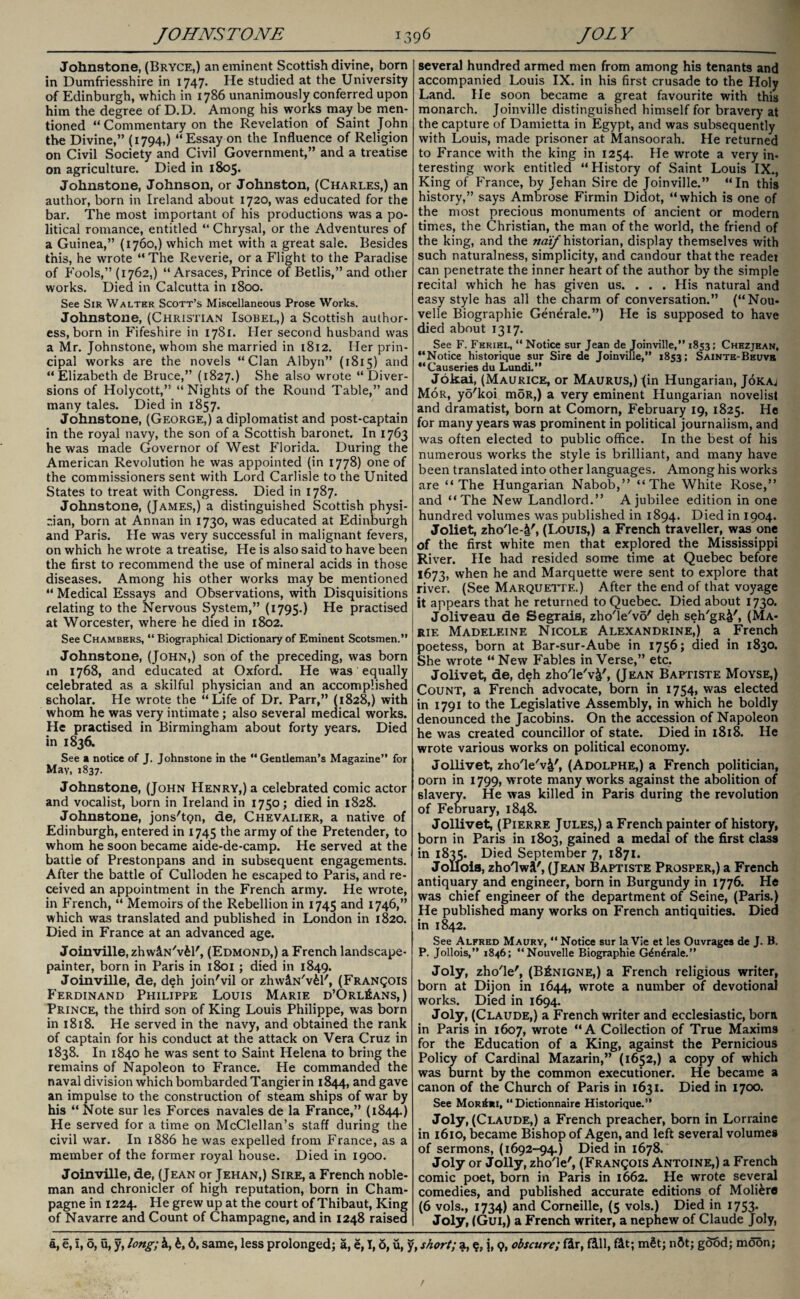 Johnstone, (Bryce,) an eminent Scottish divine, born in Dumfriesshire in 1747. He studied at the University of Edinburgh, which in 1786 unanimously conferred upon him the degree of D.D. Among his works may be men¬ tioned “Commentary on the Revelation of Saint John the Divine,” (1794,) “Essay on the Influence of Religion on Civil Society and Civil Government,” and a treatise on agriculture. Died in 1805. Johnstone, Johnson, or Johnston, (Charles,) an author, born in Ireland about 1720, was educated for the bar. The most important of his productions was a po¬ litical romance, entitled “ Chrysal, or the Adventures of a Guinea,” (1760,) which met with a great sale. Besides this, he wrote “ The Reverie, or a Flight to the Paradise of Fools,” (1762,) “Arsaces, Prince of Betlis,” and other works. Died in Calcutta in 1800. See Sir Walter Scott’s Miscellaneous Prose Works. Johnstone, (Christian Isobel,) a Scottish author¬ ess, born in Fifeshire in 1781. Her second husband was a Mr. Johnstone, whom she married in 1812. Her prin¬ cipal works are the novels “Clan Albyn” (1815) and “Elizabeth de Bruce,” (1827.) She also wrote “Diver¬ sions of Holycott,” “Nights of the Round Table,” and many tales. Died in 1857. Johnstone, (George,) a diplomatist and post-captain in the royal navy, the son of a Scottish baronet. In 1763 he was made Governor of West Florida. During the American Revolution he was appointed (in 1778) one of the commissioners sent with Lord Carlisle to the United States to treat with Congress. Died in 1787. Johnstone, (James,) a distinguished Scottish physi¬ cian, born at Annan in 1730, was educated at Edinburgh and Paris. He was very successful in malignant fevers, on which he wrote a treatise. He is also said to have been the first to recommend the use of mineral acids in those diseases. Among his other works may be mentioned “ Medical Essays and Observations, with Disquisitions relating to the Nervous System,” (1795.) He practised at Worcester, where he died in 1802. See Chambers, “ Biographical Dictionary of Eminent Scotsmen.” Johnstone, (John,) son of the preceding, was born m 1768, and educated at Oxford. He was equally celebrated as a skilful physician and an accomplished scholar. He wrote the “Life of Dr. Parr,” (1828,) with whom he was very intimate; also several medical works. He practised in Birmingham about forty years. Died in 1836. See a notice of J. Johnstone in the “ Gentleman’s Magazine” for May, 1837. Johnstone, (John Henry,) a celebrated comic actor and vocalist, born in Ireland in 1750; died in 1828. Johnstone, jons'tpn, de, Chevalier, a native of Edinburgh, entered in 1745 the army of the Pretender, to whom he soon became aide-de-camp. He served at the battle of Prestonpans and in subsequent engagements. After the battle of Culloden he escaped to Paris, and re¬ ceived an appointment in the French army. He wrote, in French, “ Memoirs of the Rebellion in 1745 and 1746,” which was translated and published in London in 1820. Died in France at an advanced age. Joinville, zhwlN'vfcl', (Edmond,) a French landscape- painter, born in Paris in 1801 ; died in 1849. Joinville, de, deh join'vil or zhwlN'v&l', (Francois Ferdinand Philippe Louis Marie d’Orl£ans,) Prince, the third son of King Louis Philippe, was born in 1818. He served in the navy, and obtained the rank of captain for his conduct at the attack on Vera Cruz in 1838. In 1840 he was sent to Saint Helena to bring the remains of Napoleon to France. He commanded the naval division which bombarded Tangier in 1844, and gave an impulse to the construction of steam ships of war by his “ Note sur les Forces navales de la France,” (1844.) He served for a time on McClellan’s staff during the civil war. In 1886 he was expelled from France, as a member of the former royal house. Died in 1900. Joinville, de, (Jean or Jehan,) Sire, a French noble¬ man and chronicler of high reputation, born in Cham¬ pagne in 1224. He grew up at the court of Thibaut, King of Navarre and Count of Champagne, and in 1248 raised several hundred armed men from among his tenants and accompanied Louis IX. in his first crusade to the Holy Land. He soon became a great favourite with this monarch. Joinville distinguished himself for bravery at the capture of Damietta in Egypt, and was subsequently with Louis, made prisoner at Mansoorah. He returned to France with the king in 1254. He wrote a very in¬ teresting work entitled “History of Saint Louis IX., King of France, by Jehan Sire de Joinville.” “In this history,” says Ambrose Firmin Didot, “which is one of the most precious monuments of ancient or modern times, the Christian, the man of the world, the friend of the king, and the naif historian, display themselves with such naturalness, simplicity, and candour that the readei can penetrate the inner heart of the author by the simple recital which he has given us. . . . His natural and easy style has all the charm of conversation.” (“Nou- velle Biographie Generale.”) Fie is supposed to have died about 1317. See F. Feriel, “ Notice sur Jean de Joinville,” 1853; Chezjean, “Notice historique sur Sire de Joinville,” 1853; Sainte-Beuvb “Causeries du Lundi.” Jokai, (Maurice, or MAURUS,)fin Hungarian, J6kaj Mor, yo'koi mSR,) a very eminent Hungarian novelist and dramatist, born at Comorn, February 19, 1825. He for many years was prominent in political journalism, and was often elected to public office. In the best of his numerous works the style is brilliant, and many have been translated into other languages. Among his works are “The Hungarian Nabob,” “The White Rose,” and “The New Landlord.” A jubilee edition in one hundred volumes was published in 1894. Died in 1904. Joliet, zho'le-4', (Louis,) a French traveller, was one of the first white men that explored the Mississippi River. He had resided some time at Quebec before 1673, when he and Marquette were sent to explore that river. (See Marquette.) After the end of that voyage it appears that he returned to Quebec. Died about 1730. Joliveau de Segrais, zho'le'vo' deh seh/gR&', (Ma¬ rie Madeleine Nicole Alexandrine,) a French poetess, born at Bar-sur-Aube in 1756; died in 1830. She wrote “ New Fables in Verse,” etc. Jolivet, de, deh zho'le'v^', (Jean Baptiste Moyse,) Count, a French advocate, born in 1754, was elected in 1791 to the Legislative Assembly, in which he boldly denounced the Jacobins. On the accession of Napoleon he was created councillor of state. Died in 1818. He wrote various works on political economy. Jollivet, zho'le'v&'j (Adolphe,) a French politician, oorn in 1799, wrote many works against the abolition of slavery. He was killed in Paris during the revolution of February, 1848. Jollivet, (Pierre Jules,) a French painter of history, born in Paris in 1803, gained a medal of the first class in i8v>. Died September 7, 1871. JoLfoia, zho'lwi', (Jean Baptiste Prosper,) a French antiquary and engineer, born in Burgundy in 1776. Pie was chief engineer of the department of Seine, (Paris.) He published many works on French antiquities. Died in 1842. See Alfred Maury, “ Notice sur la Vie et les Ouvrages de J. B. P. Jollois,” 1846; “Nouvelle Biographie G&i^rale.” Joly, zho'le', (B£nigne,) a French religious writer, born at Dijon in 1644, wrote a number of devotional works. Died in 1694. Joly, (Claude,) a French writer and ecclesiastic, bora in Paris in 1607, wrote “A Collection of True Maxims for the Education of a King, against the Pernicious Policy of Cardinal Mazarin,” (1652,) a copy of which was burnt by the common executioner. He became a canon of the Church of Paris in 1631. Died in 1700. See Mor£ri, “ Dictionnaire Historique.” Joly, (Claude,) a French preacher, born in Lorraine in 1610, became Bishop of Agen, and left several volumes of sermons, (1692-94.) Died in 1678. Joly or Jolly, zho'le', (Franqois Antoine,) a French comic poet, born in Paris in 1662. He wrote several comedies, and published accurate editions of Moli&re (6 vols., 1734) and Corneille, (5 vols.) Died in 1753. Joly, (Gui,) a French writer, a nephew of Claude Joly,