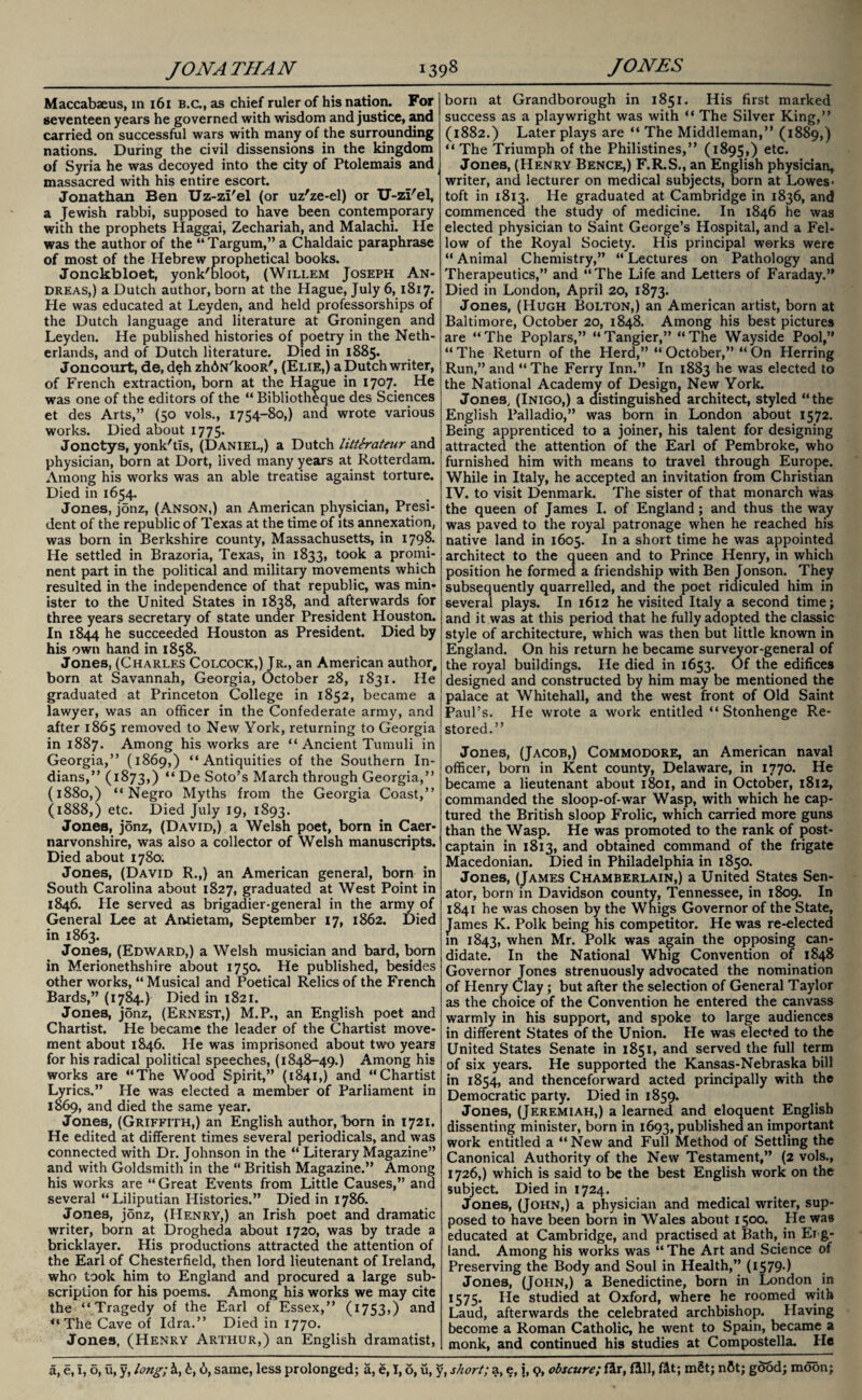 Maccabaeus, in 161 b.c., as chief ruler of his nation. For seventeen years he governed with wisdom and justice, and carried on successful wars with many of the surrounding nations. During the civil dissensions in the kingdom of Syria he was decoyed into the city of Ptolemais and massacred with his entire escort. Jonathan Ben Uz-zi'el (or uz'ze-el) or U-zi'el, a Jewish rabbi, supposed to have been contemporary with the prophets Haggai, Zechariah, and Malachi. He was the author of the “Targum,” a Chaldaic paraphrase of most of the Hebrew prophetical books. Jonckbloet, yonk'bloot, (Willem Joseph An¬ dreas,) a Dutch author, born at the Hague, July 6, 1817. He was educated at Leyden, and held professorships of the Dutch language and literature at Groningen and Leyden. He published histories of poetry in the Neth¬ erlands, and of Dutch literature. Died in 1885* Joncourt, de, deh zhbN'kooR', (Elie,) a Dutch writer, of French extraction, born at the Hague in 1707. He was one of the editors of the “ Bibliotheque des Sciences et des Arts,” (50 vols., 1754-80,) and wrote various works. Died about 1775. Jonctys, yonk'tis, (Daniel,) a Dutch litterateur and physician, born at Dort, lived many years at Rotterdam. Among his works was an able treatise against torture. Died in 1654. Jones, j5nz, (Anson,) an American physician, Presi¬ dent of the republic of Texas at the time of its annexation, was born in Berkshire county, Massachusetts, in 1798. He settled in Brazoria, Texas, in 1833, took a promi¬ nent part in the political and military movements which resulted in the independence of that republic, was min¬ ister to the United States in 1838, and afterwards for three years secretary of state under President Houston. In 1844 he succeeded Houston as President. Died by his own hand in 1858. Jones, (Charles Colcock,) Jr., an American author, born at Savannah, Georgia, October 28, 1831. He graduated at Princeton College in 1852, became a lawyer, was an officer in the Confederate army, and after 1865 removed to New York, returning to Georgia in 1887. Among his works are “ Ancient Tumuli in Georgia,” (1869,) “Antiquities of the Southern In¬ dians,” (1873,) “ De Soto’s March through Georgia,” (1880,) “Negro Myths from the Georgia Coast,” (1888,) etc. Died July 19, 1893. Jones, j5nz, (David,) a Welsh poet, born in Caer¬ narvonshire, was also a collector of Welsh manuscripts. Died about 1780; Jones, (David R.,) an American general, born in South Carolina about 1827, graduated at West Point in 1846. Pie served as brigadier-general in the army of General Lee at Antietam, September 17, 1862. Died in 1863. Jones, (Edward,) a Welsh musician and bard, bom in Merionethshire about 1750. He published, besides other works, “ Musical and Poetical Relics of the French Bards,” (1784.) Died in 1821. Jones, jonz, (Ernest,) M.P., an English poet and Chartist. He became the leader of the Chartist move¬ ment about 1846. He was imprisoned about two years for his radical political speeches, (1848-49.) Among his works are “The Wood Spirit,” (1841,) and “Chartist Lyrics.” He was elected a member of Parliament in 1869, and died the same year. Jones, (Griffith,) an English author, born in 1721. He edited at different times several periodicals, and was connected with Dr. Johnson in the “ Literary Magazine” and with Goldsmith in the “ British Magazine.” Among his works are “ Great Events from Little Causes,” and several “Liliputian Histories.” Died in 1786. Jones, j5nz, (Henry,) an Irish poet and dramatic writer, born at Drogheda about 1720, was by trade a bricklayer. His productions attracted the attention of the Earl of Chesterfield, then lord lieutenant of Ireland, who took him to England and procured a large sub¬ scription for his poems. Among his works we may cite the “Tragedy of the Earl of Essex,” (1753,) and “The Cave of Idra.” Died in 1770. Jones, (Henry Arthur,) an English dramatist, born at Grandborough in 1851. His first marked success as a playwright was with “ The Silver King,” (1882.) Later plays are “ The Middleman,” (1889,) “ The Triumph of the Philistines,” (1895,) etc. Jones, (Henry Bence,) F.R.S., an English physician, writer, and lecturer on medical subjects, born at Lowes¬ toft in 1813. He graduated at Cambridge in 1836, and commenced the study of medicine. In 1846 he was elected physician to Saint George’s Hospital, and a Fel¬ low of the Royal Society. His principal works were “ Animal Chemistry,” “ Lectures on Pathology and Therapeutics,” and “The Life and Letters of Faraday.” Died in London, April 20, 1873. Jones, (Hugh Bolton,) an American artist, born at Baltimore, October 20, 1848. Among his best pictures are “The Poplars,” “Tangier,” “The Wayside Pool,” “ The Return of the Herd,” “ October,” “ On Herring Run,” and “The Ferry Inn.” In 1883 he was elected to the National Academy of Design, New York. Jones, (Inigo,) a distinguished architect, styled “the English Palladio,” was born in London about 1572. Being apprenticed to a joiner, his talent for designing attracted the attention of the Earl of Pembroke, who furnished him with means to travel through Europe. While in Italy, he accepted an invitation from Christian IV. to visit Denmark. The sister of that monarch was the queen of James I. of England; and thus the way was paved to the royal patronage when he reached his native land in 1605. In a short time he was appointed architect to the queen and to Prince Henry, in which position he formed a friendship with Ben Jonson. They subsequently quarrelled, and the poet ridiculed him in several plays. In 1612 he visited Italy a second time; and it was at this period that he fully adopted the classic style of architecture, which was then but little known in England. On his return he became surveyor-general of the royal buildings. He died in 1653. Of the edifices designed and constructed by him may be mentioned the palace at Whitehall, and the west front of Old Saint Paul’s. He wrote a work entitled “ Stonhenge Re¬ stored.” Jones, (Jacob,) Commodore, an American naval officer, born in Kent county, Delaware, in 1770. He became a lieutenant about 1801, and in October, 1812, commanded the sloop-of-war Wasp, with which he cap¬ tured the British sloop Frolic, which carried more guns than the Wasp. He was promoted to the rank of post¬ captain in 1813, and obtained command of the frigate Macedonian. Died in Philadelphia in 1850. Jones, (James Chamberlain,) a United States Sen¬ ator, born in Davidson county, Tennessee, in 1809. In 1841 he was chosen by the Whigs Governor of the State, James K. Polk being his competitor. He was re-elected in 1843, when Mr. Polk was again the opposing can¬ didate. In the National Whig Convention of 1848 Governor Jones strenuously advocated the nomination of Henry Clay; but after the selection of General Taylor as the choice of the Convention he entered the canvass warmly in his support, and spoke to large audiences in different States of the Union. He was elected to the United States Senate in 1851, and served the full term of six years. He supported the Kansas-Nebraska bill in 1854, and thenceforward acted principally with the Democratic party. Died in 1859. Jones, (Jeremiah,) a learned and eloquent English dissenting minister, born in 1693, published an important work entitled a “ New and Full Method of Settling the Canonical Authority of the New Testament,” (2 vols., 1726,) which is said to be the best English work on the subject. Died in 1724. Jones, (John,) a physician and medical writer, sup¬ posed to have been born in Wales about 1500. He was educated at Cambridge, and practised at Bath, in Erg- land. Among his works was “ The Art and Science of Preserving the Body and Soul in Health,” (I579-) Jones, (John,) a Benedictine, born in London in 1575. He studied at Oxford, where he roomed with Laud, afterwards the celebrated archbishop. Having become a Roman Catholic, he went to Spain, became a monk, and continued his studies at Compostella. Ho a, e, i, o, u, y, long; 1, b, 6, same, less prolonged; a, e, 1,6, u, y, short; a, e, i, 9, obscure; Ur, fill, fit; m£t; nftt; good; moon;