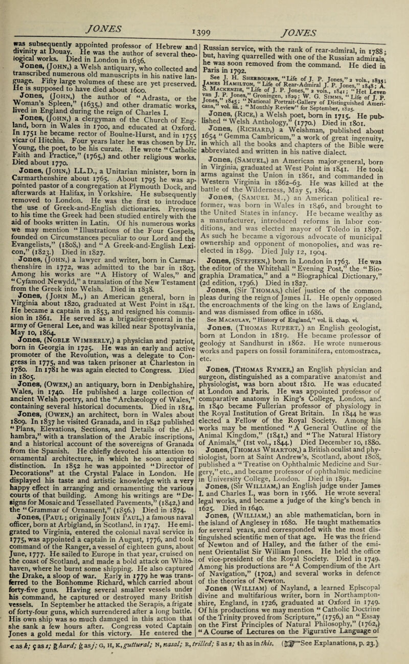 *399 JONES was subsequently appointed professor of Hebrew and divinity at Douay. He was the author of several theo¬ logical works. Died in London in 1636. Jones, (John,) a Welsh antiquary, who collected and transcribed numerous old manuscripts in his native lan¬ guage. Flfty large volumes of these are yet preserved He is supposed to have died about 1600. Jones, (John,) the author of “Adrasta, or the Womans Spleen,” (1635,) and other dramatic works, lived in England during the reign of Charles I. (JOHN>) a clergyman of the Church of Eng¬ land, born in Wales in 1700, and educated at Oxford. . I75I became rector of Boulne-Hurst, and in 1755 vicar of Ilitchin. Four years later he was chosen by Dr. Young, the poet, to be his curate. He wrote « Catholic Faith and Practice,” (1765,) and other religious works. Died about 1770. Jones, (John,) LL.D., a Unitarian minister, born in Carmarthenshire about 1765. About 1795 he was ap- pointed pastor of a congregation at Plymouth Dock, and afterwards at Halifax, in Yorkshire. He subsequently removed to London. He was the first to introduce the use of Greek-and-English dictionaries. Previous to his time the Greek had been studied entirely with the aid of books written in Latin. Of his numerous works we may mention “ Illustrations of the Four Gospels, founded on Circumstances peculiar to our Lord and the Evangelists,” (1808,) and “A Greek-and-English Lexi¬ con,” (1823.) Died in 1827. Jones, (John,) a lawyer and writer, born in Carmar¬ thenshire in 1772, was admitted to the bar in 1803. Among his works are “A History of Wales,” and “ Cyfamod Newydd,” a translation of the New Testament from the Greek into Welsh. Died in 1838. Jones, (John M.,) an American general, born in Virginia about 1820, graduated at West Point in 1841. He became a captain in 1853, and resigned his commis¬ sion in 1861. He served as a brigadier-general in the army of General Lee, and was killed near Spottsylvania. May 10, 1864. Jones, (Noble Wimberly,) a physician and patriot, born in Georgia in 1725. He was an early and active promoter of the Revolution, was a delegate to Con¬ gress in 1775, and was taken prisoner at Charleston in 1780. In 1781 he was again elected to Congress. Died in 1805. Jones, (Owen,) an antiquary, born in Denbighshire, Wales, in 1740. He published a large collection of ancient Welsh poetry, and the “Archaeology of Wales,” containing several historical documents. Died in 1814. Jones, (Owen,) an architect, born in Wales about 1809. In 1837 he visited Granada, and in 1842 published “Plans, Elevations, Sections, and Details of the Al¬ hambra,” with a translation of the Arabic inscriptions, and a historical account of the sovereigns of Granada from the Spanish. He chiefly devoted his attention to ornamental architecture, in which he soon acquired distinction. In 1852 he was appointed “Director of Decorations” at the Crystal Palace in London. He displayed his taste and artistic knowledge with a very happy effect in arranging and ornamenting the various courts of that building. Among his writings are “De¬ signs for Mosaic and Tessellated Pavements,” (1842,) and the “Grammar of Ornament,” (1856.) Died in 1874. Jones, (Paul ; originally John Paul,) a famous naval officer, born at Arbigland, in Scotland, in 1747. He emi¬ grated to Virginia, entered the colonial naval service in 1775» was appointed a captain in August, 1776, and took command of the Ranger, a vessel of eighteen guns, about June, 1777. He sailed to Europe in that year, cruised on the coast of Scotland, and made a bold attack on White¬ haven, where he burnt some shipping. He also captured the Drake, a sloop of war. Early in 1779 he was trans¬ ferred to the Bonhomme Richard, which carried about forty-five guns. Having several smaller vessels under his command, he captured or destroyed many British vessels. In September he attacked the Serapis, a frigate of forty-four guns, which surrendered after a long battle. His own ship was so much damaged in this action that she sank a few hours after. Congress voted Captain Jones a gold medal for this victory. He entered the Russian service, with the rank of rear-admiral, in 1788* but, having quarrelled with one of the Russian admirals.’ he was soon removed from the command. He died in Paris in 1792. James Hamilton,.” Life of Rear-Admiral jl P. Jones,” 1848 •’'a.* !LMtACpEtZIE’ ^ of P J°nes>” 2 vofs., 1841; “HetLeven t J-„p-Jones, Groningen, 1829; W. G. Simms, “Life of J. P. .National Portrait-Gallery of Distinguished Ameri¬ cans, voLui.; Monthly Review” for September, 1825. Jones, (Rice,) a Welsh poet, bom in 1715. He pub¬ lished “ Welsh Anthology,” (1770.) Died in 1801. Jones, (Richard,) a Welshman, published about 1654 “ Gemma Cambricum,” a work of great ingenuity, in which all the books and chapters of the Bible were abbreviated and written in his native dialect. Jones, (Samuel,) an American major-general, born in Virginia, graduated at West Point in 1841. He took arms against the Union in 1861, and commanded in Western Virginia in 1862-63. He was killed at the battle of the Wilderness, May 5, 1864. Jones, (Samuel M.,) an American political re¬ former, was born in Wales in 1846, and brought to the United States in infancy. He became wealthy as a manufacturer, introduced reforms in labor con¬ ditions, and was elected mayor of Toledo in 1897. As such he became a vigorous advocate of municipal ownership and opponent of monopolies, and was re¬ elected in 1899. Died July 12, 1904. Jones, (Stephen,) born in London in 1763. He was the editor of the Whitehall “ Evening Post,” the “ Bio- graphia Dramatica,” and a “ Biographical Dictionary,” (2d edition, 1796.) Died in 1827. Jones, (Sir Thomas,) chief justice of the common pleas during the reign of James II. He openly opposed the encroachments of the king on the laws of England, and was dismissed from office in 1686. See Macaulay, “History of England,” vol. ii. chap. vi. Jones, (Thomas Rupert,) an English geologist, born at London in 1819.- He became professor of geology at Sandhurst in 1862. He wrote numerous works and papers on fossil foraminifera, entomostraca, etc. Jones, (Thomas Rymer,) an English physician and surgeon, distinguished as a comparative anatomist and physiologist, was born about 1810. He was educated at London and Paris. He was appointed professor of comparative anatomy in King’s College, London, and in 1840 became Fullerian professor of physiology in the Royal Institution of Great Britain. In 1844 he was elected a Fellow of the Royal Society. Among his works may be mentioned “A General Outline of the Animal Kingdom,” (1841,) and “The Natural History of Animals,” (1st vol., 1844.) Died December 10, 1880. Jones, (Thomas Wharton,) a British oculist and phy¬ siologist, born at Saint Andrew’s, Scotland, about 180S, published a “Treatise on Ophthalmic Medicine and Sur¬ gery,” etc., and became professor of ophthalmic medicine in University College, London. Died in 1891. Jones, (Sir William,) an English judge under James I. and Charles I., was born in 1566. He wrote several legal works, and became a judge of the king’s bench in 1625. Died in 1640. Jones, (William,) an able mathematician, born in the island of Anglesey in 1680. He taught mathematics for several years, and corresponded with the most dis¬ tinguished scientific men of that age. He was the friend of Newton and of Halley, and the father of the emi¬ nent Orientalist Sir William Jones. He held the office of vice-president of the Royal Society. Died in 1749. Among his productions are “ A Compendium of the Art of Navigation,” (1702,) and several works in defence of the theories of Newton. Jones (William) of Nayland, a learned Episcopal divine and multifarious writer, born in Northampton¬ shire, England, in 1726, graduated at Oxford in 1749* Of his productions we may mention “ Catholic Doctrine of the Trinity proved from Scripture,” (175^») an “ Essay- on the First Principles of Natural Philosophy,” (1762,) “A Course of Lectures on the Figurative Language of