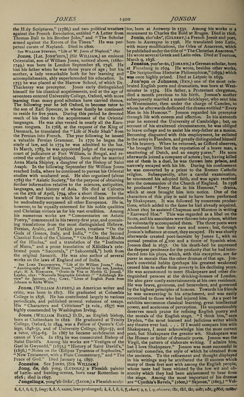the Holy Scriptures,” (1786,) and two political treatises against the French Revolution, entitled “A Letter from Thomas Bull to his Brother John,” and “The Scholar armed against the Errors of the Times.” He was per¬ petual curate of Nayland. Died in 1800. See William Stevens, “Life of W. Jones of Nayland,” 1801. Jones, [Lat. Jone'sius,] (Sir William,) an eminent Orientalist, son of William Jones, noticed above, (1680- 1749,) was born in London September 28, 1746. He lost his father when he was three years of age ; but his mother, a lady remarkable both for her learning and accomplishments, ably superintended his education. In 1753 he was placed at the Harrow School, of which Dr. Thackeray was preceptor. Jones early distinguished himself for his classical acquirements, and at the age of seventeen entered University College, Oxford, with more learning than many good scholars have carried thence. The following year he left Oxford, to become tutor to the son of Earl Spencer, in whose family he continued to reside for five years. During this period he devoted much of his time to the acquirement of the Oriental languages. He was also versed in nearly all the Euro¬ pean tongues. In 1768, at the request of the King of Denmark, he translated the “ Life of Nadir Shah” from the Persian into French. The year following he issued a valuable Persian Grammar. In 1770 he began the study of law, and in 1774 he was admitted to the bar. In March, 1783, he was appointed judge of the supreme court of judicature at Fort William, in Bengal, and re¬ ceived the order of knighthood. Soon after he married Anna Maria Shipley, a daughter of the Bishop of Saint Asaph. In the following September Sir William Jones reached India, where he continued to pursue his Oriental studies with unabated zeal. He also organized (about 1785) the “ Asiatic Society,” for the purpose of obtaining further information relative to the sciences, antiquities, languages, and history of Asia. He died at Calcutta on the 27th of April, 1794, after a short illness. In the branch of literature to which he devoted his attention he undoubtedly surpassed all other Europeans. He is, however, to be equally esteemed for his noble qualities and Christian virtues as for his vast erudition. Among his numerous works are “ Commentaries on Asiatic Poetry,” commenced in his twenty-first year, and contain¬ ing translations from the most distinguished Hebrew, Persian, Arabic, and Turkish poets, treatises “On the Gods of Greece, Italy, and India,” “ On the Second Classical Book of the Chinese,” “ On the Musical Modes of the Hindus,” and a translation of the “ Institutes of Manu,” and a prose translation of Kalidasa’s cele¬ brated poem “ Sacontala,” (“ Sakoontala,”) both from the original Sanscrit. He was also author of several works on the laws of England and of India. See Lord Teignmouth, “Life of Sir William Jones,” 1804; “Autobiography of William Jones,” published by his son, London, 1846; H. A. Hamaker, “ Oratio de Vita et Mentis G. Jonesii,” Leyden, 1822; “ Nouvelle Biographie G^n^rale “Edinburgh Re¬ view” for January, 1805; Cary, “Lives of English Poets from Johnson to Kirke White.” Jones, (William Alfred,) an American writer and critic, was born in 1817. He graduated at Columbia College in 1836. He has contributed largely to various periodicals, and published several volumes of essays. His “ Characters and Criticisms” (2 vols., 1857) was highly commended by Washington Irving. Jones, (William Basil,) D.D., an English bishop, born at Cheltenham in 1822. He graduated at Trinity College, Oxford, in 1844, was a Fellow of Queen’s Col¬ lege, 1848-51, and of University College, 1851-57, and a tutor, 1854-65. In 1867 he became archdeacon and canon of York. In 1874 he was consecrated Bishop of Saint David’s. Among his works are “Vestiges of the Gael in Gwynedd,” (1851,) “History of Saint David’s,” (1856,) “Notes on the CEdipus Tyrannus of Sophocles,” “ New Testament, with a Plain Commentary,” and “The Peace of God.” Died January 14, 1897. Jonesius. See Jones, (Sir William.) Jong, de, deh yong, (Ludolf,) a Flemish painter of battle- and hunting-scenes, born near Rotterdam in 1616; died in 1697. Jongelingx, yong'eh-links', (Jacob,) a Flemish sculp¬ tor, born at Antwerp in 1531. Among his works is a monument to Charles the Bold at Bruges. Died in 1606. Jonin, zho'niN', (Gilbert,) a French Jesuit and poet, born in Auvergne in 1596. He translated into Latin, with many modifications, the Odes of Anacreon, which he published under the title of “ The Christian Anacreon.” He wrote several Greek and Latin odes. Died at Tournon, March 9, 1638. Jonsius, yon'se-iis, (Johann,) a German scholar, born at Flensburg in 1624. He wrote, besides other works, “ De Scriptoribus Historiae Philosophicae,” (1659,) which was once highly prized. Died at Leipsic in 1659. Jon'son or Johnson, (Ben,) one of the most cele¬ brated English poets and dramatists, was born at West¬ minster in 1574. His father, a Protestant clergyman, died a month previous to his birth. Jonson’s mother subsequently married a master-bricklayer, who sent him to Westminster, then under the charge of Camden, to whom he afterwards dedicated the drama entitled “ Every Man in his Humour.” Jonson regarded his preceptor through life with esteem and affection. In his sixteenth year he entered the University of Cambridge; but, on account of his straitened circumstances, he was obliged to leave college and to assist his step-father as a mason. Becoming disgusted with this employment, he enlisted in the army in Flanders, and greatly distinguished himself by his bravery. When he returned, as Gifford observes, “ he brought little but the reputation of a brave man, a smattering of Dutch, and an empty p.irse.” He soon afterwards joined a company of actors ; but, having killed one of them in a duel, ne was thrown into prison, and narrowly escaped with his life. During his confinement he was converted by a priest to the Roman Catholic religion. Subsequently, after a careful examination, he renounced his adopted faith, and was again received into the communion of the Church of England. In 1598 he produced “ Every Man in his Humour,” drama, which at once brought him into notice. One of the characters of this play is said to have been performed by Shakspeare. It was followed by numerous produc¬ tions, which added to the fame he had already acquired. About 1605 he assisted Chapman and Marston in writing “ Eastward Hoe.” This was regarded as a libel on the Scots, and his associates were thrown into prison, whither he voluntarily accompanied them. The three poets were condemned to lose their ears and noses; but, through Jonson’s influence at court, they escaped. He was shortly afterwards created poet-laureate by James I., with an annual pension of ^ioo and a tierce of Spanish wine. Jonson died in 1637. On his death-bed he expressed the deepest penitence for the profanity that he had intro¬ duced into his plays, which, with this exception, are far purer in morals than the other dramas of that age. Jon¬ son’s convivial habits (perhaps his greatest weakness) caused him to suffer from poverty in his declining years. He was accustomed to meet Shakspeare and other dis¬ tinguished persons at the drinking-houses of London. He also gave costly entertainments at his own residence. He was brave, generous, and benevolent, and governed by the highest principles of honour. Towards his friends he was unwavering in his attachment, and was easily reconciled to those who had injured him. As a poet he exhibits uncommon classical learning, great intellectual power, and acuteness of perception. He unquestionably deserves much praise for refining English poetry and the morals of the English stage. “I think him,” says Dryden, “the most learned and judicious writer which any theatre ever had. ... If I would compare him with Shakspeare, I must acknowledge him the most correct poet, but Shakspeare the greater wit. Shakspeare was the Homer or father of dramatic poets. Jonson was the Virgil, the pattern of elaborate writing. I admire him, but I love Shakspeare.” Jonson was most successful in satirical comedies, the style of which he obtained from the ancients. To the refinement and thought displayed in his writings may be attributed the ill success which many of them first met with among the English people, whose taste had been vitiated by the low wit and ob¬ scenity which they had been accustomed to hear from the stage. Among the most important of his dramas are “Cynthia’s Revels,” (1600,) “Sejanus,” (1603,) “ Vol-