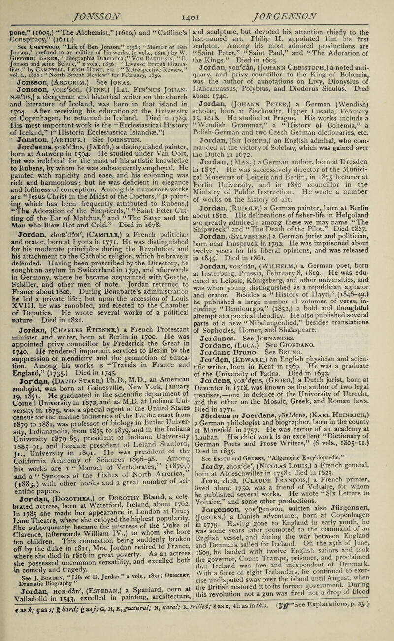 pone,” (1605,) “The Alchemist,” (1610,) and “Catiline’s Conspiracy,” (1611.) See C'hetwood, “Life of Ben Jonson,” 1756; “Memoir of Ben Jonson,’ prefixed to an edition of his works, (9 vols., 1816,) by W. Gifford; Baker, “ Biographia Dramatica Von Baudissin, “ B. Jonson und seine Schule,” 2 vols., 1836; “Livesof British Drama¬ tists,” by Campbell, Leigh Hunt, etc. ; “Retrospective Review,” vol. i., 1820; “North British Review” for February, 1856. Jonsson, (Arngrim.) See Jonas. Jonsson, yons'son, (Finn,) [Lat. Fin'nus Johan- n^e'us,] a clergyman and historical writer on the church and literature of Iceland, was born in that island in 1704. After receiving his education at the University of Copenhagen, he returned to Iceland. Died in 17^9. His most important work is the “ Ecclesiastical History of Iceland,” (“Historia Ecclesiastica Islandiae.”) Jonston, (Arthur.) See Johnston. Jordaens, yoR'dlns, (Jakob,) a distinguished painter, born at Antwerp in 1594. He studied under Van Oort, but was indebted for the most of his artistic knowledge to Rubens, by whom he was subsequently employed. He painted with rapidity and ease, and his colouring was rich and harmonious; but he was deficient in elegance and loftiness of conception. Among his numerous works are “Jesus Christ in the Midst of the Doctors,” (a paint¬ ing which has been frequently attributed to Rubens,) “The Adoration of the Shepherds,” “Saint Peter Cut¬ ting off the Ear of Malchus,” and “ The Satyr and the Man who Blew Hot and Cold.” Died in 1678. Jordan, zhoR'dftN', (Camille,) a French politician and sculpture, but devoted his attention chiefly to the last-named art. Philip II. appointed him his first sculptor. Among his most admired productions are “Saint Peter,” “Saint Paul,” and “The Adoration of the Kings.” Died in 1605. Jordan, yoR'din, (Johann Christoph,) a noted anti¬ quary, and privy councillor to the King of Bohemia, was the author of annotations on Livy, Dionysius of Halicarnassus, Polybius, and Diodorus Siculus. Died about 1740. Jordan, (Johann Peter,) a German (Wendish) scholar, born at Zischowitz, Upper Lusatia, February 15, 1818. He studied at Prague. His works include a “Wendish Grammar,” a “History of Bohemia,” a Polish-German and two Czech-German dictionaries, etc. Jordan, (Sir Joseph,) an English admiral, who com¬ manded at the victory of Solebay, which was gained over the Dutch in 1672. Jordan, (Max,) a German author, born at Dresden in 1837. He was successively director of the Munici¬ pal Museums of Leipsic and Berlin, in 1875 lecturer at Berlin University, and in 1880 councillor in the Ministry of Public Instruction. He wrote a number of works on the history of art. Jordan, (Rudolf,) a German painter, born at Berlin about 1810. His delineations of fisher-life in Helgoland are greatly admired : among these we may name “The Shipwreck” and “The Death of the Pilot.” Died 1887. Jordan, (Sylvester,) a German jurist and politician, and orator, born at Lyons in 1771. He was distinguished born near Innspruck in 1792. He was imprisoned about for his moderate principles during the Revolution, and twe]ve years for his liberal opinions, and was released his attachment to the Catholic religion, which he bravely jn Died in 1861 defended. Having been proscribed by the Directory, he Jord yoR/din (Wilhelm,) a German poet, bom sought an asylum in Switzerland m 1797, and afterwards Insterburg Prus8’j^ February 8, 1819. He was edu- in (rprm^nv whpr^ hpnmp arnn;iint#»n with (. _ / « in Germany where he became acquainted with Goethe, d L>’ ic Koni’gsberg, and other universities, and Schiller, and other men of note. Jordan returned to wM when yJJu]^ dist>guished as a republican agitator and orator. Besides a “History of Hayti,” (1846-49,> France about 1800. During Bonaparte’s administration he led a private life; but upon the accession of Louis XVIII. he was ennobled, and elected to the Chamber of Deputies. He wrote several works of a political nature. Died in 1821. Jordan, (Charles Etienne,) a French Protestant minister and writer, born at Berlin in 1700. He was appointed privy councillor by Frederick the Great in 1740. He rendered important services to Berlin by the suppression of mendicity and the promotion of educa¬ tion. Among his works is “Travels in France and England,” (1735.) Died in 1745. Jor'dan, (David Starr,) Ph.D., M.D., an American he published a large number of volumes of verse, in¬ cluding “ Demiourgos,” (1852,) a bold and thoughtful attempt at a poetical theodicy. He also published several parts of a new “ Nibelungenlied,” besides translations of Sophocles, Homer, and Shakspeare. Jordanes. See Jornandes. Jordano, (Luca.) See Giordano. Jordano Bruno. See Bruno. Jor'den, (Edward,) an English physician and scien¬ tific writer, born in Kent in 1569. He was a graduate of the University of Padua. Died in 1632. Jordens, yoR'dens, (Georg,) a Dutch jurist, born at zoologist’ was born at Gainesville, New York, January Deventer in 1718, was known as the author of two legal 19, 1851. He graduated in the scientific department of treatises,—one in defence of the University of Utrecht, Cornell University in 1872, and as M.D. at Indiana Uni- an(j the other on the Mosaic, Greek, and Roman laws, versity in 1875, was a special agent of the United States Died in 1771. census for the marine industries of the Pacific coast from Jordens or Joerdens, yoR.'dens, (Karl Heinrich,) 1879 to 1881, was professor of biology in Butler Univer- a German philologist and biographer, born in the county sity, Indianapolis, from 1875 to J^79> an<^ *n ^ie Indiana University 1879-85, president of Indiana University 1885—91, and became president of Leland Stanford, Jr., University in 1891. He was president of the California Academy of Sciences 1896-98.^ his works are a “ Manual of Vertebrates,5 (l»7M and a “Synopsis of the Pishes of North Ameiica, (1883,) with other books and a great number of sci¬ entific papers. Jor'dan, (Dorothea,) or Dorothy Bland, a cele brated actress, born at Waterford, Ireland, about 1762. In 1785 she made her appearance in London at Drury Lane Theatre, where she enjoyed the highest popularity. She subsequently became the mistress of the Duke of Clarence, (afterwards William IV.,) to whom she bore ten children. This connection being suddenly broken off by the duke in 1811, Mrs. Jordan retired to France, where she died in 1816 in great poverty. As an actress she possessed uncommon versatility, and excelled both in comedy and tragedy. See J. Boaden, “Life of D. Jordan,” 2 vols., 1831; Oxbhrbt, Dramatic Biography ’* Jordan, HoR-d&n', (Esteban,) a Spaniard, Dorn at Valladolid in 1543, excelled in painting, architecture, of Mansfeld in 1757. He was rector of an academy at Lauban. Plis chief work is an excellent “Dictionary of German Poets and Prose Writers,” (6 vols., 1805-11.) Died in 1835. See Ersch und Gruber, “Allgemeine Encyklopaedie.” Jordy, zhoR'de', (Nicolas Louis,) a PYench general, born at Abreschwiller in 1758; died *n I^25* Jore, zhoR, (Claude Pran(JOIS,) a French printer, lived about 1750, was a friend of Voltaire, for whom he published several works. He wrote “Six Letters to Voltaire,” and some other productions. Jorgenson, yoR'gen-son, written also Jiirgensen, (Jorgen,) a Danish adventurer, born at Copenhagen in 1779. Having gone to England in early youth, he was some years later promoted to the command of an English vessel, and during the war between England and Denmark sailed for Iceland. On the 25th of June,. 1809, he landed with twelve English sailors and took the governor, Count Trampe, prisoner, and proclaimed that Iceland was free and independent of Denmark. With a force of eight Icelanders, he continued to exer¬ cise undisputed sway over the island until August, when the British restored it to its former government. During this revolution not a gun was fired nor a drop of blood € as k; 9 as 7; g hard; g as/; G, H. K,guttural; N, nasal; K, trilled; s as z; th as in this. (S^-See Explanations, p. 23.)