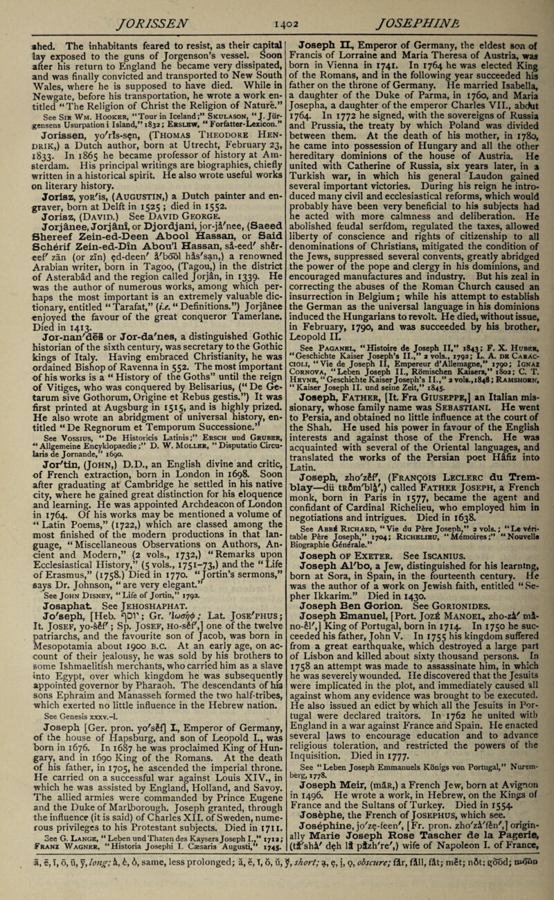 shed. The inhabitants feared to resist, as their capital lay exposed to the guns of Jorgenson’s vessel. Soon after his return to England he became very dissipated, and was finally convicted and transported to New South Wales, where he is supposed to have died. While in Newgate, before his transportation, he wrote a work en¬ titled “The Religion of Christ the Religion of Nature.” See Sir Wm. Hooker, “Tour in Iceland;” Skulason, “J[. Jiir- gensens Usurpation i Island,” 1832; Erslbw, “ Forfatter-Lexicon.” Jorissen, yo'rls-s^n, (Thomas Theodore Hen¬ drik,) a Dutch author, born at Utrecht, February 23, 1833. In 1865 he became professor of history at Am¬ sterdam. His principal writings are biographies, chiefly written in a historical spirit. He also wrote useful works on literary history. Jorisz, yoR'is, (Augustin,) a Dutch painter and en¬ graver, born at Delft in 1525 ; died in 1552. Jorisz, (David.) See David George. Jorjchiee, Jorjffni, or Djordjani, jor-jd'nee, (Saeed Shereef Zein-ed-Deen Abool Hassan, or Said Scherif Zein-ed-Din Abou’l Hassan, sd-eed' shSr- eef' zan (or zin) ed-deen' d'bool hds'san,) a renowned Arabian writer, born in Tagoo, (Tagou,) in the district of Asterabad and the region called Jorjan, in 1339. He was the author of numerous works, among which per¬ haps the most important is an extremely valuable dic¬ tionary, entitled “Tarafat,” (/.<?.“ Definitions.”) Jorjanee enjoyed the favour of the great conqueror Tamerlane. Died in 1413. Jor-nan'des or Jor-da'nes, a distinguished Gothic historian of the sixth century, was secretary to the Gothic kings of Italy. Having embraced Christianity, he was ordained Bishop of Ravenna in 552. The most important of his works is a “ History of the Goths” until the reign of Vitiges, who was conquered by Belisarius, (“ De Ge- tarum sive Gothorum, Origine et Rebus gestis.”) It was first printed at Augsburg in 1515, and is highly prized. He also wrote an abridgment of universal history, en¬ titled “De Regnorum et Temporum Successione.” See Vossius, “De Historicis Latinis;” Ersch und Gruber, “ Allgemeine EncyklopaedieD. W. Mollbr, “Disputatio Circu- laris de Jomande,” 1690. Jor'tin, (John,) D.D., an English divine and critic, of French extraction, born in London in 1698. Soon after graduating at Cambridge he settled in his native city, where he gained great distinction for his eloquence and learning. He was appointed Archdeacon of London in 1764. Of his works may be mentioned a volume of Latin Poems,” (1722,) which are classed among the most finished of the modern productions in that lan¬ guage, “Miscellaneous Observations on Authors, An¬ cient and Modern,” (2 vols., 1732,) “Remarks upon Ecclesiastical History,” (5 vols., 1751—73») and the “Life of Erasmus,” (1758.) Died in 1770. “Jortin’s sermons,” says Dr. Johnson, “ are very elegant.” See John Disney, “Life of Jortin,” 1792. Josaphat See Jehoshaphat. Jo'seph, [Heb. ^DV; Gr. ’Iucrijty; Lat. Jose'phus; It. Josef, yo-sSf'; Sp. Josef, Ho-s£f',] one of the twelve patriarchs, and the favourite son of Jacob, was born in Mesopotamia about 1900 b.c. At an early age, on ac¬ count of their jealousy, he was sold by his brothers to some Ishmaelitish merchants, who carried him as a slave into Egypt, over which kingdom he was subsequently appointed governor by Pharaoh. The descendants of hia sons Ephraim and Manasseh formed the two half-tribes, which exerted no little influence in the Hebrew nation. See Genesis xxxv.-l. Joseph [Ger. pron. yo'sSf] I., Emperor of Germany, of the house of Hapsburg, and son of Leopold I., was born in 1676. In 1687 he was proclaimed King of Hun¬ gary, and in 1690 King of the Romans. At the death of his father, in 1705, he ascended the imperial throne. He carried on a successful war against Louis XIV., in which he was assisted by England, Holland, and Savoy. The allied armies were commanded by Prince Eugene and the Duke of Marlborough. Joseph granted, through the influence (it is said) of Charles XII. of Sweden, nume¬ rous privileges to his Protestant subjects. Died in 1711. See G. Lange, “ Leben undThaten des Kaysers Joseph I.,” 1713; Franz Wagner, “Historia Josephi I. Csesaris Augusti,” 1745. Joseph II, Emperor of Germany, the eldest son of Francis of Lorraine and Maria Theresa of Austria, was born in Vienna in 1741. In 1764 he was elected King of the Romans, and in the following year succeeded his father on the throne of Germany. He married Isabella, a daughter of the Duke of Parma, in 1760, and Maria Josepha, a daughter of the emperor Charles VII., abdut 1764. In 1772 he signed, with the sovereigns of Russia and Prussia, the treaty by which Poland was divided between them. At the death of his mother, in 1780, he came into possession of Hungary and all the other hereditary dominions of the house of Austria. He united with Catherine of Russia, six years later, in a Turkish war, in which his general Laudon gained several important victories. During his reign he intro¬ duced many civil and ecclesiastical reforms, which would probably have been very beneficial to his subjects had he acted with more calmness and deliberation. He abolished feudal serfdom, regulated the taxes, allowed liberty of conscience and rights of citizenship to all denominations of Christians, mitigated the condition of the Jews, suppressed several convents, greatly abridged the power of the pope and clergy in his dominions, and encouraged manufactures and industry. But his zeal in correcting the abuses of the Roman Church caused an insurrection in Belgium; while his attempt to establish the German as the universal language in his dominions induced the Hungarians to revolt. He died, without issue, in February, 1790, and was succeeded by his brother, Leopold II. See Paganel, “Histoire de Joseph II,” 1843; F. X. Huber, “Geschichte Kaiser Joseph’s II.,” 2 vols., 1792; L. A. de Carac- cioli, “Vie de Joseph II, Empereur d’Allemagne,” 1790; Ignaz Cornova, “Leben Joseph II., Romischen Kaisers,” 1802; C. T. Heynb, “ Geschichte Kaiser Joseph’s II.,” 2 vols.,1848; Ramshorn, “ Kaiser Joseph II. und seine Zeit,” 1845. Joseph, Father, [It. Fra Giuseppe,] an Italian mis¬ sionary, whose family name was Sebastiani. He went to Persia, and obtained no little influence at the court of the Shah. He used his power in favour of the English interests and against those of the French. He was acquainted with several of the Oriental languages, and translated the works of the Persian poet Hifiz into Latin. Joseph, zho'zSff, (Franqois Leclerc du Trem¬ blay—dii tR&nVbl^',) called Father Joseph, a French monk, born in Paris in 1577, became the agent and confidant of Cardinal Richelieu, who employed him in negotiations and intrigues. Died in 1638. See AbbA Richard, “Vie du Pire Joseph,” 2 vols.; “Le veri¬ table P&re Joseph,” 1704; Richelieu, “ M^moires“Nouvello Biographie G^nerale.” Joseph of Exeter. See Iscanius. Joseph Al'bo, a Jew, distinguished for his learning, born at Sora, in Spam, in the fourteenth century. He was the author of a work on Jewish faith, entitled “ Se- pher Ikkarim.” Died in 1430. Joseph Ben Gorion. See Gorionides. Joseph Emanuel, [Port. Jozfi Manoel, zho-zi' mi- no-£l',J King of Portugal, born in 1714. In 1750 he suc¬ ceeded his father, John V. In 1755 his kingdom suffered from a great earthquake, which destroyed a large part of Lisbon and killed about sixty thousand persons. In 1758 an attempt was made to assassinate him, in which he was severely wounded. He discovered that the Jesuits were implicated in the plot, and immediately caused all against whom any evidence was brought to be executed. He also issued an edict by which all the Jesuits in Por¬ tugal were declared traitors. In 1762 he united with England in a war against France and Spain. He enacted several laws to encourage education and to advance religious toleration, and restricted the powers of the Inquisition. Died in 1777. See “Leben Joseph Emmanuels Konigs von Portugal,” Nurem¬ berg, 1778. Joseph Meir, (mdR,) a French Jew, born at Avignon in 1496. He wrote a work, in Hebrew, on the Kings of France and the Sultans of Turkey. Died in 1554. Josephe, the French of Josephus, which see. Josephine, jo'ze-feen', [Fr. pron. zho'zi'f&n',] origin¬ ally Marie Joseph Rose Tascher de la Pagerie, (tt'shd' deh It pizh're',) wife of Napoleon I. of France,
