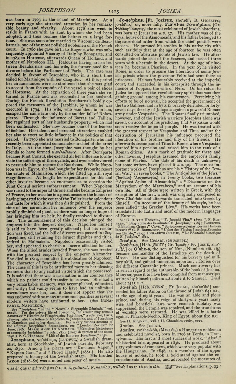 JOSEPHSON was born in 1763 in the island of Martinique. At a very early age she attracted attention by her remark* able beauty and vivacity. About 1778 she went to reside in France with an aunt by whom she had been adopted, and thus became the heiress to a large for¬ tune. She was soon after married to Viscount de Beau- harnais, one of the most polished noblemen of the French court. In 1780 she gave birth to Eugene, who was sub¬ sequently appointed Viceroy of Italy by Bonaparte, and in 1783 to Hortense, afterwards Queen of Holland, and mother of Napoleon III. Jealousies having arisen be¬ tween Beauharnais and his wife, the former sued for a divorce before the Parliament of Paris. The case was decided in favour of Josephine, who in a short time sailed for Martinique with her daughter. At this period her circumstances were so straitened that she was glad to accept from the captain of the vessel a pair of shoes for Hortense. At the expiration of three years she re¬ turned to France and was reconciled to her husband. During the French Revolution Beauharnais boldly op¬ posed the measures of the Jacobins, by whom he was executed in 1794. His wife, who was then in prison, escaped the same fate only by the sudden fall of Robes¬ pierre. Through the influence of Barras and Tallien, she regained part of her husband’s property, which had been confiscated. She now became one of the leaders of fashion. Her talents and personal attractions enabled her also to exert no little influence in the politics of that period. In 1796 she was married to Bonaparte, who had recently been appointed commander-in-chief of the army in Italy. At the time Josephine was thought by her friends to have formed a misalliance. After Bonaparte became First Consul, she exerted all her influence to alle¬ viate the sufferings of the royalists, and even endeavoured to persuade him to restore the Bourbons. While Napo¬ leon was in Egypt, she had bought for her favourite resort the estate of Malmaison, which she fitted up with royal magnificence. At length her expenditures for this and other luxuries became so enormous as to occasion the First Consul serious embarrassment. When Napoleon was raised to the imperial throne and she became Empress of France, to her was due in a great measure the honour of having imparted to the court of the Tuileries the splendour and taste for which it was then distinguished. From the time of her coronation her influence over the emperor rapidly diminished; and, as there was no longer hope of her bringing him an heir, he finally resolved to divorce her. The announcement of this decision plunged the empress into the deepest despair. Napoleon himself is said to have been greatly affected; but his resolu¬ tion was fixed, and the bill of divorce was passed in 1809. Josephine, still retaining her former dignities and titles, retired to Malmaison. Napoleon occasionally visited her, and appeared to cherish a sincere affection for her. When the allied armies invaded France, she was treated with the greatest respect by the emperor Alexander. She died in 1814, soon after the abdication of Napoleon. The character of Josephine has been greatly admired. The cause of this is to be attributed more to her pleasing manners than to any exalted virtue which she possessed. It is said that there was a fascination in her countenance which no painter could transfer to canvas. She had a very remarkable memory, was accomplished, educated, and witty ; but vanity seems to have had an unlimited ascendency over her, and it does not appear that she was endowed with so many uncommon qualities as several modern writers have attributed to her. (See Bona¬ parte, Napoleon.) See “Josephine, ” in the “Nouvelle Biographie G4n^rale,” vol. xxxvii. For the private life of Josephine, the reader may consult Aobhnas* “Histoire de l’lmp^ratrice Josephine,” avols. 8vo, Paris, 1857-59; also the letters of Napoleon to Josephine, and of Josephine to Napoleon and to her daughter. For a very curious account of the empress Josephine’s descendants, see “London Review’’ for June, 1865; Marie Anne Le Normand, “M&noires histonques et secrets de Josephine,” 2 vols., 1820, (English version of the same, 1848;) P. C. Headley, “Life of the Empress Josephine,” 1852. Josephson, yo'sef-son, (Ludwig,) a Swedish dram¬ atist, born at Stockholm, of Jewish parents, February 20, 1830. Among his pieces are “Kunstens Vapen, ’ “ Kapten Gars,” and “Thord Hasle,” (1881.). He also prepared a history of the Swedish stage. His. brother Jakob (1818-80) was a noted composer of music. Jo-se'phus, [Fr. JosiPHE, zho'zfiff; It. Gioseffo, jo-sSfffo,] or, more fully, Fla'vl-us Jo-se'phus, [Gr. 4>Aa/?tof ’luoTjnof,] the most celebrated of Jewish historians, was born at Jerusalem a.d. 37. His mother was of the royal house of the Asmonaeans, and his father belonged to the sacerdotal order from which the chief pontiffs were chosen. He pursued his studies in his native city with such assiduity that at the age of fourteen he was often consulted on abstruse points of Jewish law. He after¬ wards joined the sect of the Essenes, and passed three years with a hermit in the desert. At the age of nine¬ teen he became a Pharisee. In the year 63 he visited Rome, in order to procure the liberation of some Jew¬ ish priests whom the governor Felix had sent there as prisoners. He was favourably received at the imperial court, and succeeded in his enterprise through the in¬ fluence of Poppaea, the wife of Nero. On his return to Judea he opposed the revolutionary spirit that was then gaining ground among his countrymen. Perceiving his efforts to be of no avail, he accepted the government of the two Galilees, and in 67 a.d. bravely defended for forty- seven days the city of Jotapata against a powerful Roman army under Vespasian. The Romans finally triumphed, however, and of the Jewish warriors Josephus alone was saved, on account of his predicting that Vespasian would soon receive the imperial purple. He was treated with the greatest respect by Vespasian and Titus, and at the destruction of Jerusalem his influence procured the liberation of his brother and fifty of his friends. He afterwards accompanied Titus to Rome, where Vespasian granted him a pension and raised him to the rank of a Roman citizen. As a mark of gratitude for these and other favours, Josephus assumed the emperor’s family name of Flavius. The date of his death is unknown; but some writers have placed it a.d. 95. The most im¬ portant works of Josephus are his “ History of the Jew¬ ish War,” in seven books, “ The Antiquities of the Jews,” (’Iowiaod) 'Apxatolcryia,) in twenty books, two treatises “ Against Apion of Alexandria,” a “ Discourse on the Martyrdom of the Maccabees,” and an account of his own life. All of these were written in Greek, with the exception of the first, which was originally composed in Syro-Chaldaic and afterwards translated into Greek by himself. On account of the beauty of his style, he has been called “ the Grecian Livy.” His works have been translated into Latin and most of the modern languages of Europe. See G. R. van Hoevell, “ F. Josephi Vita,” 1835; J. F. Eck- hard, “ Biographie des beriihmten F. Josephus,” 1785 ; Fabricius, “ Bibliotheca GraecaCave, “ Scriptorum ecclesiasticorum Historia literaria;” C. F. Boehmrrt, “ Ueber des Flavius Josephus Zeugniss von Christo,” 1823; Philar&te Chasles, “ De l’Autorit^ historique de F. Josiphe,” 1841. Jos^pin. See Cesari, (Giuseppe.) Josh'u-a, [Heb. ; Gr. ’b/crovf ; Fr. Josu£, zho'- zii'i',] or d'she-a, the son of Nun, (Numbers xiii. 16,) became commander of the Israelites on the death of Moses. He was distinguished for his bravery and mili¬ tary skill, and gained numerous important victories over the different Canaanite princes. Much controversy has arisen in regard to the authorship of the book of Joshua. Many suppose it to have been compiled from manuscripts written by himself; others attribute it to Samuel. Died about 1425 B.c. Jo-si'ah [Heb. ; Fr. Josias, zho'se'Ss'] suc¬ ceeded his father Amon on the throne of Judah 641 B.c., at the age of eight years. He was an able and pious prince, and during his reign of thirty-one years many wise and beneficial laws were enacted: idolatry was suppressed, the Temple was repaired, and the true forms of worship were restored. He was killed in a battle against Pharaoh-Necho, King of Egypt, about 610 B.c. See II. Kings xiii., xxii.; II. Chronicles xxxiv., xxxv. Josias. See Josiah. Josika, yo'she-koh, (Miklos,) a Hungarian nobleman and celebrated novelist, born in 1796 at Torda, in Tran¬ sylvania. His first and most successful work, “ Abafi,” a historical tale, appeared in 1836. He produced about sixty volumes of romances, which were very popular with the Hungarians. In 1848, as a member of the upper house of nobles, he took a bold stand against the en¬ croachments of Austria, and advocated the measures of
