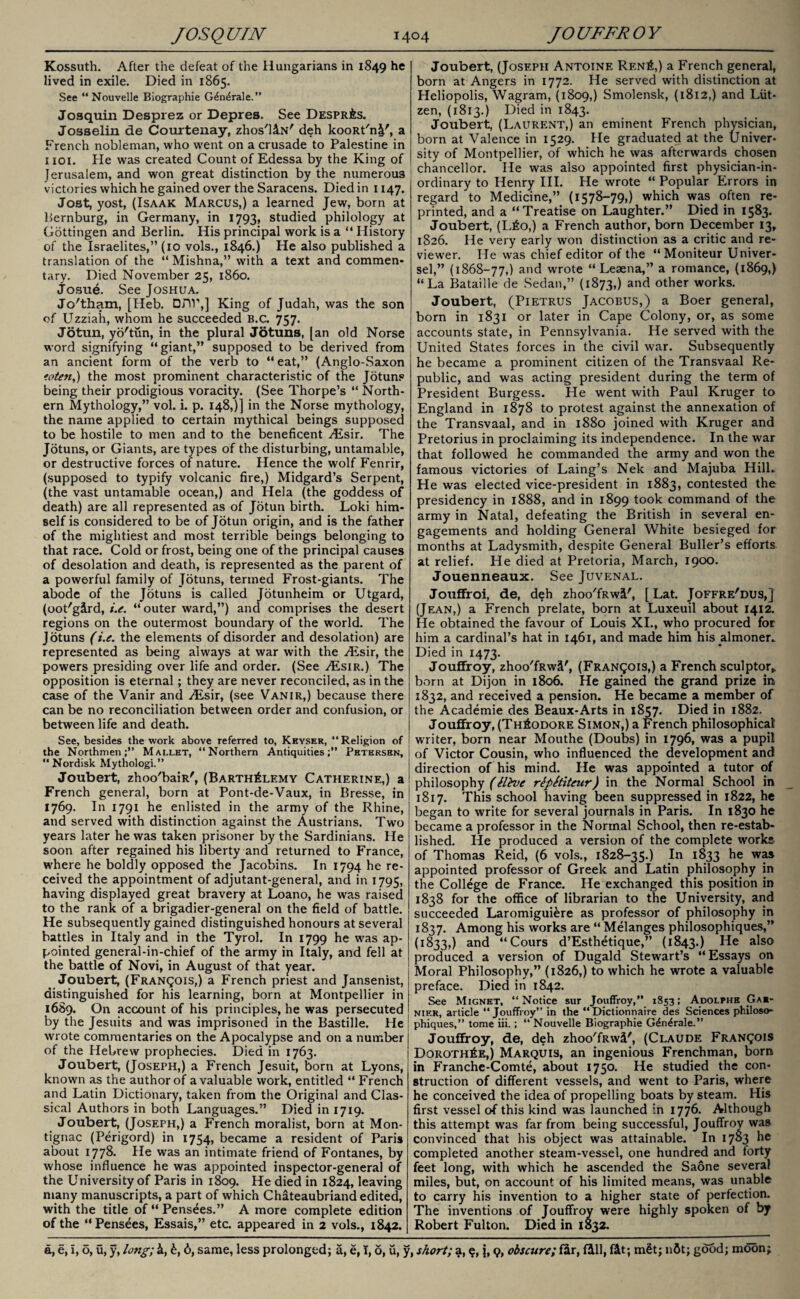 Kossuth. After the defeat of the Hungarians in 1849 he lived in exile. Died in 1865. See “ Nouvelle Biographie G^n^rale.” Josquin Desprez or Depres. See Despr&s. Josselin de Courtenay, zhos'liN' deh kooRt'n^', a French nobleman, who went on a crusade to Palestine in iioi. Pie was created Count of Edessa by the King of Jerusalem, and won great distinction by the numerous victories which he gained over the Saracens. Died in 1147. Joat, yost, (Isaak Marcus,) a learned Jew, born at Bernburg, in Germany, in 1793, studied philology at Gottingen and Berlin. His principal work is a “ History of the Israelites,” (10 vols., 1846.) He also published a translation of the “ Mishna,” with a text and commen¬ tary. Died November 25, i860. Josue. See Joshua. Jc/tham, [Heb. Drw,] King of Judah, was the son of Uzziah, whom he succeeded B.c. 757. Jotun, yo'tun, in the plural Jotuns, [an old Norse word signifying “giant,” supposed to be derived from an ancient form of the verb to “ eat,” (Anglo-Saxon toten,) the most prominent characteristic of the Jotuns being their prodigious voracity. (See Thorpe’s “ North¬ ern Mythology,” vol. i. p. 148,)] in the Norse mythology, the name applied to certain mythical beings supposed to be hostile to men and to the beneficent ALsir. The Jotuns, or Giants, are types of the disturbing, untamable, or destructive forces of nature. Hence the wolf Fenrir, (supposed to typify volcanic fire,) Midgard’s Serpent, (the vast untamable ocean,) and Hela (the goddess of death) are all represented as of Jotun birth. Loki him¬ self is considered to be of Jotun origin, and is the father of the mightiest and most terrible beings belonging to that race. Cold or frost, being one of the principal causes of desolation and death, is represented as the parent of a powerful family of Jotuns, termed Frost-giants. The abode of the Jotuns is called Jotunheim or Utgard, (oot'gird, i.e. “ outer ward,”) and comprises the desert regions on the outermost boundary of the world. The Jotuns (i.e. the elements of disorder and desolation) are represented as being always at war with the Aisir, the powers presiding over life and order. (See ^Esir.) The opposition is eternal; they are never reconciled, as in the case of the Vanir and ^Esir, (see Vanir,) because there can be no reconciliation between order and confusion, or between life and death. See, besides the work above referred to, Kkyser, “Religion of the Northmen;” Mallet, “Northern Antiquities;” Petersen, “ Nordisk Mythologi.” Joubert, zhoo'baiR', (Barth£lemy Catherine,) a French general, born at Pont-de-Vaux, in Bresse, in 1769. In 1791 he enlisted in the army of the Rhine, and served with distinction against the Austrians. Two years later he was taken prisoner by the Sardinians. He soon after regained his liberty and returned to France, where he boldly opposed the Jacobins. In 1794 he re¬ ceived the appointment of adjutant-general, and in 1795, having displayed great bravery at Loano, he was raised to the rank of a brigadier-general on the field of battle. He subsequently gained distinguished honours at several battles in Italy and in the Tyrol. In 1799 he was ap¬ pointed general-in-chief of the army in Italy, and fell at the battle of Novi, in August of that year. Joubert, (Francois,) a French priest and Jansenist, distinguished for his learning, born at Montpellier in 1689. On account of his principles, he was persecuted by the Jesuits and was imprisoned in the Bastille. He wrote commentaries on the Apocalypse and on a number of the Hebrew prophecies. Died in 1763. Joubert, (Joseph,) a French Jesuit, born at Lyons, known as the author of a valuable work, entitled “ French and Latin Dictionary, taken from the Original and Clas¬ sical Authors in both Languages.” Died in 1719. Joubert, (Joseph,) a French moralist, born at Mon- tignac (Perigord) in 1754, became a resident of Paris about 1778. He was an intimate friend of Fontanes, by whose influence he was appointed inspector-general of the University of Paris in 1809. He died in 1824, leaving many manuscripts, a part of which Chateaubriand edited, with the title of “ Pensees.” A more complete edition of the “Pensees, Essais,” etc. appeared in 2 vols., 1842. Joubert, (Joseph Antoine Rf.n£,) a French general, born at Angers in 1772. He served with distinction at Heliopolis, Wagram, (1809,) Smolensk, (1812,) and Liit- zen, (1813.) Died in 1843. Joubert, (Laurent,) an eminent French physician, born at Valence in 1529. He graduated at the Univer¬ sity of Montpellier, of which he was afterwards chosen chancellor. He was also appointed first physician-in¬ ordinary to Henry III. He wrote “ Popular Errors in regard to Medicine,” (1578-79,) which was often re¬ printed, and a “Treatise on Laughter.” Died in 1583. Joubert, (L£o,) a French author, born December 13, 1826. He very early won distinction as a critic and re¬ viewer. He was chief editor of the “Moniteur Univer- sel,” (1868-77,) and wrote “ Leaena,” a romance, (1869,) “La Bataille de Sedan,” (1873,) anc* other works. Joubert, (Pietrus Jacobus,) a Boer general, born in 1831 or later in Cape Colony, or, as some accounts state, in Pennsylvania. He served with the United States forces in the civil war. Subsequently he became a prominent citizen of the Transvaal Re¬ public, and was acting president during the term of President Burgess. He went with Paul Kruger to England in 1878 to protest against the annexation of the Transvaal, and in 1880 joined with Kruger and Pretorius in proclaiming its independence. In the war that followed he commanded the army and won the famous victories of Laing’s Nek and Majuba Hill. He was elected vice-president in 1883, contested the presidency in 1888, and in 1899 took command of the army in Natal, defeating the British in several en¬ gagements and holding General White besieged for months at Ladysmith, despite General Buller’s efforts at relief. He died at Pretoria, March, 1900. Jouenneaux. See Juvenal. Jouffroi, de, deh zhoo'fRwi', [Lat. Joffre'dus,] (Jean,) a French prelate, born at Luxeuil about 1412. He obtained the favour of Louis XI., who procured for him a cardinal’s hat in 1461, and made him his almoner. Died in 1473. Jouffroy, zhoo'fRwS', (Francois,) a French sculptor,, born at Dijon in 1806. He gained the grand prize in 1832, and received a pension. He became a member of the Academie des Beaux-Arts in 1857. Died in 1882. Jouffroy, (Theodore Simon,) a French philosophical writer, born near Mouthe (Doubs) in 1796, was a pupil of Victor Cousin, who influenced the development and direction of his mind. He was appointed a tutor of philosophy (Hive rlpStiteur) in the Normal School in 1817. This school having been suppressed in 1822, he began to write for several journals in Paris. In 1830 he became a professor in the Normal School, then re-estab¬ lished. He produced a version of the complete works of Thomas Reid, (6 vols., 1828-35.) In 1833 was appointed professor of Greek and Latin philosophy in the College de France. He exchanged this position in 1838 for the office of librarian to the University, and succeeded Laromigui&re as professor of philosophy in 1837. Among his works are “ Melanges philosophiques,” (1833,) and “Cours d’Esthetique,” (1843.) He a^s0 produced a version of Dugald Stewart’s “Essays on Moral Philosophy,” (1826,) to which he wrote a valuable preface. Died in 1842. See Mignet, “Notice sur Jouffroy,” 1853; Adolphe Gar- nier, article “Jouffroy” in the “Dictionnaire des Sciences philoso¬ phiques,” tome iii.; “ Nouvelle Biographie G&i^rale.” Jouffroy, de, deh zhoo'fRwi', (Claude Francois Doroth6e,) Marquis, an ingenious Frenchman, born in Franche-Comte, about 1750. He studied the con¬ struction of different vessels, and went to Paris, where he conceived the idea of propelling boats by steam. His first vessel of this kind was launched in 1776. Although this attempt was far from being successful, Jouffroy was convinced that his object was attainable. In 1703 he completed another steam-vessel, one hundred and forty feet long, with which he ascended the Saone several miles, but, on account of his limited means, was unable to carry his invention to a higher state of perfection. The inventions of Jouffroy were highly spoken of by Robert Fulton. Died in 1832.