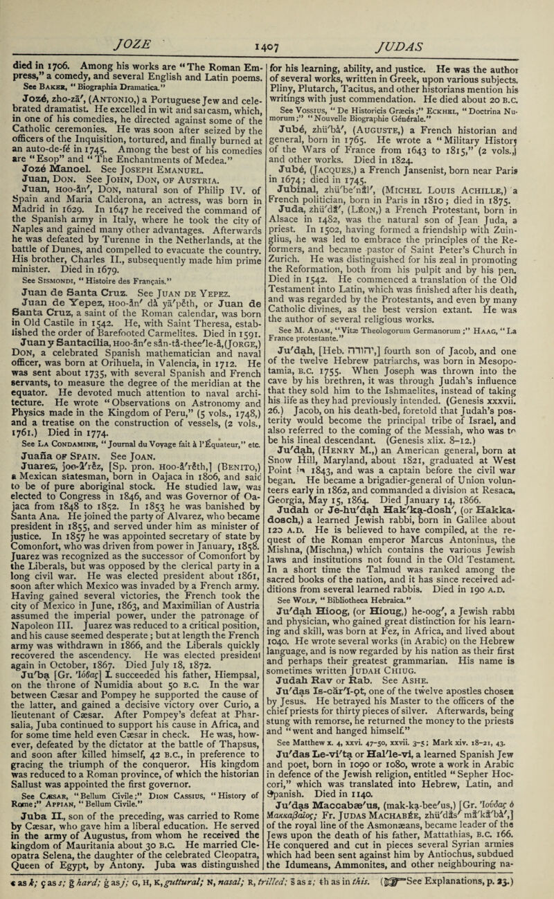died in 1706. Among his works are “The Roman Em¬ press,” a comedy, and several English and Latin poems. See Bakes, “ Biographia Dramatica.” Jozd, zho-za', (Antonio,) a Portuguese Jew and cele¬ brated dramatist. He excelled in wit and sai casm, which, in one of his comedies, he directed against some of the Catholic ceremonies. He was soon after seized by the officers of the Inquisition, tortured, and finally burned at an auto-de-fe in 1745. Among the best of his comedies are “Esop” and “The Enchantments of Medea.” Jozd Manoel. See Joseph Emanuel. Juan, Don. See John, Don, of Austria. Juan, Hoo-iin', Don, natural son of Philip IV. of Spain and Maria Calderona, an actress, was born in Madrid in 1629. In 1647 he received the command of the Spanish army in Italy, where he took the city of Naples and gained many other advantages. Afterwards he was defeated by Turenne in the Netherlands, at the battle of Dunes, and compelled to evacuate the country. His brother, Charles II., subsequently made him prime minister. Died in 1679. See Sismondi, “Histoire des Frangais.” Juan de Santa Cruz. See Juan de Yepez. Juan de Yepez, Hoo-Sn' d& ya'p£th, or Juan de Santa Cruz, a saint of the Roman calendar, was born in Old Castile in 1542. He, with Saint Theresa, estab¬ lished the order of Barefooted Carmelites. Died in 1591. Juan y Santacilia, Hoo-ctn'e s3n-t&-thee'le-&,(Jorge,) Don, a celebrated Spanish mathematician and naval officer, was born at Orihuela, in Valencia, in 1712. He was sent about 1735, with several Spanish and French servants, to measure the degree of the meridian at the equator. He devoted much attention to naval archi¬ tecture. He wrote “Observations on Astronomy and Phy sics made in the Kingdom of Peru,” (5 vols., 1748,) ana a treatise on the construction of vessels, (2 vols., 1761.) Died in 1774. See La Condamine, “Journal du Voyage fait 4 1’lSquateur,” etc. Juana of Spain. See Joan. Juarez, joo-I'r§z, [Sp. pron. Hoo-i'rSth,] (Benito,) a Mexican statesman, born in Oajaca in 1806, and said to be of pure aboriginal stock. He studied law, was elected to Congress in 1846, and was Governor of Oa¬ jaca from 1848 to 1852. In 1853 he was banished by Santa Ana. He joined the party of Alvarez, who became president in 1855, and served under him as minister of justice. In 1857 he was appointed secretary of state by Comonfort, who was driven from power in January, 1858. Juarez was recognized as the successor of Comonfort by the Liberals, but was opposed by the clerical party in a long civil war. He was elected president about 1861, soon after which Mexico was invaded by a French army. Having gained several victories, the French took the city of Mexico in June, 1863, and Maximilian of Austria assumed the imperial power, under the patronage of Napoleon III. Juarez was reduced to a critical position, and his cause seemed desperate; but at length the French army was withdrawn in 1866, and the Liberals quickly recovered the ascendency. He was elected president again in October, 1867. Died July 18, 1872. Ju'ba [Gr. ’Ioftzf] I. succeeded his father, Hiempsal, on the throne of Numidia about 50 B.C. In the war between Caesar and Pompey he supported the cause of the latter, and gained a decisive victory over Curio, a lieutenant of Caesar. After Pompey’s defeat at Phar- salia, Juba continued to support his cause in Africa, and for some time held even Caesar in check. He was, how¬ ever, defeated by the dictator at the battle of Thapsus, and soon after killed himself, 42 B.C., in preference to gracing the triumph of the conqueror. His kingdom was reduced to a Roman province, of which the historian Sallust was appointed the first governor. See C^ksar, “ Bellum Civile ;** Dion Cassius, “ History of Rome;” Appian, “Bellum Civile.” Juba II., son of the preceding, was carried to Rome by Caesar, who gave him a liberal education. He served in the army of Augustus, from whom he received the kingdom of Mauritania about 30 B.C. He married Cle¬ opatra Selena, the daughter of the celebrated Cleopatra, Queen of Egypt, by Antony. Juba was distinguished for his learning, ability, and justice. He was the author of several works, written in Greek, upon various subjects. Pliny, Plutarch, Tacitus, and other historians mention his writings with just commendation. He died about 20 b.c. See Vossius, “ De Historicis Grzecis;” Eckhel, “Doctrina Nu- morum;” “Nouvelle Biographie G^n^rale.” Jubd, zhii'bi', (Auguste,) a French historian and general, born in 1765. He wrote a “Military Historj of the Wars of France from 1643 to 1815,” (2 vols.,) and other works. Died in 1824. Jub4, (Jacques,) a French Jansenist, born near Pari? in 1674; died in 1745. Jubinal, zhu'be'ntl', (Michel Louis Achille,) a French politician, born in Paris in 1810; died in 1875. Juda, zhii'dt', (L£on,) a French Protestant, born in Alsace in 1482, was the natural son of Jean Juda, a priest. In 1502, having formed a friendship with Zuin- glius, he was led to embrace the principles of the Re¬ formers, and became pastor of Saint Peter’s Church in Zurich. He was distinguished for his zeal in promoting the Reformation, both from his pulpit and by his pen. Died in 1542. He commenced a translation of the Old Testament into Latin, which was finished after his death, and was regarded by the Protestants, and even by many Catholic divines, as the best version extant. lie was the author of several religious works. See M. Adam, “Vitae Theologorum Germanorum Haag, “La France protestante.” Ju'dah, [IJeb. min1,] fourth son of Jacob, and one of the twelve Hebrew patriarchs, was born in Mesopo¬ tamia, b.c. 1755. When Joseph was thrown into the cave by his brethren, it was through Judah’s influence that they sold him to the Ishmaelites, instead of taking his life as they had previously intended. (Genesis xxxvii. 26.) Jacob, on his death-bed, foretold that Judah’s pos¬ terity would become the principal tribe of Israel, and also referred to the coming of the Messiah, who was to be his lineal descendant. (Genesis xlix. 8-12.) Ju'dah, (Henry M.,) an American general, born at Snow Hill, Maryland, about 1821, graduated at West Point in 1843, ar*d was a captain before the civil war began. He became a brigadier-general of Union volun¬ teers early in 1862, and commanded a division at Resaca, Georgia, May 15, 1864. Died January 14, 1866. Judah or Je-hu'dah Hak'ka-dosh', (or Hakka- dosch,) a learned Jewish rabbi, born in Galilee about 12D a.d. He is believed to have compiled, at the re¬ quest of the Roman emperor Marcus Antoninus, the Mishna, (Mischna,) which contains the various Jewish laws and institutions not found in the Old Testament. In a short time the Talmud was ranked among the sacred books of the nation, and it has since received ad¬ ditions from several learned rabbis. Died in 190 a.d. See Wolf, “ Bibliotheca Hebraica.” Ju'dah Hioog, (or Hioug,) he-oog', a Jewish rabbi and physician, who gained great distinction for his learn¬ ing and skill, was born at Fez, in Africa, and lived about 1040. He wrote several works (in Arabic) on the Hebrew language, and is now regarded by his nation as their first and perhaps their greatest grammarian. His name is sometimes written Judah Chiug. Judah Rav or Rab. See Ashe. Ju'das Is-car'I-pt, one of the twelve apostles chosen by Jesus. He betrayed his Master to the officers of the chief priests for thirty pieces of silver. Afterwards, being stung with remorse, he returned the money to the priests and “w7ent and hanged himself.” See Matthew x. 4, xxvi. 47-50, xxvii. 3-5; Mark xiv. 18-21, 43. Ju'das Le-vi'ta or Hal'le-vi, a learned Spanish Jew and poet, born in 1090 or 1080, wrote a work in Arabic in defence of the Jewish religion, entitled “ Sepher Hoc- cori,” which was translated into Hebrew, Latin, and Spanish. Died in 1140. Ju'das Maccabae'us, (mak-ka-bee'us,) [Gr. ’lovdac 6 i/Laiataftaios; Fr. Judas Machab£e, zhii'dSs' mi'kt'bi',] of the royal line of the Asmonaeans, became leader of the Jews upon the death of his father, Mattathias, B.C. 166. He conquered and cut in pieces several Syrian armies which had been sent against him by Antiochus, subdued the Idumeans, Ammonites, and other neighbouring na-