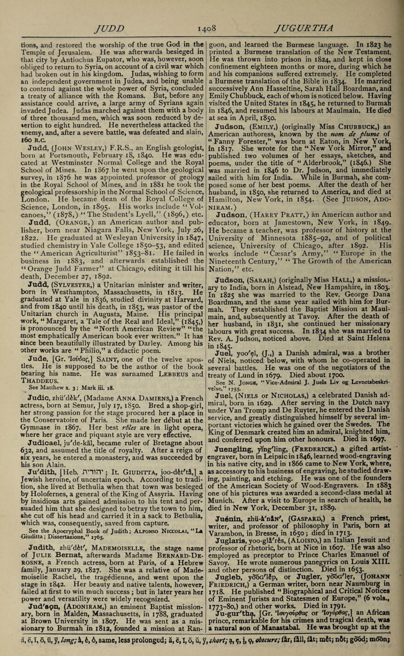 dons, and restored the worship of the true God in the Temple of Jerusalem. He was afterwards besieged in that city by Antiochus Eupator, who was, however, soon obliged to return to Syria, on account of a civil war which had broken out in his kingdom. Judas, wishing to form an independent government in Judea, and being unable to contend against the whole power of Syria, concluded a treaty of alliance with the Romans. But, before any assistance could arrive, a large army of Syrians again invaded Judea. Judas marched against them with a body of three thousand men, which was soon reduced by de- %ertion to eight hundred. He nevertheless attacked the tnemy, and, after a severe battle, was defeated and slain, 160 B.C. Judd, (John Wesley,) F.R.S., an English geologist, born at Portsmouth, February 18, 1840. He was edu¬ cated at Westminster Normal College and the Royal School of Mines. In 1867 he went upon the geological survey, in 1876 he was appointed professor of geology in the Royal School of Mines, and in 1881 he took the geological professorship in the Normal School of Science, London. He became dean of the Royal College of Science, London, in 1895. His works include “Vol¬ canoes,” (1878,) “ The Student’s Lyell,” (1896,) etc. Judd, (Orange,) an American author and pub¬ lisher, born near Niagara Falls, New York, July 26, 1822. He graduated at Wesleyan University in 1847, studied chemistry in Yale College 1850-53, and edited the “American Agriculturist” 1853-81. He failed in business in 1883, and afterwards established the “Orange Judd Farmer” at Chicago, editing it till his death, December 27, 1892. Judd, (Sylvester,) a Unitarian minister and writer, born in Westhampton, Massachusetts, in 1813. He graduated at Yale in 1836, studied divinity at Harvard, and from 1840 until his death, in 1853, was pastor of the Unitarian church in Augusta, Maine. His principal work, “ Margaret, a Tale of the Real and Ideal,” (1845,) is pronounced by the “North American Review” “the most emphatically American book ever written.” It has since been beautifully illustrated by Darley. Among his other works are “ Philio,” a didactic poem. Jude, [Gr. ’Iovdaf,] Saint, one of the twelve apos¬ tles. He is supposed to be the author of the book bearing his name. He was surnamed Lebbeus and Thaddeus. See Matthew x. 3 ; Mark iii. 18. Judic, zhii'd^k', (Madame Anna Damiens,) a French actress, born at Semur, July 17, 1850. Bred a shop-girl, her strong passion for the stage procured her a place in the Conservatoire of Paris. She made her debut at the Gymnase in 1867. Her best rdles are in light opera, where her grace and piquant style are very effective. Judicael, ju'de-kal, became ruler of Bretagne about 632, and assumed the title of royalty. After a reign of six years, he entered a monastery, and was succeeded by his son Alain. Ju'dith, [Heb. mirp ; It. Giuditta, joo-d£t't&,] a Jewish heroine, of uncertain epoch. According to tradi¬ tion, she lived at Bethulia when that town was besieged by Holofernes, a general of the King of Assyria. Having by insidious arts gained admission to his tent and per¬ suaded him that she designed to betray the town to him, she cut off his head and carried it in a sack to Bethulia, which was, consequently, saved from capture. See the Apocryphal Book of Judith; Alfonso Niccolai, “La Giuditta; Dissertazione,” 1765. Judith, zhU'd&t', Mademoiselle, the stage name of Julie Bernat, afterwards Madame Bernard-De- rosne, a French actress, born at Paris, of a Hebrew family, January 29, 1827. She was a relative of Made¬ moiselle Rachel, the tragedienne, and went upon the stage in 1842. Her beauty and native talents, however, failed at first to win much success ; but in later years her power and versatility were widely recognized. Jud'spn, (Adoniram,) an eminent Baptist mission¬ ary, born in Malden, Massachusetts, in 1788, graduated at Brown University in 1807. He was sent as a mis¬ sionary to Burmah in 1812, founded a mission at Ran¬ goon, and learned the Burmese language. In 1823 he printed a Burmese translation of the New Testament. He was thrown into prison in 1824, and kept in close confinement eighteen months or more, during which he and his companions suffered extremely. He completed a Burmese translation of the Bible in 1834. He married successively Ann Hasseltine, Sarah Hall Boardman, and Emily Chubbuck, each of whom is noticed below. Having visited the United States in 1845, returned to Burmah in 1846, and resumed his labours at Maulmain. He died at sea in April, 1850. Judson, (Emily,) (originally Miss Chubbuck,) an American authoress, known by the nom de plume of “Fanny Forester,” was born at Eaton, in New York, in 1817. She wrote for the “New York Mirror,” ana published two volumes of her essays, sketches, and poems, under the title of “ Alderbrook,” (1846.) She was married in 1846 to Dr. Judson, and immediately sailed with him for India. While in Burmah, she com¬ posed some of her best poems. After the death of her husband, in 1850, she returned to America, and died at Hamilton, New York, in 1854. (See Judson, Ado¬ niram.) Judson, (Harry Pratt,) an American author and educator, born at Jamestown, New York, in 1849. He became a teacher, was professor of history at the University of Minnesota 1885-92, and of political science, University of Chicago, after 1892. His works include “Caesar’s Army,” “Europe in the Nineteenth Century,” “ The Growth of the American Nation,” etc. Judson, (Sarah,) (originally Miss PIall,) a mission¬ ary to India, born in Alstead, New Hampshire, in 1803. In 1825 she was married to the Rev. George Dana Boardman, and the same year sailed with him for Bur¬ mah. They established the Baptist Mission at Maul¬ main, and. subsequently at Tavoy. After the death of her husband, in 1831, she continued her missionary labours with great success. In 1834 she was married to Rev. A. Judson, noticed above. Died at Saint Helena in 1845. Juel, yoo'el, (J.,) a Danish admiral, was a brother of Niels, noticed below, with whom he co-opeiated in several battles. He was one of the negotiators of the treaty of Lund in 1679. Died about 1700. See N. Jonge, “Vice-Admiral J. Juels Liv og Lcvnctsbeskri- velse,” 1755. Juel, (Niels or Nicholas,) a celebrated Danish ad¬ miral, born in 1629. After serving in the Dutch navv under Van Tromp and De Ruyter, he entered the Danish service, and greatly distinguished himself by several im¬ portant victories which he gained over the Swedes. The King of Denmark created him an admiral, knighted him, and conferred upon him other honours. Died in 1697. Juengling, ying'ling, (Frederick,) a gifted artist- engraver, born in Leipsic in 1846, learned wood-engraving in his native city, and in 1866 came to New York, where, as accessory to his business of engraving, he studied draw¬ ing, painting, and etching. He was one of the founders of the American Society of Wood-Engravers. In 1883 one of his pictures was awarded a second-class medal at Munich. After a visit to Europe in search of health, he died in New York, December 31, 1889. Ju6nin, zhii-Vn&N', (Gaspard,) a French priest, writer, and professor of philosophy in Paris, born at Varambon, in Bresse, in 1650; died in 1713. Juglaris, yoo-gli'r£s, ( Aloisio,) an Italian Jesuit and professor of rhetoric, born at Nice in 1607. He was also employed as preceptor to Prince Charles Emanuel of Savoy. He wrote numerous panegyrics on Louis XIII. and other persons of distinction. Died in 1653. Jugleb, yooG'ISp, or Jugler, yooG'ler, (Johann Friedrich,) a German writer, born near Naumburg in 1718. He published “Biographical and Critical Notices of Eminent Jurists and Statesmen of Europe,” (6 vols., 1773-80,) and other works. Died in 1791. Ju-gur'tha, [Gr. ’lovyovpdac or ’loyopdac,] an African prince, remarkable for his crimes and tragical death, was a natural son of Manastabal. He was brought up at the