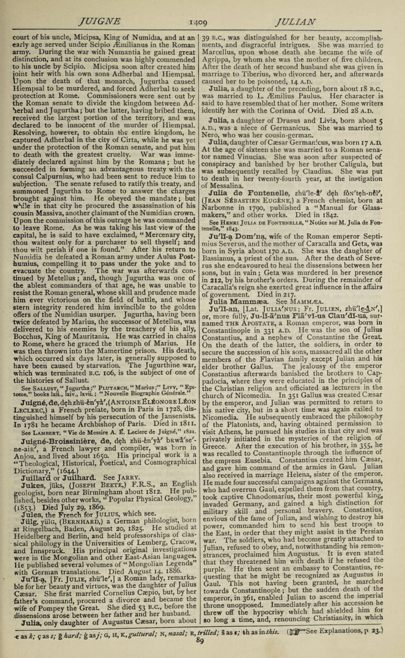 court of his uncle, Micipsa, King of Numidia, and at an early age served under Scipio Aimilianus in the Roman army. During the war with Numantia he gained great distinction, and at its conclusion was highly commended to his uncle by Scipio. Micipsa soon after created him joint heir with his own sons Adherbal and Hiempsal. Upon the death of that monarch, Jugurtha caused Hiempsal to be murdered, and forced Adherbal to seek protection at Rome. Commissioners were sent out by the Roman senate to divide the kingdom between Ad¬ herbal and Jugurtha; but the latter, having bribed them, received the largest portion of the territory, and was declared to be innocent of the murder of Hiempsal. Resolving, however, to obtain the entire kingdom, he captured Adherbal in the city of Cirta, while he was yet under the protection of the Roman senate, and put him to death with the greatest cruelty. War was imme¬ diately declared against him by the Romans; but he succeeded in forming an advantageous treaty with the consul Calpurnius, who had been sent to reduce him to subjection. The senate refused to ratify this treaty, and summoned Jugurtha to Rome to answer the charges brought against him. He obeyed the mandate; but while in that city he procured the assassination of his cousin Massiva, another claimant of the Numidian crown. Upon the commission of this outrage he was commanded to leave Rome. As he was taking his last view of the capital, he is said to have exclaimed, “ Mercenary city, thou waitest only for a purchaser to sell thyself; and thou wilt perish if one is found.” After his return to Numidia he defeated a Roman army under Aulus Post- humius, compelling it to pass under the yoke and to evacuate the country. The war was afterwards con¬ tinued by Metellus; and, though Jugurtha was one of the ablest commanders of that age, he was unable to resist the Roman general, whose skill and prudence made him ever victorious on the field of battle, and whose stern integrity rendered him invincible to the golden offers of the Numidian usurper. Jugurtha, having been twice defeated by Marius, the successor of Metellus, was delivered to his enemies by the treachery of his ally, Bocchus, King of Mauritania. He was carried in chains to Rome, where he graced the triumph of Marius. He was then thrown into the Mamertine prison. His death, which occurred six days later, is generally supposed to have been caused by starvation. The Jugurthine war, which was terminated b.c. 106, is the subject of one of the histories of Sallust. See Sallust, “ JugurthaPlutarch, “ MariusLivy, “ Epi¬ tome,” books lxii., lxiv., lxvii.; “Nouvelle Biographie Gen^rale. ” Juigne, de, deh zhU-£n'yi',(ANTOiNEEL£oNORE L£on Leclerc,) a French prelate, born in Paris in 1728, dis¬ tinguished himself by his persecution of the Jansenists. In 1781 he became Archbishop of Paris. Died in 1811. See Lambert, “Vie de Messire A. £. Leclerc de Juign£,” 1821. Juign6-Broissini&re, de, deh zhu-in'yi' bRwii'se'- ne-aiR/, a French lawyer and compiler, was horn in Anjou, and lived about 1650. His principal work is a “Theological, Historical, Poetical, and Cosmographical Dictionary,” (1644.) Juillard or Juilhard. See Jarry. Jukes, jtiks, (Joseph Beete,) F.R.S., an English geologist, born near Birmingham about 1812. He pub¬ lished, besides other works, “ Popular Physical Geology,” (1853.) Died July 29, 1869. Jules, the French for Julius, which see. Jtilg, yiilG, (Bernhard,) a German philologist, born at Ringelbach, Baden, August 20, 1825. He studied at Heidelberg and Berlin, and held professorships of clas¬ sical philology in the Universities of Lemberg, Cracow, and Innspruck. His principal original investigations were in the Mongolian and other East-Asian languages. He published several volumes of “ Mongolian Legends” with German translations. Died August 14, 1886. JuTI-a, [Fr. Julie, zhii'le',] a Roman lady, remarka¬ ble for her beauty and virtues, was the daughter of Julius Caesar. She first married Cornelius Caepio, but, by her father’s command, procured a divorce and became the wife of Pompey the Great. She died 53 before the dissensions arose between her father and her husband. 39 b.c., was distinguished for her beauty, accomplish¬ ments, and disgraceful intrigues. She was married to Marcellus, upon whose death she became the wife of Agrippa, by whom she was the mother of five children. After the death of her second husband she was given in marriage to Tiberius, who divorced her, and afterwards caused her to be poisoned, 14 a.d. Julia, a daughter of the preceding, born about 18 B.c., was married to L. ALmilius Paulus. Her character is said to have resembled that of her mother. Some writers identify her with the Corinna of Ovid. Died 28 a.d. Julia, a daughter of Drusus and Livia, born about 5 A.D., was a niece of Germanicus. She was married to Nero, who was her cousin-german. Julia, daughter of Caesar Germanicus, was born 17 a.d. At the age of sixteen she was married to a Roman sena¬ tor named Vinucias. She was soon after suspected of conspiracy and banished by her brother Caligula, but was subsequently recalled by Claudius. She was put to death in her twenty-fourth year, at the instigation of Messalina. Julia de Fontenelle, zhii'le-t' deh f&N'teh-nSl', (Jean S£bastien Eugene,) a French chemist, born at Narbonne in 1790, published a “Manual for Glass- makers,” and other works. Died in 1842. See Henri Julia de Fontenelle, “ Notice sur M. Julia de Fon¬ tenelle,” 1843. Ju'll-a Dom'na, wife of the Roman emperor Septi- mius Severus, and the mother of Caracalla and Geta, was born in Syria about 170 a.d. She was the daughter of Bassianus, a priest of the sun. After the death of Seve- rus she endeavoured to heal the dissensions between her sons, but in vain; Geta was murdered in her presence in 212, by his brother’s orders. During the remainder of Caracalla’s reign she exerted great influence in the affairs of government. Died in 217. Julia Mammaea. See Mamm^ea. Ju'll-an, [Lat. Julia'nus; Fr. Julien, zhii'le^N',] or, more fully, Ju-li-a'nus Fla'vl-us Clau'dI-us, sur* named the Apostate, a Roman emperor, was bom in Constantinople in 331 a.d. He was the son of Julius Constantius, and a nephew of Constantine the Great. On the death of the latter, the soldiers, in order to secure the succession of his sons, massacred all the other members of the Flavian family except Julian and his elder brother Gallus. The jealousy of the emperor Constantius afterwards banished the brothers to Cap¬ padocia, where they were educated in the principles of the Christian religion and officiated as lecturers in the church of Nicomedia. In 351 Gallus was created Caesar by the emperor, and Julian was permitted to return to his native city, but in a short time was again exiled to Nicomedia. He subsequently embraced the philosophy of the Platonists, and, having obtained permission to visit Athens, he pursued his studies in that city and was privately initiated in the mysteries of the religion of Greece. After the execution of his brother, in 355, he was recalled to Constantinople through the influence of the empress Eusebia. Constantius created him Caesar, and gave him command of the armies in Gaul. Julian also received in marriage Helena, sister of the emperor. He made four successful campaigns against the Germans, who had overrun Gaul, expelled them from that country, took captive Chnodomarius, their most powerful king, invaded Germany, and gained a high distinction for military skill and personal bravery. Constantius; envious of the fame of Julian, and wishing to destroy his power, commanded him to send his best troops. to the East, in order that they might assist in the Persian war. The soldiers, who had become greatly attached to Julian, refused to obey, and, notwithstanding his remon¬ strances, proclaimed him Augustus. It is even stated that they threatened him with death if he refused the purple. He then sent an embassy to Constantius, re¬ questing that he might be recognized as Augustus in Gaul. This not having been granted, he marched towards Constantinople; but the sudden death of the emperor, in 361, enabled Julian to ascend the imperial throne unopposed. Immediately after his accession he threw off the hypocrisy which had shielded him for so long a time, and, renouncing Christianity, in which Julia, only daughter of Augustus Caesar, born about -e as k; 9 as s; g hard; g as/; G, H, K, guttural,■ N, nasal; R, trttM; § as «; th as in Ms. (HT-See Explanations, p 23.) »9