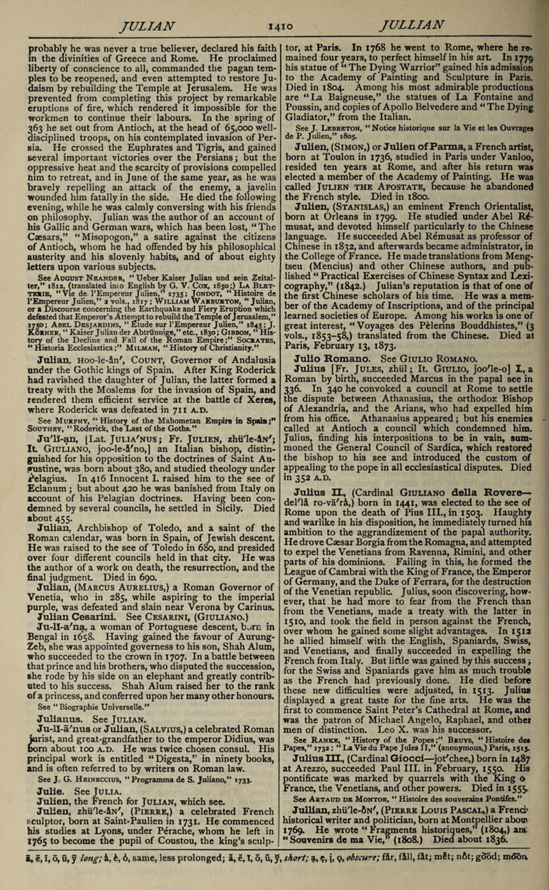 probably he was never a true believer, declared his faith in the divinities of Greece and Rome. He proclaimed liberty of conscience to all, commanded the pagan tem¬ ples to be reopened, and even attempted to restore Ju¬ daism by rebuilding the Temple at Jerusalem. He was prevented from completing this project by remarkable eruptions of fire, which rendered it impossible for the workmen to continue their labours. In the spring of 363 he set out from Antioch, at the head of 65,000 well- disciplined troops, on his contemplated invasion of Per¬ sia. He crossed the Euphrates and Tigris, and gained several important victories over the Persians; but the oppressive heat and the scarcity of provisions compelled him to retreat, and in June of the same year, as he was bravely repelling an attack of the enemy, a javelin wounded him fatally in the side. He died the following evening, while he was calmly conversing with his friends on philosophy. Julian was the author of an account of his Gallic and German wars, which has been lost, “ The Caesars,” “Misopogon,” a satire against the citizens of Antioch, whom he had offended by his philosophical austerity and his slovenly habits, and of about eighty letters upon various subjects. See August Nbandbr, “Ueber Kaiser Julian und sein Zeital- ter,” 1812, {translated into English by G. V. Cox, 1850;) La Blet- their, “Vie de TEmpereur Julien, 1735; Jondot, “Histoire de l’Empereur Julien,” 2 vols., 1817 ; William Warburton,  Julian, or a Discourse concerning the Earthquake and Fiery Eruption which defeated that Emperor’s Attempt to rebuild the Temple of Jerusalem,” 1750; Abel Desjardins, “ fitude sur l’Empereur Julien,” 1845; J. KOrner, “ Kaiser Julian der Abtriinnige,” etc., 1830 ; Gibbon, “ His¬ tory of the Decline and Fall of the Roman Empire;” Socrates, “ Historia Ecclesiastica;” Milman, “ History of Christianity.” Julian, Hoo-le-in', Count, Governor of Andalusia under the Gothic kings of Spain. After King Roderick had ravished the daughter of Julian, the latter formed a treaty with the Moslems for the invasion of Spain, and rendered them efficient service at the battle cf Xeres, where Roderick was defeated in 711 a.d. See Murphy, “History of the Mahometan Empire in Spain; Southey, “Roderick, the Last of the Goths.” Ju'li-an, [Lat. Julia'nus; Fr. Julien, zhii'le-iN'; It Giuliano, joo-le-i'no,] an Italian bishop, distin¬ guished for his opposition to the doctrines of Saint Au- jrustine, was born about 380, and studied theology under Pelagius. In 416 Innocent I. raised him to the see of Eclanum ; but about 420 he was banished from Italy on account of his Pelagian doctrines. Having been con¬ demned by several councils, he settled in Sicily. Died about 455. Julian, Archbishop of Toledo, and a saint of the Roman calendar, was born in Spain, of Jewish descent. He was raised to the see of Toledo in 680, and presided over four different councils held in that city. He was the author of a work on death, the resurrection, and the final judgment. Died in 690. Julian, (Marcus Aurelius,) a Roman Governor of Venetia, who in 285, while aspiring to the imperial purple, was defeated and slain near Verona by Carinus. Julian Cesarini. See Cesarini, (Giuliano.) Ju-ll-a'na, a woman of Portuguese descent, born in Bengal in 1658. Having gained the favour of Aurung- Zeb, she was appointed governess to his son, Shah Alum, who succeeded to the crown in 1707. In a battle between that prince and his brothers, who disputed the succession, she rode by his side on an elephant and greatly contrib¬ uted to his success. Shah Alum raised her to the rank of a princess, and conferred upon her many other honours. See “Biographie Universelle.” Julianus. See Julian. Ju-ll-a'nus or Julian, (Salvius,) a celebrated Roman jurist, and great-grandfather to the emperor Didius, was born about 100 a.d. He was twice chosen consul. His principal work is entitled “ Digesta,” in ninety books, and is often referred to by writers on Roman law. See J. G. Heineccius, “Programma de S. Juliano,” 1733. Julie. See Julia. Julien, the French for Julian, which see. Julien, zhii'le-iN', (Pierre,) a celebrated French sculptor, born at Saint-Paulien in 1731. He commenced his studies at Lyons, under Perache, whom he left in 1765 to become the pupil of Coustou, the king’s sculp- | tor, at Paris. In 1768 he went to Rome, where he re- mained four years, to perfect himself in his art In 1779 his statue of “ The Dying Warrior” gained his admission to the Academy of Painting and Sculpture in Paris. Died in 1804. Among his most admirable productions are “La Baigneuse,” the statues of La Fontaine and Poussin, and copies of Apollo Belvedere and “ The Dying Gladiator,” from the Italian. See J. Lebreton, “Notice historique sur la Vie et les Ouvrages de P. Julien,” 1805. Julien, (Simon,) or Julien of Parma, a French artist, born at Toulon in 1736, studied in Paris under Vanloo, resided ten years at Rome, and after his return was elected a member of the Academy of Painting. He was called Julien the Apostate, because he abandoned the French style. Died in 1800. Julien, (Stanislas,) an eminent French Orientalist, born at Orleans in 1799. He studied under Abel R^- musat, and devoted himself particularly to the Chinese language. He succeeded Abel Remusat as professor of Chinese in 1832, and afterwards became administrator, in the College of France. He made translations from Meng- tseu (Mencius) and other Chinese authors, and pub¬ lished “ Practical Exercises of Chinese Syntax and Lexi¬ cography,” (1842.) Julian’s reputation is that of one of the first Chinese scholars of his time. He was a mem¬ ber of the Academy of Inscriptions, and of the principal learned societies of Europe. Among his works is one of great interest, “ Voyages des P&lerins Bouddhistes,” (3 vols., 1853-58,) translated from the Chinese. Died at Paris, February 13, 1873. Julio Romano. See Giulio Romano. Julius [Fr. Jules, zhiil; It. Giulio, joo'le-o] L, a Roman by birth, succeeded Marcus in the papal see in 336. In 340 he convoked a council at Rome to settle the dispute between Athanasius, the orthodox Bishop of Alexandria, and the Arians, who had expelled him from his office. Athanasius appeared; but his enemies called at Antioch a council which condemned him. Julius, finding his interpositions to be in vain, sum¬ moned the General Council of Sardica, which restored the bishop to his see and introduced the custom of appealing to the pope in all ecclesiastical disputes. Died in 352 A.D. Julius EL, (Cardinal Giuliano della Rovere— del'll ro-va'ri,) born in 1441, was elected to the see of Rome upon the death of Pius III., in 1503. Haughty and warlike in his disposition, he immediately turned his ambition to the aggrandizement of the papal authority. He drove Caesar Borgia from the Romagna, and attempted to expel the Venetians from Ravenna, Rimini, and other parts of his dominions. Failing in this, he formed the League of Cambrai with the King of France, the Emperor of Germany, and the Duke of Ferrara, for the destruction of the Venetian republic. Julius, soon discovering, how¬ ever, that he had more to fear from the French than from the Venetians, made a treaty with the latter in 1510, and took the field in person against the French, over whom he gained some slight advantages. In 1512 he allied himself with the English, Spaniards, Swiss, and Venetians, and finally succeeded in expelling the French from Italy. But little was gained by this success ; for the Swiss and Spaniards gave him as much trouble as the French had previously done. He died before these new difficulties were adjusted, in 1513. Julius displayed a great taste for the fine arts. He was the first to commence Saint Peter’s Cathedral at Rome, and was the patron of Michael Angelo, Raphael, and other men of distinction. Leo X. was his successor. See Ranke, “ History of the Popes;” Bruys, “ Histoire det Papes,” 1732; “ La Viedu Pape Jules II,” (anonymous,) Paris, 1515. Julius III., (Cardinal Giocci—jot'chee,) born in 1487 at Arezzo, succeeded Paul III. in February, 1550. His pontificate was marked by quarrels with the King 0 France, the Venetians, and other powers. Died in 1555. See Artaud de Montor. “ Histoire des souverains Pontifes.” Jullian, zhii'le-ftN', (Pierre Louis Pascal,) a French historical writer and politician, born at Montpellier about 1769. He wrote “Fragments historiques,” (1804,) ant “Souvenirs de ma Vie,” (1808.) Died about 1836.